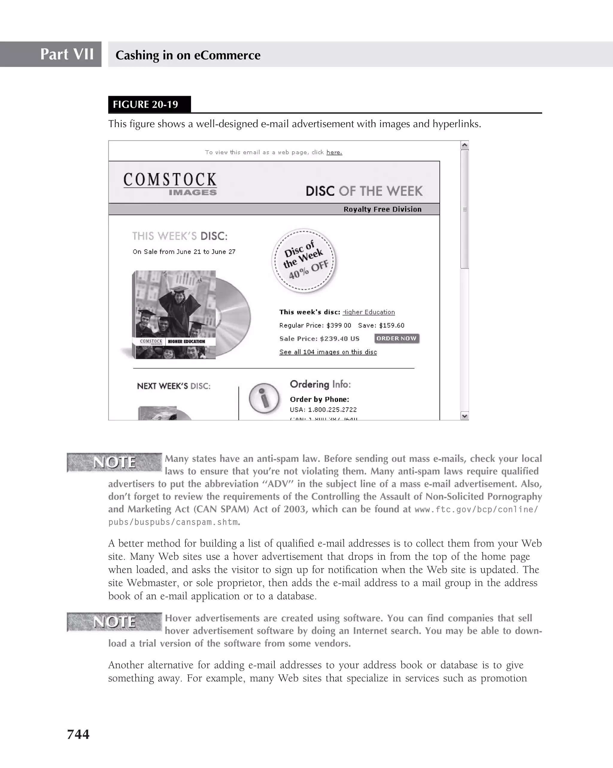 Part VII    Cashing in on eCommerce


            FIGURE 20-19
           This ﬁgure shows a well-designed e-mail advertisement with images and hyperlinks.




                         Many states have an anti-spam law. Before sending out mass e-mails, check your local
                         laws to ensure that you’re not violating them. Many anti-spam laws require qualiﬁed
           advertisers to put the abbreviation ‘‘ADV’’ in the subject line of a mass e-mail advertisement. Also,
           don’t forget to review the requirements of the Controlling the Assault of Non-Solicited Pornography
           and Marketing Act (CAN SPAM) Act of 2003, which can be found at www.ftc.gov/bcp/conline/
           pubs/buspubs/canspam.shtm.

           A better method for building a list of qualiﬁed e-mail addresses is to collect them from your Web
           site. Many Web sites use a hover advertisement that drops in from the top of the home page
           when loaded, and asks the visitor to sign up for notiﬁcation when the Web site is updated. The
           site Webmaster, or sole proprietor, then adds the e-mail address to a mail group in the address
           book of an e-mail application or to a database.

                         Hover advertisements are created using software. You can ﬁnd companies that sell
                         hover advertisement software by doing an Internet search. You may be able to down-
           load a trial version of the software from some vendors.

           Another alternative for adding e-mail addresses to your address book or database is to give
           something away. For example, many Web sites that specialize in services such as promotion




   744
 