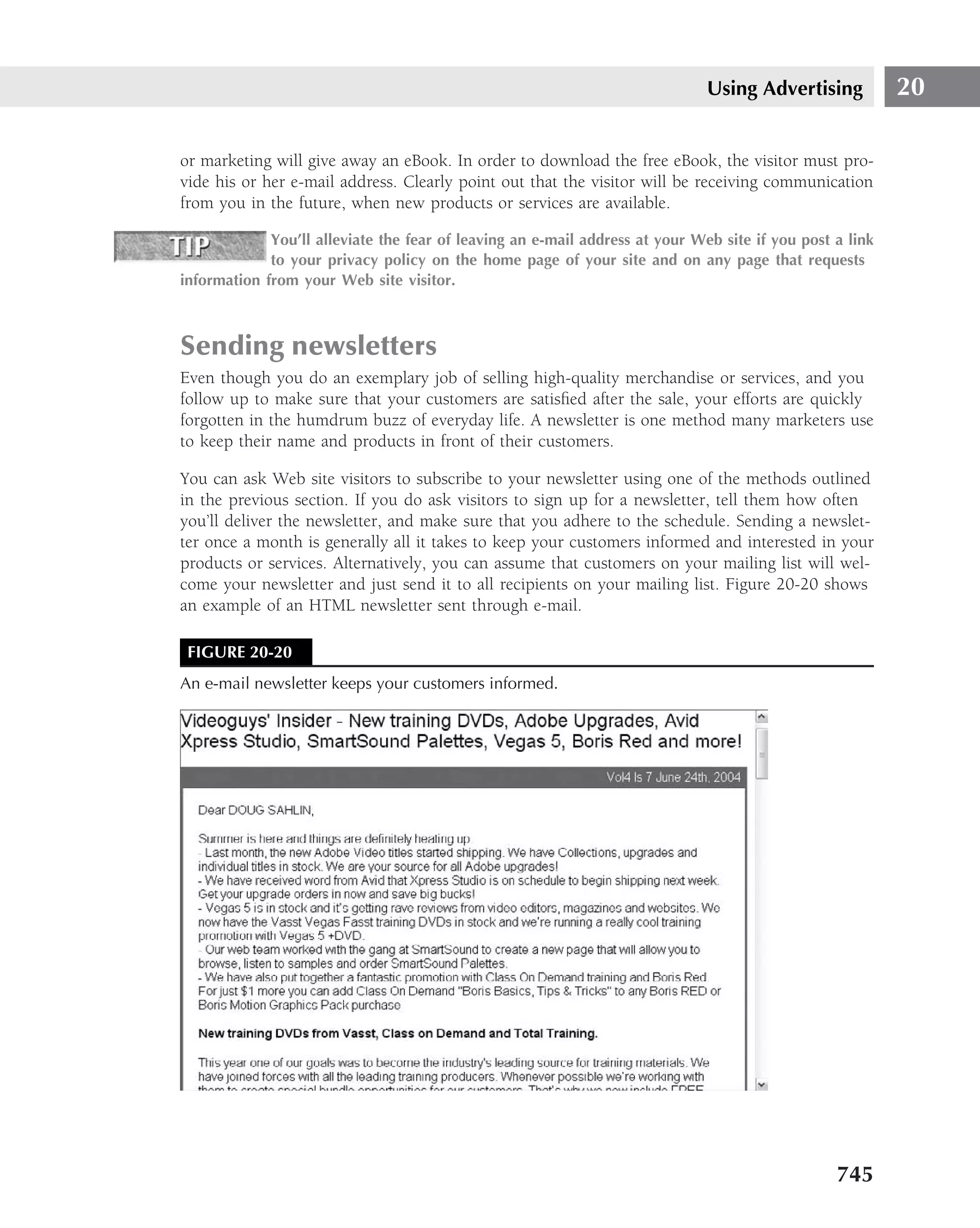 Using Advertising           20

or marketing will give away an eBook. In order to download the free eBook, the visitor must pro-
vide his or her e-mail address. Clearly point out that the visitor will be receiving communication
from you in the future, when new products or services are available.

             You’ll alleviate the fear of leaving an e-mail address at your Web site if you post a link
             to your privacy policy on the home page of your site and on any page that requests
information from your Web site visitor.



Sending newsletters
Even though you do an exemplary job of selling high-quality merchandise or services, and you
follow up to make sure that your customers are satisﬁed after the sale, your efforts are quickly
forgotten in the humdrum buzz of everyday life. A newsletter is one method many marketers use
to keep their name and products in front of their customers.

You can ask Web site visitors to subscribe to your newsletter using one of the methods outlined
in the previous section. If you do ask visitors to sign up for a newsletter, tell them how often
you’ll deliver the newsletter, and make sure that you adhere to the schedule. Sending a newslet-
ter once a month is generally all it takes to keep your customers informed and interested in your
products or services. Alternatively, you can assume that customers on your mailing list will wel-
come your newsletter and just send it to all recipients on your mailing list. Figure 20-20 shows
an example of an HTML newsletter sent through e-mail.

 FIGURE 20-20
An e-mail newsletter keeps your customers informed.




                                                                                                 745
 