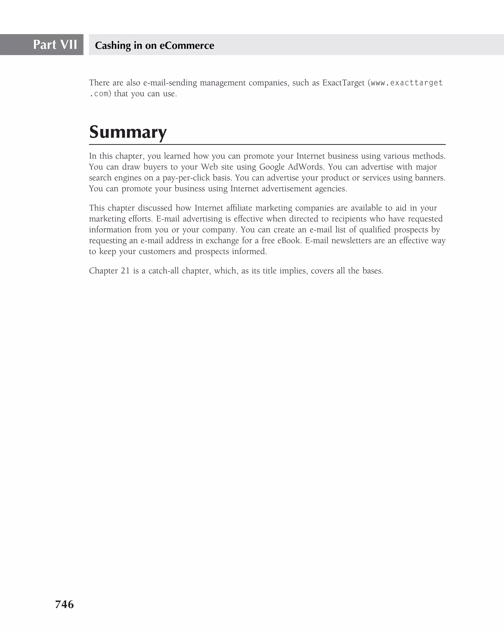 Part VII    Cashing in on eCommerce


           There are also e-mail-sending management companies, such as ExactTarget (www.exacttarget
           .com) that you can use.




           Summary
           In this chapter, you learned how you can promote your Internet business using various methods.
           You can draw buyers to your Web site using Google AdWords. You can advertise with major
           search engines on a pay-per-click basis. You can advertise your product or services using banners.
           You can promote your business using Internet advertisement agencies.

           This chapter discussed how Internet afﬁliate marketing companies are available to aid in your
           marketing efforts. E-mail advertising is effective when directed to recipients who have requested
           information from you or your company. You can create an e-mail list of qualiﬁed prospects by
           requesting an e-mail address in exchange for a free eBook. E-mail newsletters are an effective way
           to keep your customers and prospects informed.

           Chapter 21 is a catch-all chapter, which, as its title implies, covers all the bases.




   746
 