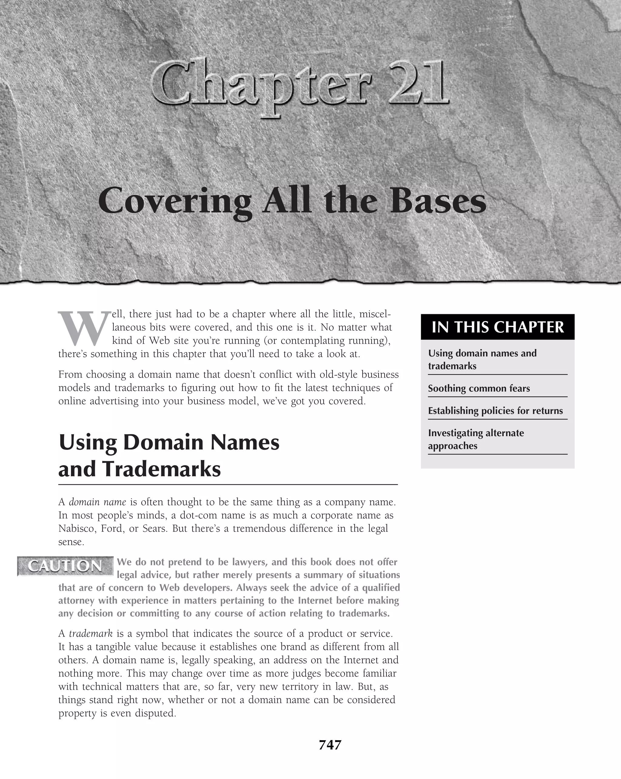 Covering All the Bases


W
            ell, there just had to be a chapter where all the little, miscel-
            laneous bits were covered, and this one is it. No matter what        IN THIS CHAPTER
            kind of Web site you’re running (or contemplating running),
there’s something in this chapter that you’ll need to take a look at.            Using domain names and
                                                                                 trademarks
From choosing a domain name that doesn’t conﬂict with old-style business
models and trademarks to ﬁguring out how to ﬁt the latest techniques of          Soothing common fears
online advertising into your business model, we’ve got you covered.
                                                                                 Establishing policies for returns

                                                                                 Investigating alternate
Using Domain Names                                                               approaches

and Trademarks
A domain name is often thought to be the same thing as a company name.
In most people’s minds, a dot-com name is as much a corporate name as
Nabisco, Ford, or Sears. But there’s a tremendous difference in the legal
sense.
              We do not pretend to be lawyers, and this book does not offer
              legal advice, but rather merely presents a summary of situations
that are of concern to Web developers. Always seek the advice of a qualiﬁed
attorney with experience in matters pertaining to the Internet before making
any decision or committing to any course of action relating to trademarks.

A trademark is a symbol that indicates the source of a product or service.
It has a tangible value because it establishes one brand as different from all
others. A domain name is, legally speaking, an address on the Internet and
nothing more. This may change over time as more judges become familiar
with technical matters that are, so far, very new territory in law. But, as
things stand right now, whether or not a domain name can be considered
property is even disputed.

                                                            747
 