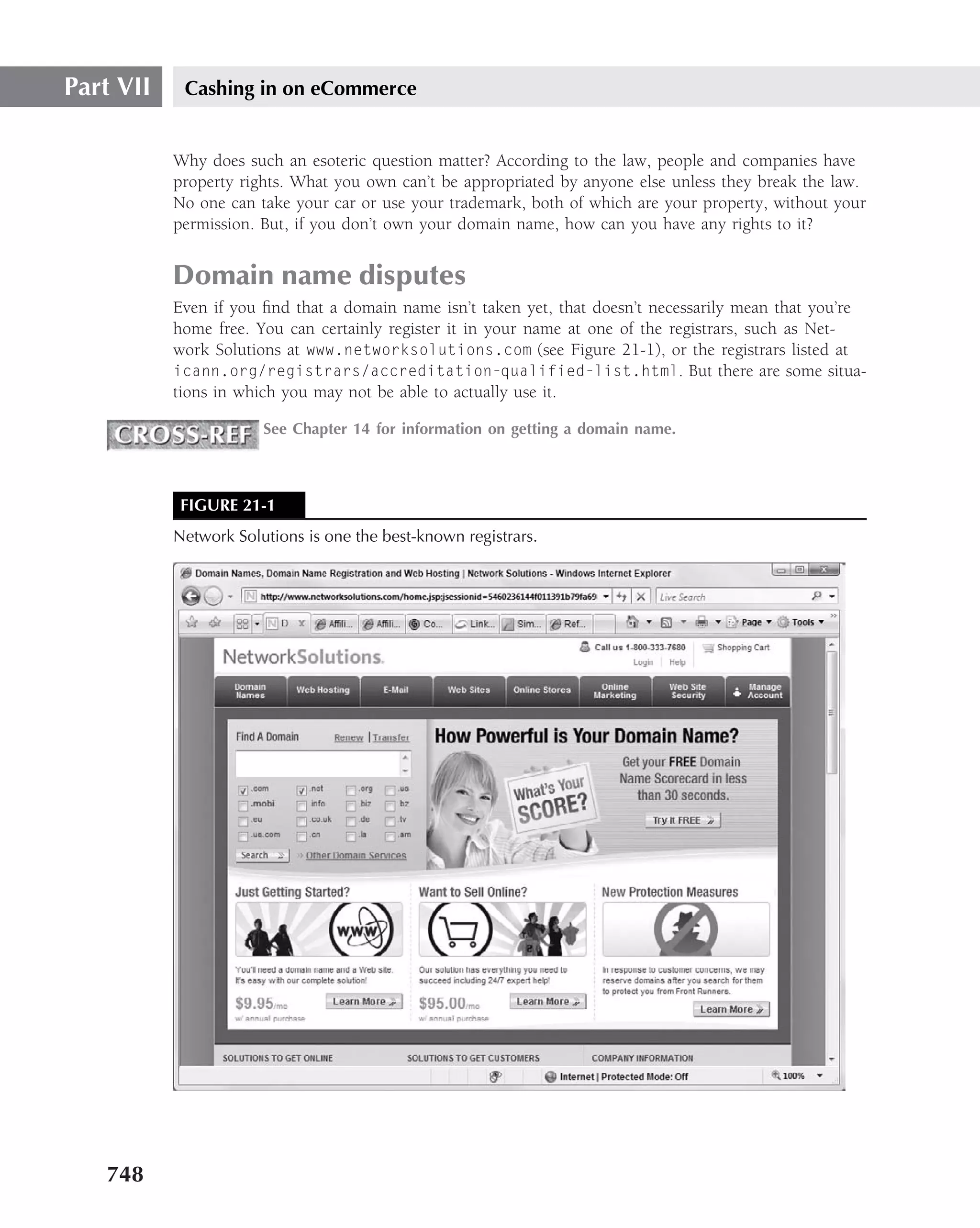 Part VII    Cashing in on eCommerce


           Why does such an esoteric question matter? According to the law, people and companies have
           property rights. What you own can’t be appropriated by anyone else unless they break the law.
           No one can take your car or use your trademark, both of which are your property, without your
           permission. But, if you don’t own your domain name, how can you have any rights to it?


           Domain name disputes
           Even if you ﬁnd that a domain name isn’t taken yet, that doesn’t necessarily mean that you’re
           home free. You can certainly register it in your name at one of the registrars, such as Net-
           work Solutions at www.networksolutions.com (see Figure 21-1), or the registrars listed at
           icann.org/registrars/accreditation-qualified-list.html. But there are some situa-
           tions in which you may not be able to actually use it.

                       See Chapter 14 for information on getting a domain name.



            FIGURE 21-1
           Network Solutions is one the best-known registrars.




   748
 