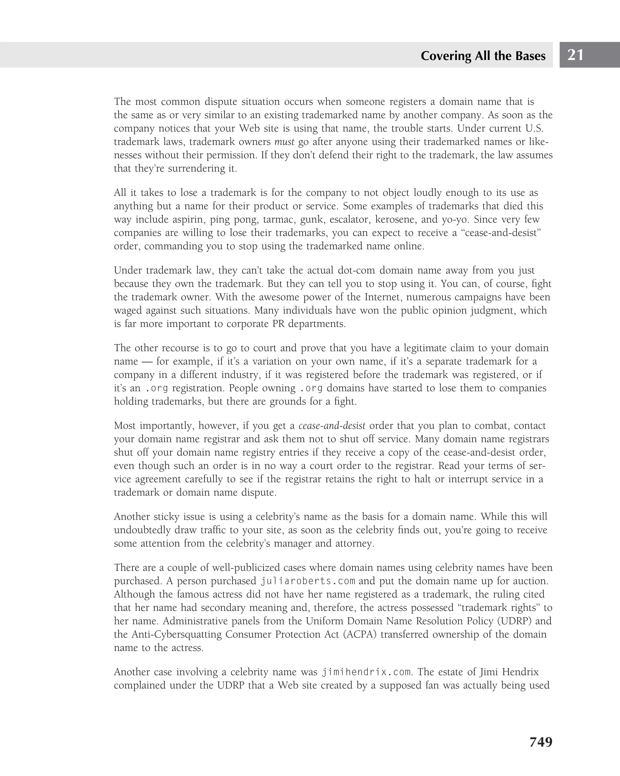 Covering All the Bases           21

The most common dispute situation occurs when someone registers a domain name that is
the same as or very similar to an existing trademarked name by another company. As soon as the
company notices that your Web site is using that name, the trouble starts. Under current U.S.
trademark laws, trademark owners must go after anyone using their trademarked names or like-
nesses without their permission. If they don’t defend their right to the trademark, the law assumes
that they’re surrendering it.

All it takes to lose a trademark is for the company to not object loudly enough to its use as
anything but a name for their product or service. Some examples of trademarks that died this
way include aspirin, ping pong, tarmac, gunk, escalator, kerosene, and yo-yo. Since very few
companies are willing to lose their trademarks, you can expect to receive a ‘‘cease-and-desist’’
order, commanding you to stop using the trademarked name online.

Under trademark law, they can’t take the actual dot-com domain name away from you just
because they own the trademark. But they can tell you to stop using it. You can, of course, ﬁght
the trademark owner. With the awesome power of the Internet, numerous campaigns have been
waged against such situations. Many individuals have won the public opinion judgment, which
is far more important to corporate PR departments.

The other recourse is to go to court and prove that you have a legitimate claim to your domain
name — for example, if it’s a variation on your own name, if it’s a separate trademark for a
company in a different industry, if it was registered before the trademark was registered, or if
it’s an .org registration. People owning .org domains have started to lose them to companies
holding trademarks, but there are grounds for a ﬁght.

Most importantly, however, if you get a cease-and-desist order that you plan to combat, contact
your domain name registrar and ask them not to shut off service. Many domain name registrars
shut off your domain name registry entries if they receive a copy of the cease-and-desist order,
even though such an order is in no way a court order to the registrar. Read your terms of ser-
vice agreement carefully to see if the registrar retains the right to halt or interrupt service in a
trademark or domain name dispute.

Another sticky issue is using a celebrity’s name as the basis for a domain name. While this will
undoubtedly draw trafﬁc to your site, as soon as the celebrity ﬁnds out, you’re going to receive
some attention from the celebrity’s manager and attorney.

There are a couple of well-publicized cases where domain names using celebrity names have been
purchased. A person purchased juliaroberts.com and put the domain name up for auction.
Although the famous actress did not have her name registered as a trademark, the ruling cited
that her name had secondary meaning and, therefore, the actress possessed ‘‘trademark rights’’ to
her name. Administrative panels from the Uniform Domain Name Resolution Policy (UDRP) and
the Anti-Cybersquatting Consumer Protection Act (ACPA) transferred ownership of the domain
name to the actress.

Another case involving a celebrity name was jimihendrix.com. The estate of Jimi Hendrix
complained under the UDRP that a Web site created by a supposed fan was actually being used




                                                                                               749
 