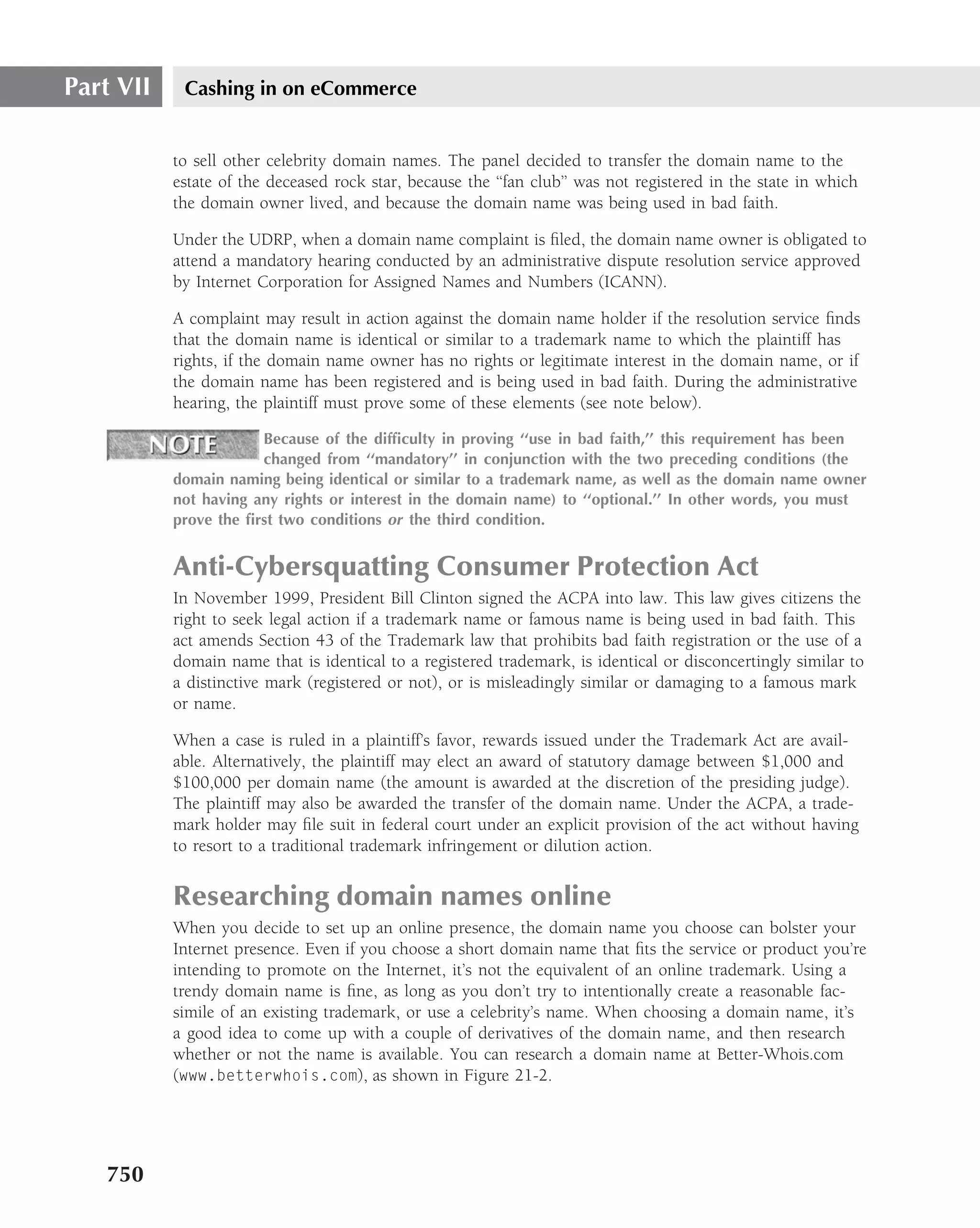 Part VII    Cashing in on eCommerce


           to sell other celebrity domain names. The panel decided to transfer the domain name to the
           estate of the deceased rock star, because the ‘‘fan club’’ was not registered in the state in which
           the domain owner lived, and because the domain name was being used in bad faith.

           Under the UDRP, when a domain name complaint is ﬁled, the domain name owner is obligated to
           attend a mandatory hearing conducted by an administrative dispute resolution service approved
           by Internet Corporation for Assigned Names and Numbers (ICANN).

           A complaint may result in action against the domain name holder if the resolution service ﬁnds
           that the domain name is identical or similar to a trademark name to which the plaintiff has
           rights, if the domain name owner has no rights or legitimate interest in the domain name, or if
           the domain name has been registered and is being used in bad faith. During the administrative
           hearing, the plaintiff must prove some of these elements (see note below).

                       Because of the difﬁculty in proving ‘‘use in bad faith,’’ this requirement has been
                       changed from ‘‘mandatory’’ in conjunction with the two preceding conditions (the
           domain naming being identical or similar to a trademark name, as well as the domain name owner
           not having any rights or interest in the domain name) to ‘‘optional.’’ In other words, you must
           prove the ﬁrst two conditions or the third condition.


           Anti-Cybersquatting Consumer Protection Act
           In November 1999, President Bill Clinton signed the ACPA into law. This law gives citizens the
           right to seek legal action if a trademark name or famous name is being used in bad faith. This
           act amends Section 43 of the Trademark law that prohibits bad faith registration or the use of a
           domain name that is identical to a registered trademark, is identical or disconcertingly similar to
           a distinctive mark (registered or not), or is misleadingly similar or damaging to a famous mark
           or name.

           When a case is ruled in a plaintiff’s favor, rewards issued under the Trademark Act are avail-
           able. Alternatively, the plaintiff may elect an award of statutory damage between $1,000 and
           $100,000 per domain name (the amount is awarded at the discretion of the presiding judge).
           The plaintiff may also be awarded the transfer of the domain name. Under the ACPA, a trade-
           mark holder may ﬁle suit in federal court under an explicit provision of the act without having
           to resort to a traditional trademark infringement or dilution action.


           Researching domain names online
           When you decide to set up an online presence, the domain name you choose can bolster your
           Internet presence. Even if you choose a short domain name that ﬁts the service or product you’re
           intending to promote on the Internet, it’s not the equivalent of an online trademark. Using a
           trendy domain name is ﬁne, as long as you don’t try to intentionally create a reasonable fac-
           simile of an existing trademark, or use a celebrity’s name. When choosing a domain name, it’s
           a good idea to come up with a couple of derivatives of the domain name, and then research
           whether or not the name is available. You can research a domain name at Better-Whois.com
           (www.betterwhois.com), as shown in Figure 21-2.




   750
 