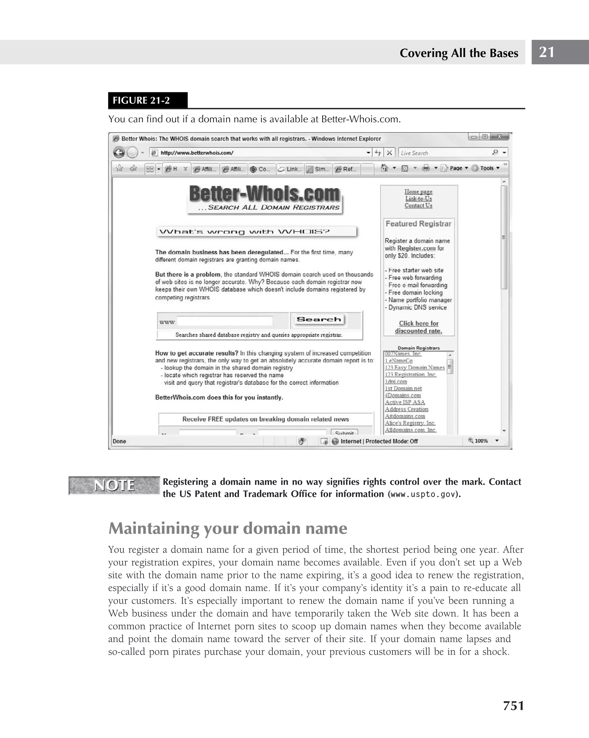 Covering All the Bases           21


 FIGURE 21-2
You can ﬁnd out if a domain name is available at Better-Whois.com.




             Registering a domain name in no way signiﬁes rights control over the mark. Contact
             the US Patent and Trademark Ofﬁce for information (www.uspto.gov).


Maintaining your domain name
You register a domain name for a given period of time, the shortest period being one year. After
your registration expires, your domain name becomes available. Even if you don’t set up a Web
site with the domain name prior to the name expiring, it’s a good idea to renew the registration,
especially if it’s a good domain name. If it’s your company’s identity it’s a pain to re-educate all
your customers. It’s especially important to renew the domain name if you’ve been running a
Web business under the domain and have temporarily taken the Web site down. It has been a
common practice of Internet porn sites to scoop up domain names when they become available
and point the domain name toward the server of their site. If your domain name lapses and
so-called porn pirates purchase your domain, your previous customers will be in for a shock.




                                                                                              751
 