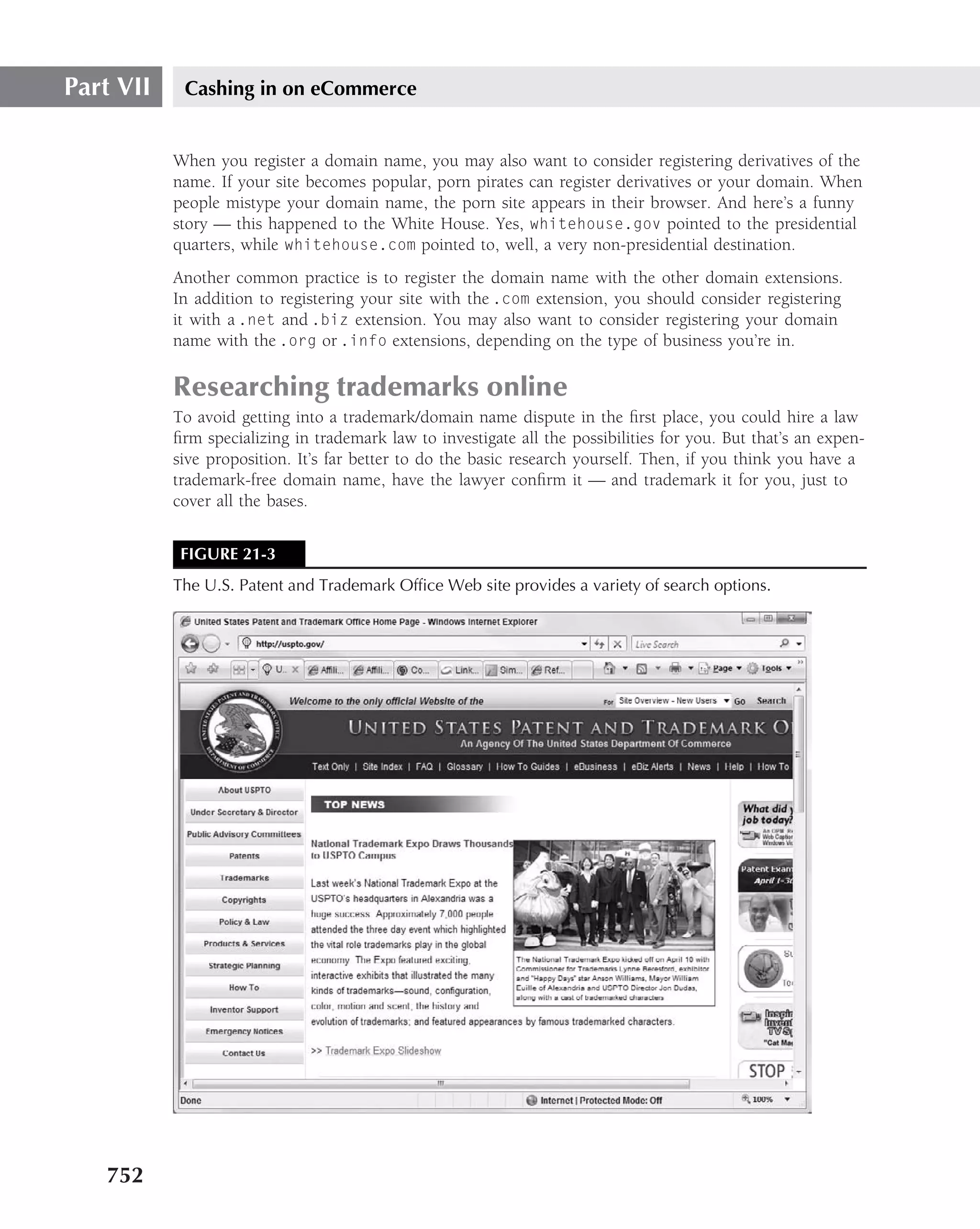 Part VII    Cashing in on eCommerce


           When you register a domain name, you may also want to consider registering derivatives of the
           name. If your site becomes popular, porn pirates can register derivatives or your domain. When
           people mistype your domain name, the porn site appears in their browser. And here’s a funny
           story — this happened to the White House. Yes, whitehouse.gov pointed to the presidential
           quarters, while whitehouse.com pointed to, well, a very non-presidential destination.
           Another common practice is to register the domain name with the other domain extensions.
           In addition to registering your site with the .com extension, you should consider registering
           it with a .net and .biz extension. You may also want to consider registering your domain
           name with the .org or .info extensions, depending on the type of business you’re in.

           Researching trademarks online
           To avoid getting into a trademark/domain name dispute in the ﬁrst place, you could hire a law
           ﬁrm specializing in trademark law to investigate all the possibilities for you. But that’s an expen-
           sive proposition. It’s far better to do the basic research yourself. Then, if you think you have a
           trademark-free domain name, have the lawyer conﬁrm it — and trademark it for you, just to
           cover all the bases.


            FIGURE 21-3
           The U.S. Patent and Trademark Ofﬁce Web site provides a variety of search options.




   752
 