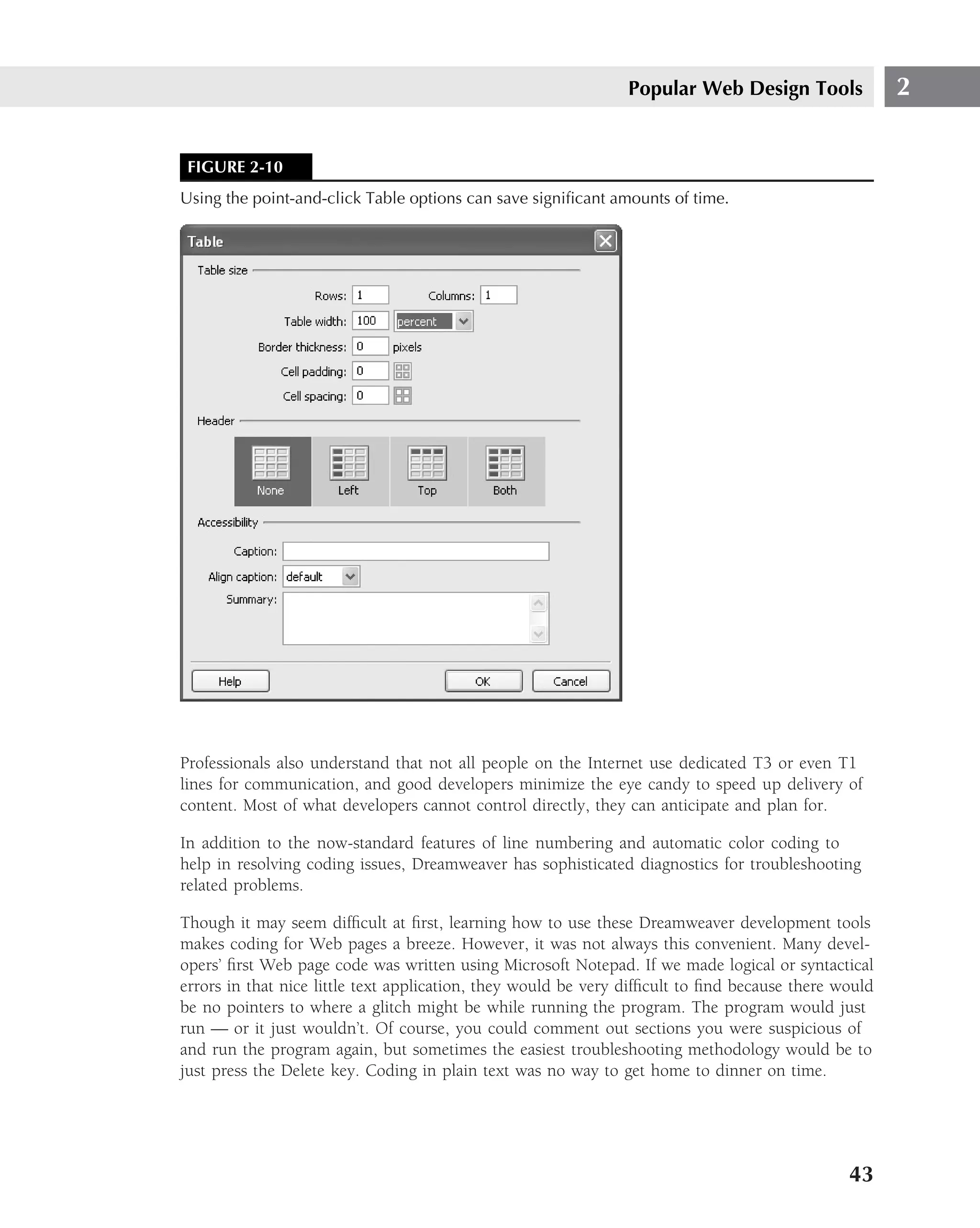 Popular Web Design Tools               2


 FIGURE 2-10
Using the point-and-click Table options can save signiﬁcant amounts of time.




Professionals also understand that not all people on the Internet use dedicated T3 or even T1
lines for communication, and good developers minimize the eye candy to speed up delivery of
content. Most of what developers cannot control directly, they can anticipate and plan for.

In addition to the now-standard features of line numbering and automatic color coding to
help in resolving coding issues, Dreamweaver has sophisticated diagnostics for troubleshooting
related problems.

Though it may seem difﬁcult at ﬁrst, learning how to use these Dreamweaver development tools
makes coding for Web pages a breeze. However, it was not always this convenient. Many devel-
opers’ ﬁrst Web page code was written using Microsoft Notepad. If we made logical or syntactical
errors in that nice little text application, they would be very difﬁcult to ﬁnd because there would
be no pointers to where a glitch might be while running the program. The program would just
run — or it just wouldn’t. Of course, you could comment out sections you were suspicious of
and run the program again, but sometimes the easiest troubleshooting methodology would be to
just press the Delete key. Coding in plain text was no way to get home to dinner on time.




                                                                                               43
 
