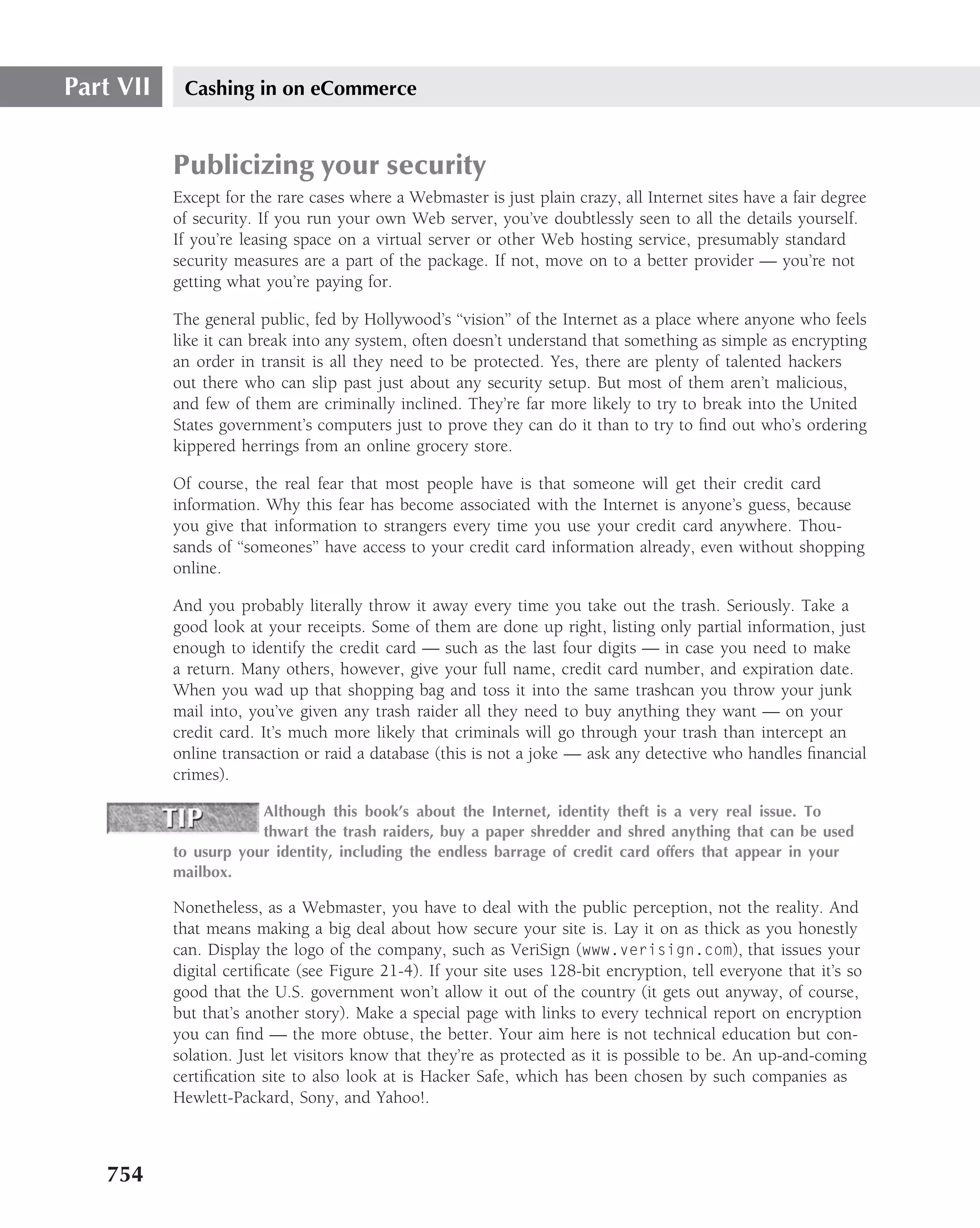Part VII    Cashing in on eCommerce


           Publicizing your security
           Except for the rare cases where a Webmaster is just plain crazy, all Internet sites have a fair degree
           of security. If you run your own Web server, you’ve doubtlessly seen to all the details yourself.
           If you’re leasing space on a virtual server or other Web hosting service, presumably standard
           security measures are a part of the package. If not, move on to a better provider — you’re not
           getting what you’re paying for.

           The general public, fed by Hollywood’s ‘‘vision’’ of the Internet as a place where anyone who feels
           like it can break into any system, often doesn’t understand that something as simple as encrypting
           an order in transit is all they need to be protected. Yes, there are plenty of talented hackers
           out there who can slip past just about any security setup. But most of them aren’t malicious,
           and few of them are criminally inclined. They’re far more likely to try to break into the United
           States government’s computers just to prove they can do it than to try to ﬁnd out who’s ordering
           kippered herrings from an online grocery store.

           Of course, the real fear that most people have is that someone will get their credit card
           information. Why this fear has become associated with the Internet is anyone’s guess, because
           you give that information to strangers every time you use your credit card anywhere. Thou-
           sands of ‘‘someones’’ have access to your credit card information already, even without shopping
           online.

           And you probably literally throw it away every time you take out the trash. Seriously. Take a
           good look at your receipts. Some of them are done up right, listing only partial information, just
           enough to identify the credit card — such as the last four digits — in case you need to make
           a return. Many others, however, give your full name, credit card number, and expiration date.
           When you wad up that shopping bag and toss it into the same trashcan you throw your junk
           mail into, you’ve given any trash raider all they need to buy anything they want — on your
           credit card. It’s much more likely that criminals will go through your trash than intercept an
           online transaction or raid a database (this is not a joke — ask any detective who handles ﬁnancial
           crimes).

                       Although this book’s about the Internet, identity theft is a very real issue. To
                       thwart the trash raiders, buy a paper shredder and shred anything that can be used
           to usurp your identity, including the endless barrage of credit card offers that appear in your
           mailbox.

           Nonetheless, as a Webmaster, you have to deal with the public perception, not the reality. And
           that means making a big deal about how secure your site is. Lay it on as thick as you honestly
           can. Display the logo of the company, such as VeriSign (www.verisign.com), that issues your
           digital certiﬁcate (see Figure 21-4). If your site uses 128-bit encryption, tell everyone that it’s so
           good that the U.S. government won’t allow it out of the country (it gets out anyway, of course,
           but that’s another story). Make a special page with links to every technical report on encryption
           you can ﬁnd — the more obtuse, the better. Your aim here is not technical education but con-
           solation. Just let visitors know that they’re as protected as it is possible to be. An up-and-coming
           certiﬁcation site to also look at is Hacker Safe, which has been chosen by such companies as
           Hewlett-Packard, Sony, and Yahoo!.



   754
 