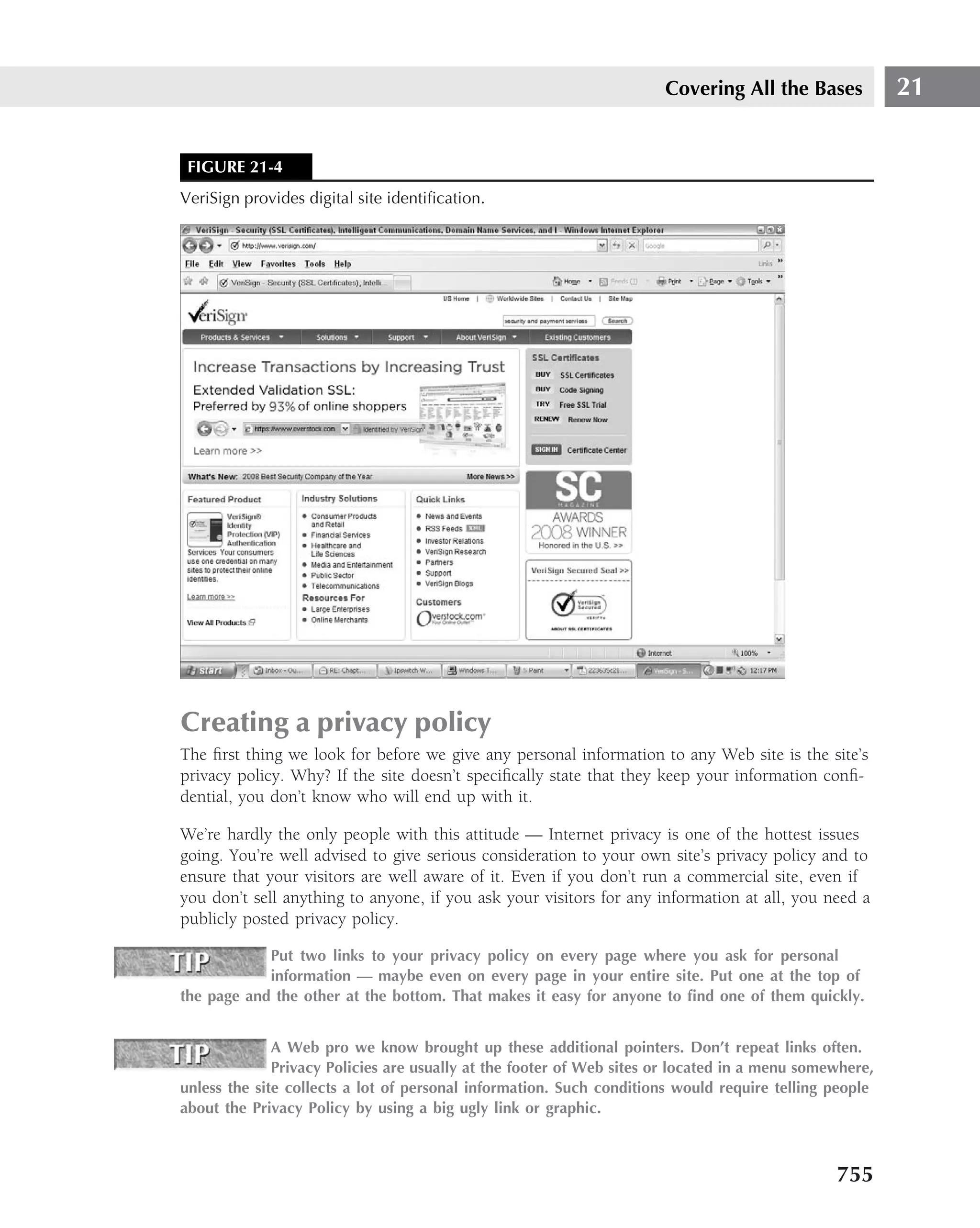 Covering All the Bases            21


 FIGURE 21-4
VeriSign provides digital site identiﬁcation.




Creating a privacy policy
The ﬁrst thing we look for before we give any personal information to any Web site is the site’s
privacy policy. Why? If the site doesn’t speciﬁcally state that they keep your information conﬁ-
dential, you don’t know who will end up with it.

We’re hardly the only people with this attitude — Internet privacy is one of the hottest issues
going. You’re well advised to give serious consideration to your own site’s privacy policy and to
ensure that your visitors are well aware of it. Even if you don’t run a commercial site, even if
you don’t sell anything to anyone, if you ask your visitors for any information at all, you need a
publicly posted privacy policy.

            Put two links to your privacy policy on every page where you ask for personal
            information — maybe even on every page in your entire site. Put one at the top of
the page and the other at the bottom. That makes it easy for anyone to ﬁnd one of them quickly.


              A Web pro we know brought up these additional pointers. Don’t repeat links often.
              Privacy Policies are usually at the footer of Web sites or located in a menu somewhere,
unless the site collects a lot of personal information. Such conditions would require telling people
about the Privacy Policy by using a big ugly link or graphic.



                                                                                               755
 