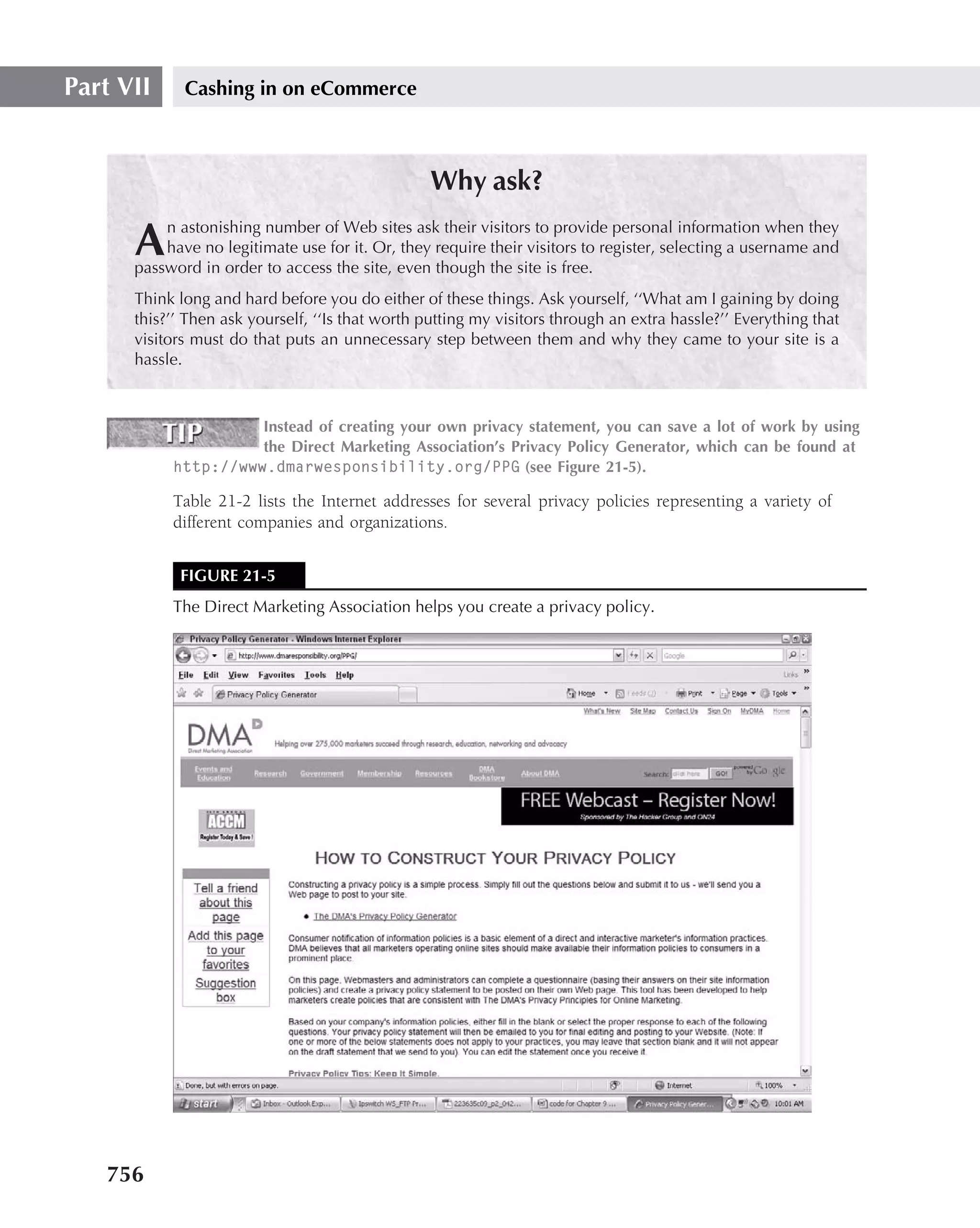 Part VII     Cashing in on eCommerce



                                                  Why ask?
          n astonishing number of Web sites ask their visitors to provide personal information when they
      A   have no legitimate use for it. Or, they require their visitors to register, selecting a username and
      password in order to access the site, even though the site is free.
      Think long and hard before you do either of these things. Ask yourself, ‘‘What am I gaining by doing
      this?’’ Then ask yourself, ‘‘Is that worth putting my visitors through an extra hassle?’’ Everything that
      visitors must do that puts an unnecessary step between them and why they came to your site is a
      hassle.



                     Instead of creating your own privacy statement, you can save a lot of work by using
                     the Direct Marketing Association’s Privacy Policy Generator, which can be found at
           http://www.dmarwesponsibility.org/PPG (see Figure 21-5).

           Table 21-2 lists the Internet addresses for several privacy policies representing a variety of
           different companies and organizations.


            FIGURE 21-5
           The Direct Marketing Association helps you create a privacy policy.




   756
 