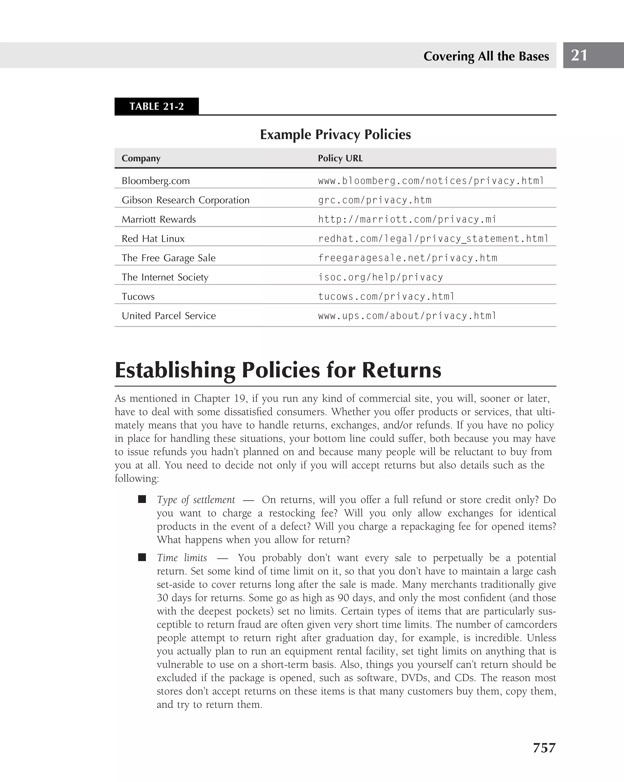 Covering All the Bases           21


   TABLE 21-2

                                Example Privacy Policies
 Company                                    Policy URL

 Bloomberg.com                              www.bloomberg.com/notices/privacy.html
 Gibson Research Corporation                grc.com/privacy.htm
 Marriott Rewards                           http://marriott.com/privacy.mi
 Red Hat Linux                              redhat.com/legal/privacy statement.html
 The Free Garage Sale                       freegaragesale.net/privacy.htm
 The Internet Society                       isoc.org/help/privacy
 Tucows                                     tucows.com/privacy.html
 United Parcel Service                      www.ups.com/about/privacy.html




Establishing Policies for Returns
As mentioned in Chapter 19, if you run any kind of commercial site, you will, sooner or later,
have to deal with some dissatisﬁed consumers. Whether you offer products or services, that ulti-
mately means that you have to handle returns, exchanges, and/or refunds. If you have no policy
in place for handling these situations, your bottom line could suffer, both because you may have
to issue refunds you hadn’t planned on and because many people will be reluctant to buy from
you at all. You need to decide not only if you will accept returns but also details such as the
following:
     ■ Type of settlement — On returns, will you offer a full refund or store credit only? Do
       you want to charge a restocking fee? Will you only allow exchanges for identical
       products in the event of a defect? Will you charge a repackaging fee for opened items?
       What happens when you allow for return?
     ■ Time limits — You probably don’t want every sale to perpetually be a potential
       return. Set some kind of time limit on it, so that you don’t have to maintain a large cash
       set-aside to cover returns long after the sale is made. Many merchants traditionally give
       30 days for returns. Some go as high as 90 days, and only the most conﬁdent (and those
       with the deepest pockets) set no limits. Certain types of items that are particularly sus-
       ceptible to return fraud are often given very short time limits. The number of camcorders
       people attempt to return right after graduation day, for example, is incredible. Unless
       you actually plan to run an equipment rental facility, set tight limits on anything that is
       vulnerable to use on a short-term basis. Also, things you yourself can’t return should be
       excluded if the package is opened, such as software, DVDs, and CDs. The reason most
       stores don’t accept returns on these items is that many customers buy them, copy them,
       and try to return them.



                                                                                            757
 