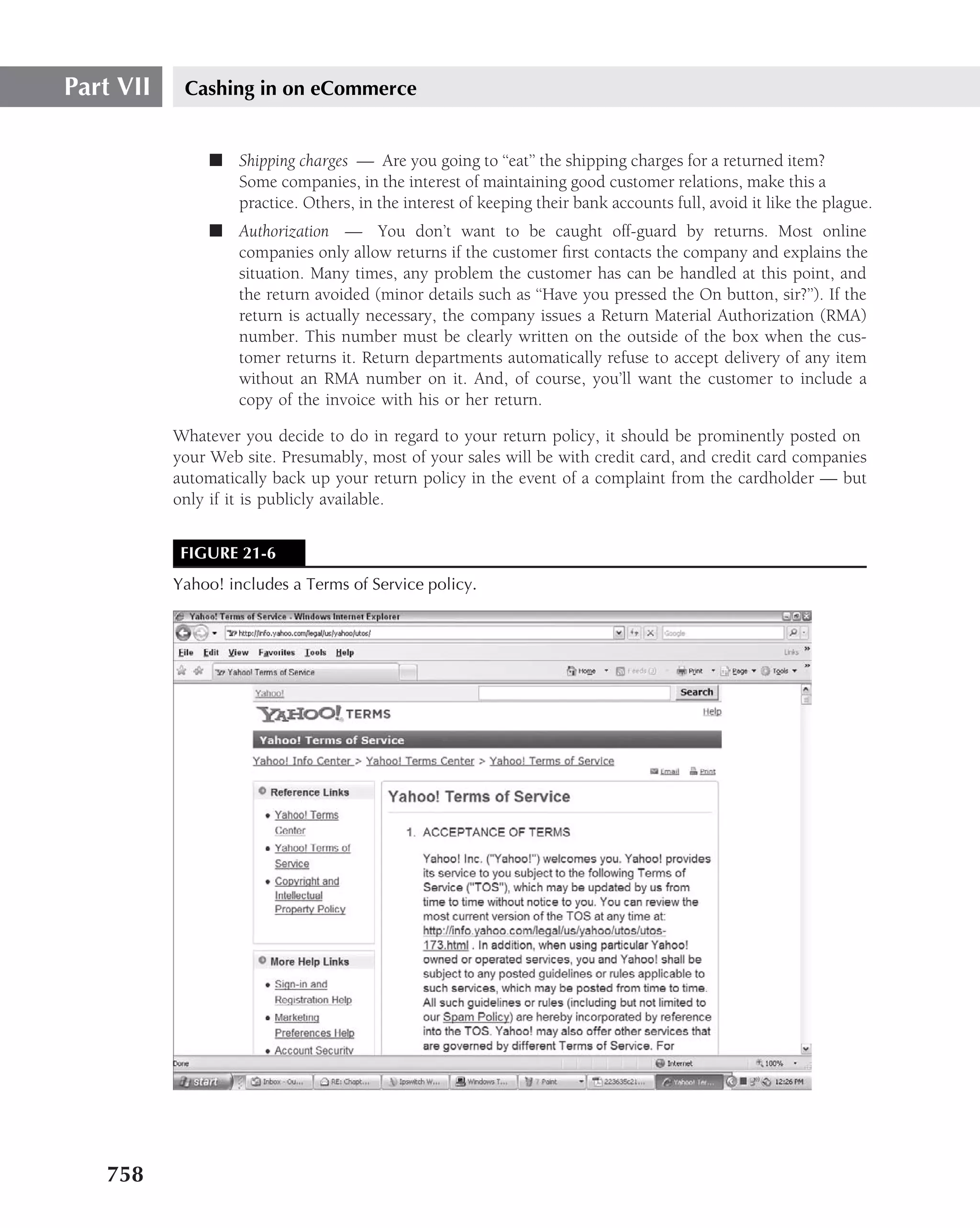 Part VII    Cashing in on eCommerce


                ■ Shipping charges — Are you going to ‘‘eat’’ the shipping charges for a returned item?
                  Some companies, in the interest of maintaining good customer relations, make this a
                  practice. Others, in the interest of keeping their bank accounts full, avoid it like the plague.
                ■ Authorization — You don’t want to be caught off-guard by returns. Most online
                  companies only allow returns if the customer ﬁrst contacts the company and explains the
                  situation. Many times, any problem the customer has can be handled at this point, and
                  the return avoided (minor details such as ‘‘Have you pressed the On button, sir?’’). If the
                  return is actually necessary, the company issues a Return Material Authorization (RMA)
                  number. This number must be clearly written on the outside of the box when the cus-
                  tomer returns it. Return departments automatically refuse to accept delivery of any item
                  without an RMA number on it. And, of course, you’ll want the customer to include a
                  copy of the invoice with his or her return.

           Whatever you decide to do in regard to your return policy, it should be prominently posted on
           your Web site. Presumably, most of your sales will be with credit card, and credit card companies
           automatically back up your return policy in the event of a complaint from the cardholder — but
           only if it is publicly available.


            FIGURE 21-6
           Yahoo! includes a Terms of Service policy.




   758
 