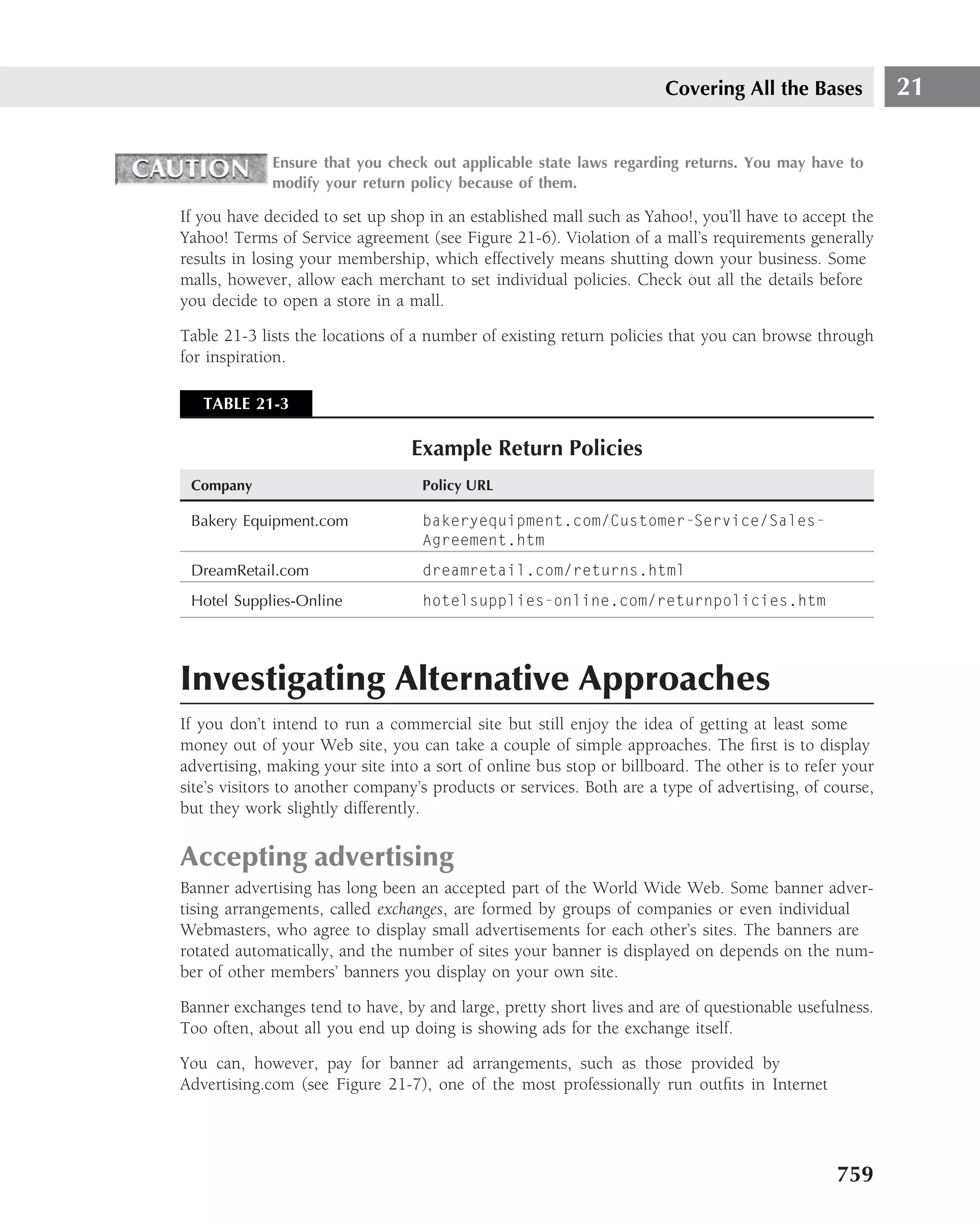 Covering All the Bases            21

             Ensure that you check out applicable state laws regarding returns. You may have to
             modify your return policy because of them.

If you have decided to set up shop in an established mall such as Yahoo!, you’ll have to accept the
Yahoo! Terms of Service agreement (see Figure 21-6). Violation of a mall’s requirements generally
results in losing your membership, which effectively means shutting down your business. Some
malls, however, allow each merchant to set individual policies. Check out all the details before
you decide to open a store in a mall.

Table 21-3 lists the locations of a number of existing return policies that you can browse through
for inspiration.

   TABLE 21-3

                                 Example Return Policies
 Company                           Policy URL

 Bakery Equipment.com              bakeryequipment.com/Customer-Service/Sales-
                                   Agreement.htm
 DreamRetail.com                   dreamretail.com/returns.html
 Hotel Supplies-Online             hotelsupplies-online.com/returnpolicies.htm




Investigating Alternative Approaches
If you don’t intend to run a commercial site but still enjoy the idea of getting at least some
money out of your Web site, you can take a couple of simple approaches. The ﬁrst is to display
advertising, making your site into a sort of online bus stop or billboard. The other is to refer your
site’s visitors to another company’s products or services. Both are a type of advertising, of course,
but they work slightly differently.

Accepting advertising
Banner advertising has long been an accepted part of the World Wide Web. Some banner adver-
tising arrangements, called exchanges, are formed by groups of companies or even individual
Webmasters, who agree to display small advertisements for each other’s sites. The banners are
rotated automatically, and the number of sites your banner is displayed on depends on the num-
ber of other members’ banners you display on your own site.

Banner exchanges tend to have, by and large, pretty short lives and are of questionable usefulness.
Too often, about all you end up doing is showing ads for the exchange itself.

You can, however, pay for banner ad arrangements, such as those provided by
Advertising.com (see Figure 21-7), one of the most professionally run outﬁts in Internet




                                                                                               759
 