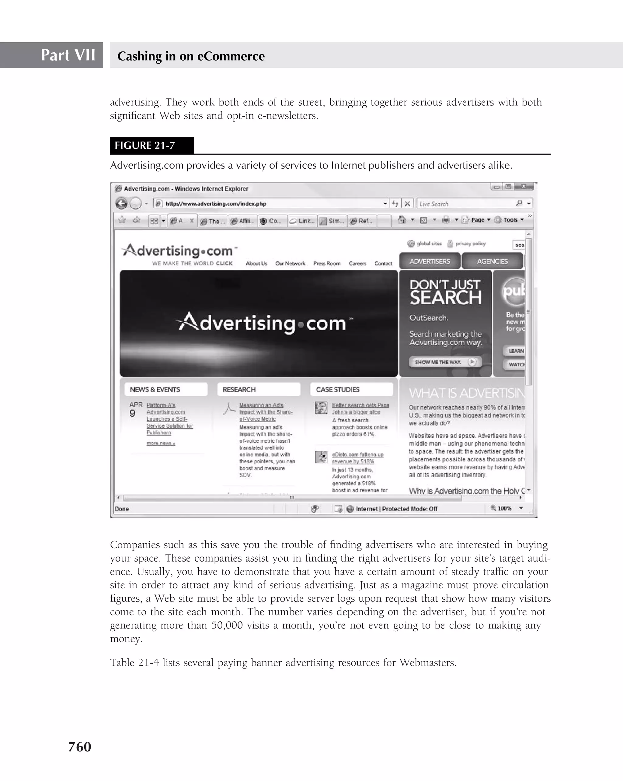 Part VII    Cashing in on eCommerce


           advertising. They work both ends of the street, bringing together serious advertisers with both
           signiﬁcant Web sites and opt-in e-newsletters.

            FIGURE 21-7
           Advertising.com provides a variety of services to Internet publishers and advertisers alike.




           Companies such as this save you the trouble of ﬁnding advertisers who are interested in buying
           your space. These companies assist you in ﬁnding the right advertisers for your site’s target audi-
           ence. Usually, you have to demonstrate that you have a certain amount of steady trafﬁc on your
           site in order to attract any kind of serious advertising. Just as a magazine must prove circulation
           ﬁgures, a Web site must be able to provide server logs upon request that show how many visitors
           come to the site each month. The number varies depending on the advertiser, but if you’re not
           generating more than 50,000 visits a month, you’re not even going to be close to making any
           money.

           Table 21-4 lists several paying banner advertising resources for Webmasters.




   760
 