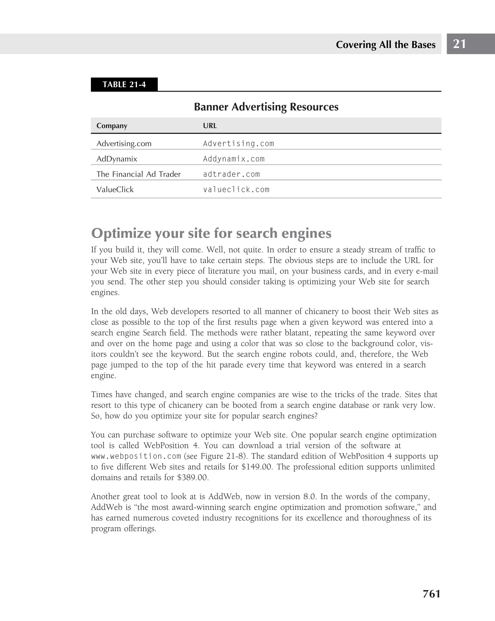 Covering All the Bases          21


   TABLE 21-4

                            Banner Advertising Resources
 Company                       URL

 Advertising.com               Advertising.com
 AdDynamix                     Addynamix.com
 The Financial Ad Trader       adtrader.com
 ValueClick                    valueclick.com




Optimize your site for search engines
If you build it, they will come. Well, not quite. In order to ensure a steady stream of trafﬁc to
your Web site, you’ll have to take certain steps. The obvious steps are to include the URL for
your Web site in every piece of literature you mail, on your business cards, and in every e-mail
you send. The other step you should consider taking is optimizing your Web site for search
engines.

In the old days, Web developers resorted to all manner of chicanery to boost their Web sites as
close as possible to the top of the ﬁrst results page when a given keyword was entered into a
search engine Search ﬁeld. The methods were rather blatant, repeating the same keyword over
and over on the home page and using a color that was so close to the background color, vis-
itors couldn’t see the keyword. But the search engine robots could, and, therefore, the Web
page jumped to the top of the hit parade every time that keyword was entered in a search
engine.

Times have changed, and search engine companies are wise to the tricks of the trade. Sites that
resort to this type of chicanery can be booted from a search engine database or rank very low.
So, how do you optimize your site for popular search engines?

You can purchase software to optimize your Web site. One popular search engine optimization
tool is called WebPosition 4. You can download a trial version of the software at
www.webposition.com (see Figure 21-8). The standard edition of WebPosition 4 supports up
to ﬁve different Web sites and retails for $149.00. The professional edition supports unlimited
domains and retails for $389.00.

Another great tool to look at is AddWeb, now in version 8.0. In the words of the company,
AddWeb is ‘‘the most award-winning search engine optimization and promotion software,’’ and
has earned numerous coveted industry recognitions for its excellence and thoroughness of its
program offerings.




                                                                                            761
 
