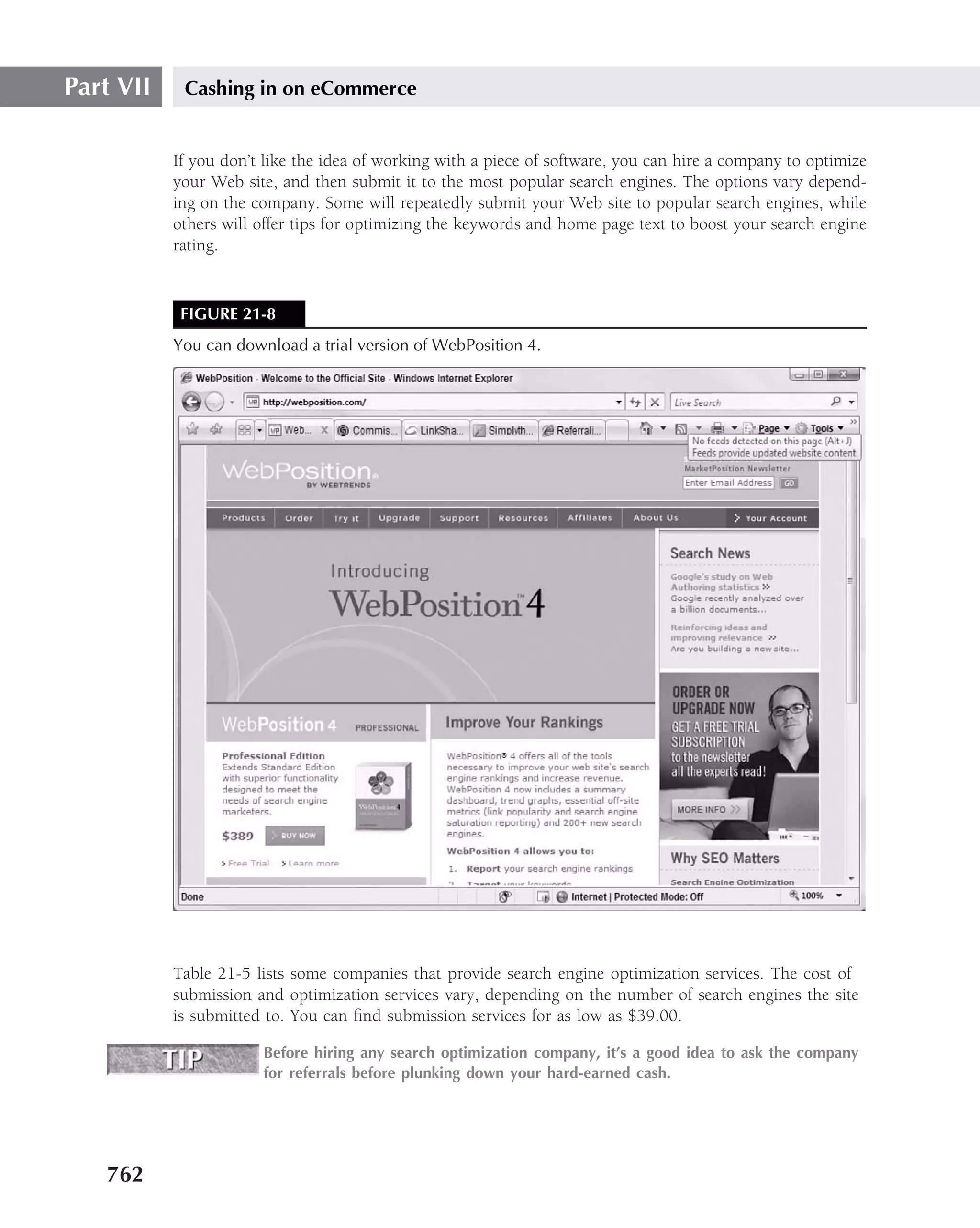Part VII    Cashing in on eCommerce


           If you don’t like the idea of working with a piece of software, you can hire a company to optimize
           your Web site, and then submit it to the most popular search engines. The options vary depend-
           ing on the company. Some will repeatedly submit your Web site to popular search engines, while
           others will offer tips for optimizing the keywords and home page text to boost your search engine
           rating.


            FIGURE 21-8
           You can download a trial version of WebPosition 4.




           Table 21-5 lists some companies that provide search engine optimization services. The cost of
           submission and optimization services vary, depending on the number of search engines the site
           is submitted to. You can ﬁnd submission services for as low as $39.00.

                       Before hiring any search optimization company, it’s a good idea to ask the company
                       for referrals before plunking down your hard-earned cash.




   762
 