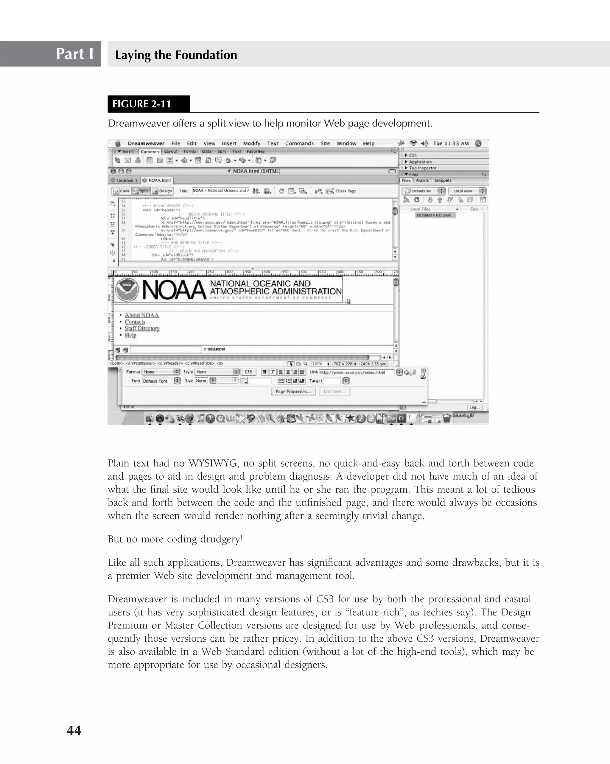 Part I    Laying the Foundation


          FIGURE 2-11
         Dreamweaver offers a split view to help monitor Web page development.




         Plain text had no WYSIWYG, no split screens, no quick-and-easy back and forth between code
         and pages to aid in design and problem diagnosis. A developer did not have much of an idea of
         what the ﬁnal site would look like until he or she ran the program. This meant a lot of tedious
         back and forth between the code and the unﬁnished page, and there would always be occasions
         when the screen would render nothing after a seemingly trivial change.

         But no more coding drudgery!

         Like all such applications, Dreamweaver has signiﬁcant advantages and some drawbacks, but it is
         a premier Web site development and management tool.

         Dreamweaver is included in many versions of CS3 for use by both the professional and casual
         users (it has very sophisticated design features, or is ‘‘feature-rich’’, as techies say). The Design
         Premium or Master Collection versions are designed for use by Web professionals, and conse-
         quently those versions can be rather pricey. In addition to the above CS3 versions, Dreamweaver
         is also available in a Web Standard edition (without a lot of the high-end tools), which may be
         more appropriate for use by occasional designers.




 44
 