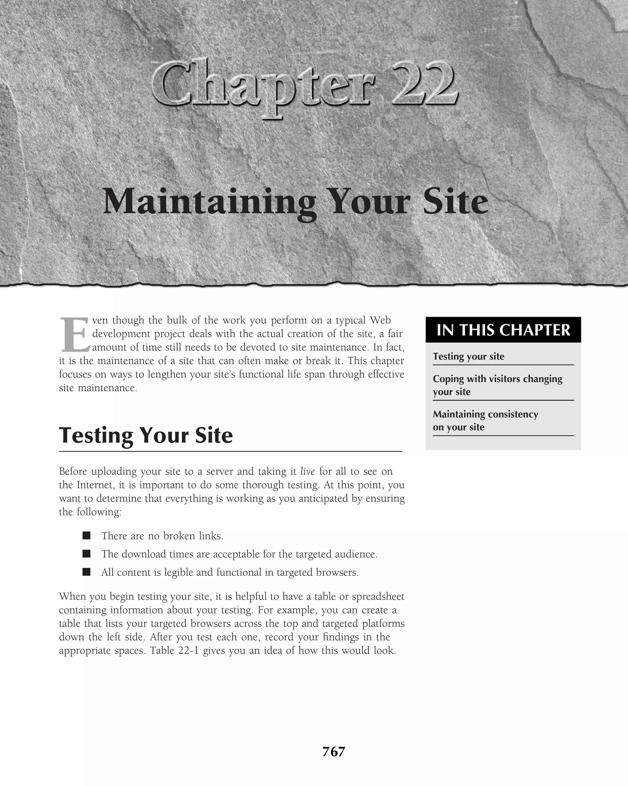 Maintaining Your Site


E
         ven though the bulk of the work you perform on a typical Web
         development project deals with the actual creation of the site, a fair   IN THIS CHAPTER
         amount of time still needs to be devoted to site maintenance. In fact,
it is the maintenance of a site that can often make or break it. This chapter     Testing your site
focuses on ways to lengthen your site’s functional life span through effective    Coping with visitors changing
site maintenance.                                                                 your site

                                                                                  Maintaining consistency
                                                                                  on your site
Testing Your Site
Before uploading your site to a server and taking it live for all to see on
the Internet, it is important to do some thorough testing. At this point, you
want to determine that everything is working as you anticipated by ensuring
the following:

     ■ There are no broken links.
     ■ The download times are acceptable for the targeted audience.
     ■ All content is legible and functional in targeted browsers.

When you begin testing your site, it is helpful to have a table or spreadsheet
containing information about your testing. For example, you can create a
table that lists your targeted browsers across the top and targeted platforms
down the left side. After you test each one, record your ﬁndings in the
appropriate spaces. Table 22-1 gives you an idea of how this would look.




                                                            767
 