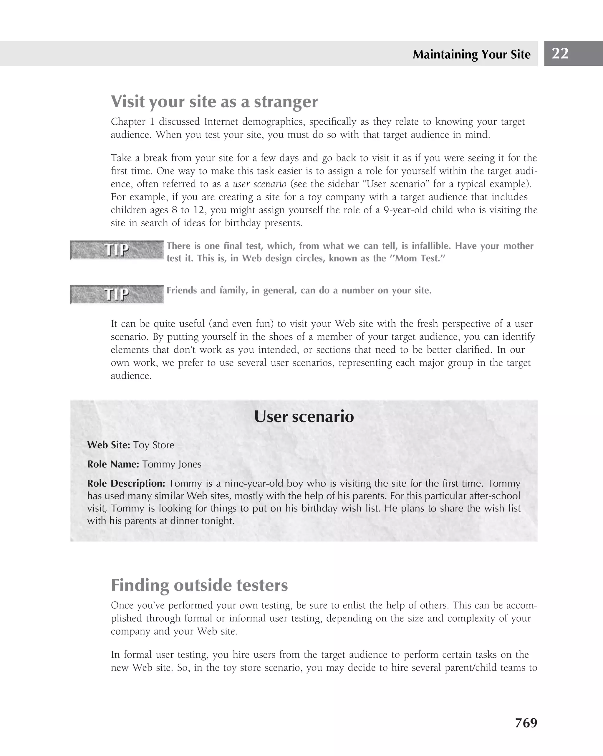 Maintaining Your Site            22


     Visit your site as a stranger
     Chapter 1 discussed Internet demographics, speciﬁcally as they relate to knowing your target
     audience. When you test your site, you must do so with that target audience in mind.

     Take a break from your site for a few days and go back to visit it as if you were seeing it for the
     ﬁrst time. One way to make this task easier is to assign a role for yourself within the target audi-
     ence, often referred to as a user scenario (see the sidebar ‘‘User scenario’’ for a typical example).
     For example, if you are creating a site for a toy company with a target audience that includes
     children ages 8 to 12, you might assign yourself the role of a 9-year-old child who is visiting the
     site in search of ideas for birthday presents.

                  There is one ﬁnal test, which, from what we can tell, is infallible. Have your mother
                  test it. This is, in Web design circles, known as the ’’Mom Test.’’


                  Friends and family, in general, can do a number on your site.


     It can be quite useful (and even fun) to visit your Web site with the fresh perspective of a user
     scenario. By putting yourself in the shoes of a member of your target audience, you can identify
     elements that don’t work as you intended, or sections that need to be better clariﬁed. In our
     own work, we prefer to use several user scenarios, representing each major group in the target
     audience.



                                       User scenario
Web Site: Toy Store
Role Name: Tommy Jones
Role Description: Tommy is a nine-year-old boy who is visiting the site for the ﬁrst time. Tommy
has used many similar Web sites, mostly with the help of his parents. For this particular after-school
visit, Tommy is looking for things to put on his birthday wish list. He plans to share the wish list
with his parents at dinner tonight.




     Finding outside testers
     Once you’ve performed your own testing, be sure to enlist the help of others. This can be accom-
     plished through formal or informal user testing, depending on the size and complexity of your
     company and your Web site.

     In formal user testing, you hire users from the target audience to perform certain tasks on the
     new Web site. So, in the toy store scenario, you may decide to hire several parent/child teams to




                                                                                                    769
 