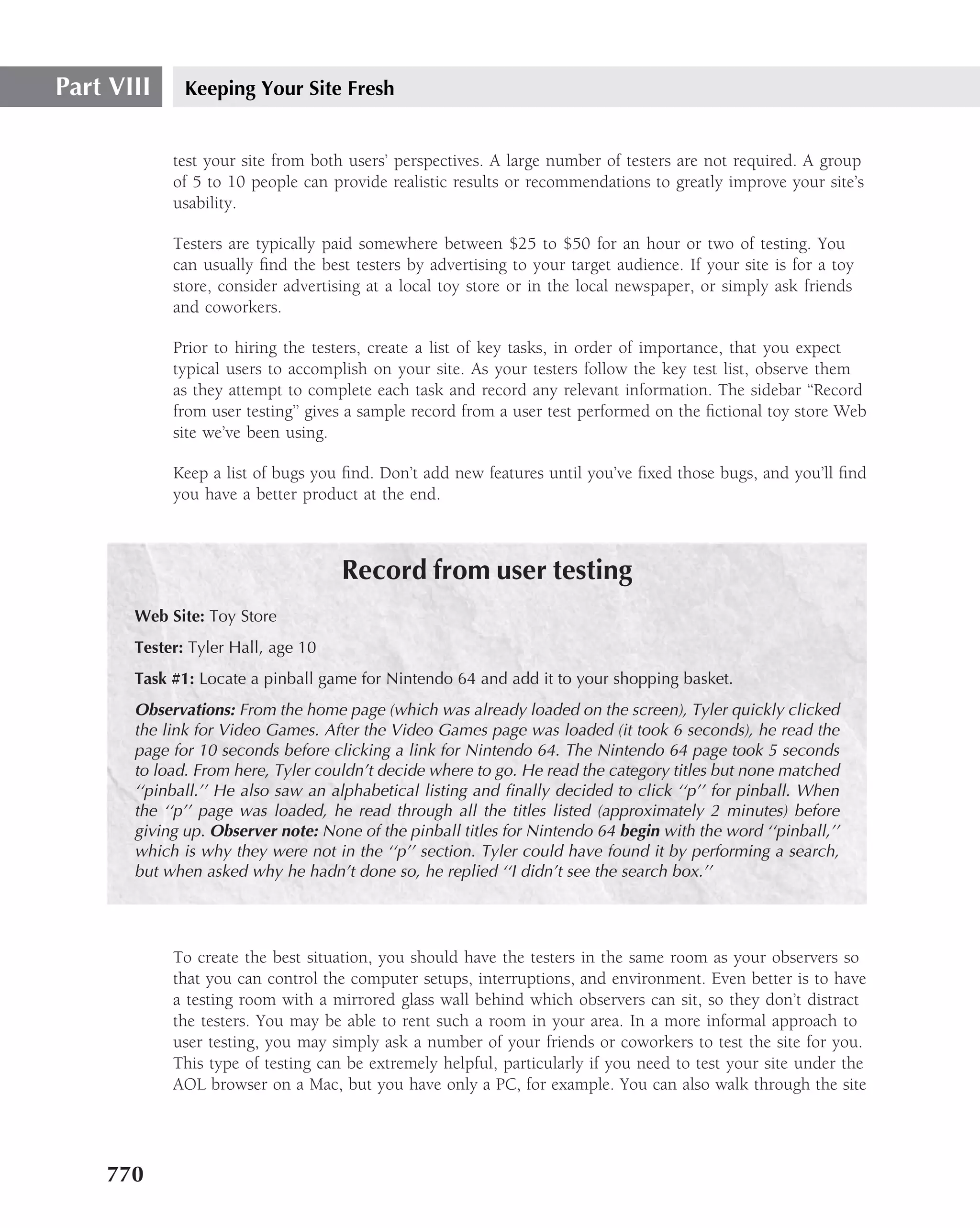 Part VIII     Keeping Your Site Fresh


            test your site from both users’ perspectives. A large number of testers are not required. A group
            of 5 to 10 people can provide realistic results or recommendations to greatly improve your site’s
            usability.

            Testers are typically paid somewhere between $25 to $50 for an hour or two of testing. You
            can usually ﬁnd the best testers by advertising to your target audience. If your site is for a toy
            store, consider advertising at a local toy store or in the local newspaper, or simply ask friends
            and coworkers.

            Prior to hiring the testers, create a list of key tasks, in order of importance, that you expect
            typical users to accomplish on your site. As your testers follow the key test list, observe them
            as they attempt to complete each task and record any relevant information. The sidebar ‘‘Record
            from user testing’’ gives a sample record from a user test performed on the ﬁctional toy store Web
            site we’ve been using.

            Keep a list of bugs you ﬁnd. Don’t add new features until you’ve ﬁxed those bugs, and you’ll ﬁnd
            you have a better product at the end.



                                    Record from user testing
       Web Site: Toy Store
       Tester: Tyler Hall, age 10
       Task #1: Locate a pinball game for Nintendo 64 and add it to your shopping basket.
       Observations: From the home page (which was already loaded on the screen), Tyler quickly clicked
       the link for Video Games. After the Video Games page was loaded (it took 6 seconds), he read the
       page for 10 seconds before clicking a link for Nintendo 64. The Nintendo 64 page took 5 seconds
       to load. From here, Tyler couldn’t decide where to go. He read the category titles but none matched
       ‘‘pinball.’’ He also saw an alphabetical listing and ﬁnally decided to click ‘‘p’’ for pinball. When
       the ‘‘p’’ page was loaded, he read through all the titles listed (approximately 2 minutes) before
       giving up. Observer note: None of the pinball titles for Nintendo 64 begin with the word ‘‘pinball,’’
       which is why they were not in the ‘‘p’’ section. Tyler could have found it by performing a search,
       but when asked why he hadn’t done so, he replied ‘‘I didn’t see the search box.’’




            To create the best situation, you should have the testers in the same room as your observers so
            that you can control the computer setups, interruptions, and environment. Even better is to have
            a testing room with a mirrored glass wall behind which observers can sit, so they don’t distract
            the testers. You may be able to rent such a room in your area. In a more informal approach to
            user testing, you may simply ask a number of your friends or coworkers to test the site for you.
            This type of testing can be extremely helpful, particularly if you need to test your site under the
            AOL browser on a Mac, but you have only a PC, for example. You can also walk through the site




    770
 