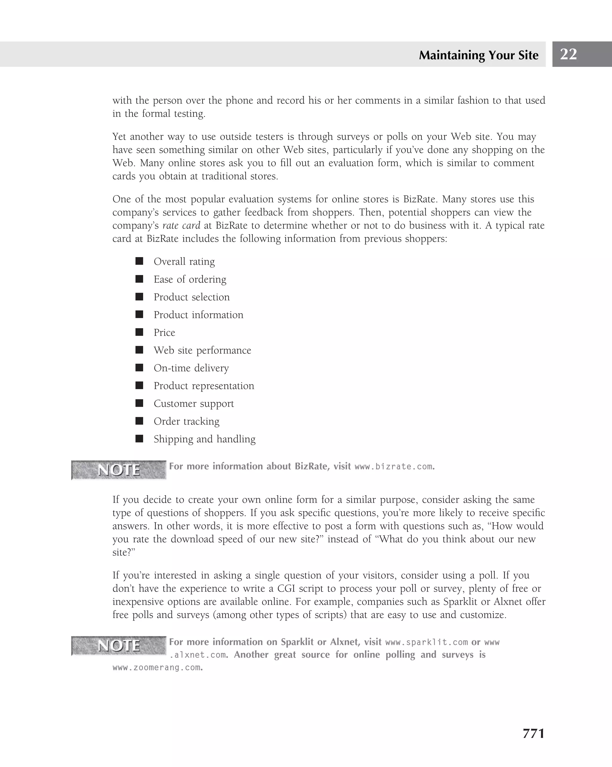Maintaining Your Site           22

with the person over the phone and record his or her comments in a similar fashion to that used
in the formal testing.

Yet another way to use outside testers is through surveys or polls on your Web site. You may
have seen something similar on other Web sites, particularly if you’ve done any shopping on the
Web. Many online stores ask you to ﬁll out an evaluation form, which is similar to comment
cards you obtain at traditional stores.

One of the most popular evaluation systems for online stores is BizRate. Many stores use this
company’s services to gather feedback from shoppers. Then, potential shoppers can view the
company’s rate card at BizRate to determine whether or not to do business with it. A typical rate
card at BizRate includes the following information from previous shoppers:

     ■ Overall rating
     ■ Ease of ordering
     ■ Product selection
     ■ Product information
     ■ Price
     ■ Web site performance
     ■ On-time delivery
     ■ Product representation
     ■ Customer support
     ■ Order tracking
     ■ Shipping and handling

            For more information about BizRate, visit www.bizrate.com.


If you decide to create your own online form for a similar purpose, consider asking the same
type of questions of shoppers. If you ask speciﬁc questions, you’re more likely to receive speciﬁc
answers. In other words, it is more effective to post a form with questions such as, ‘‘How would
you rate the download speed of our new site?’’ instead of ‘‘What do you think about our new
site?’’

If you’re interested in asking a single question of your visitors, consider using a poll. If you
don’t have the experience to write a CGI script to process your poll or survey, plenty of free or
inexpensive options are available online. For example, companies such as Sparklit or Alxnet offer
free polls and surveys (among other types of scripts) that are easy to use and customize.

           For more information on Sparklit or Alxnet, visit www.sparklit.com or www
           .alxnet.com. Another great source for online polling and surveys is
www.zoomerang.com.




                                                                                            771
 