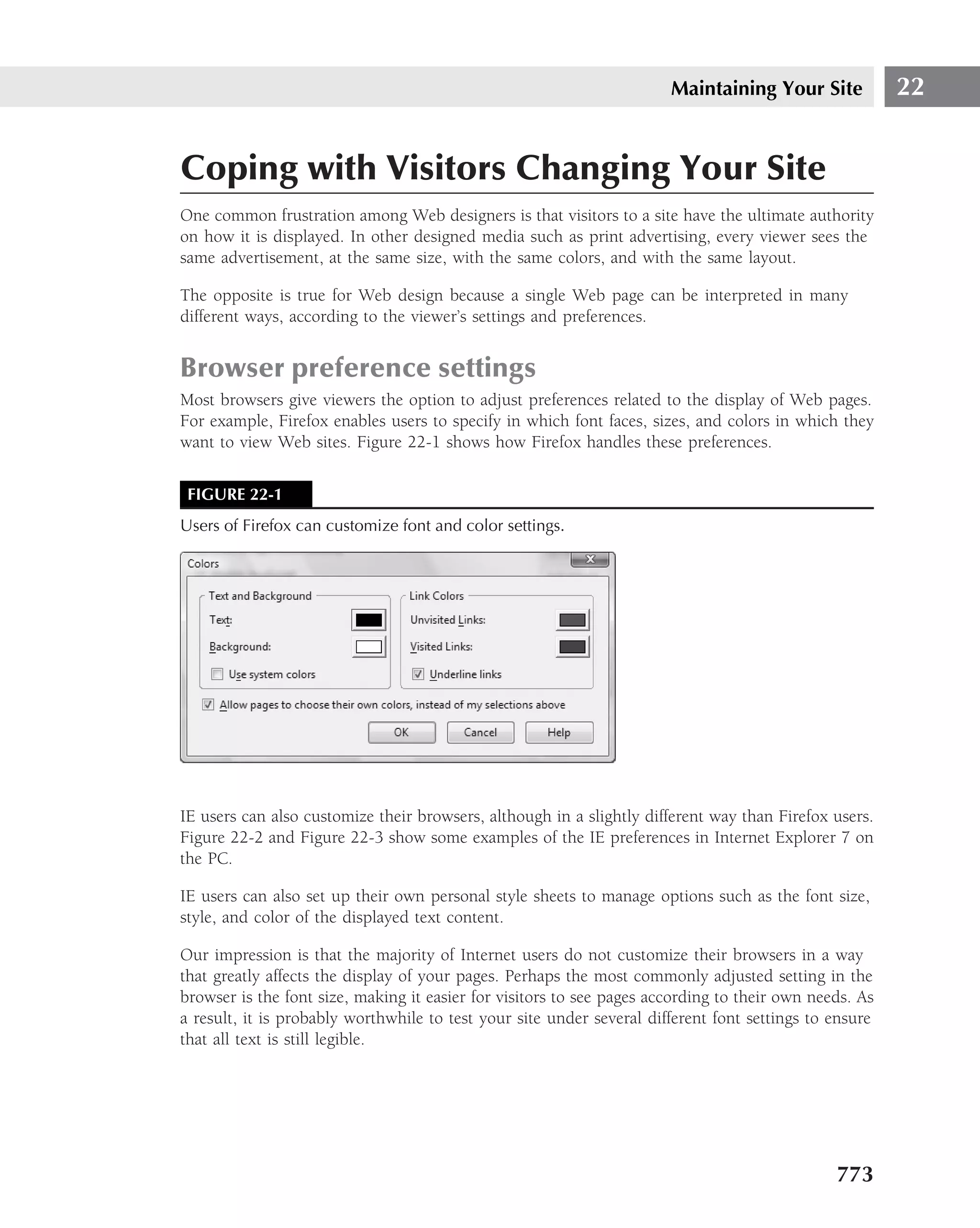 Maintaining Your Site            22


Coping with Visitors Changing Your Site
One common frustration among Web designers is that visitors to a site have the ultimate authority
on how it is displayed. In other designed media such as print advertising, every viewer sees the
same advertisement, at the same size, with the same colors, and with the same layout.

The opposite is true for Web design because a single Web page can be interpreted in many
different ways, according to the viewer’s settings and preferences.


Browser preference settings
Most browsers give viewers the option to adjust preferences related to the display of Web pages.
For example, Firefox enables users to specify in which font faces, sizes, and colors in which they
want to view Web sites. Figure 22-1 shows how Firefox handles these preferences.


 FIGURE 22-1
Users of Firefox can customize font and color settings.




IE users can also customize their browsers, although in a slightly different way than Firefox users.
Figure 22-2 and Figure 22-3 show some examples of the IE preferences in Internet Explorer 7 on
the PC.

IE users can also set up their own personal style sheets to manage options such as the font size,
style, and color of the displayed text content.

Our impression is that the majority of Internet users do not customize their browsers in a way
that greatly affects the display of your pages. Perhaps the most commonly adjusted setting in the
browser is the font size, making it easier for visitors to see pages according to their own needs. As
a result, it is probably worthwhile to test your site under several different font settings to ensure
that all text is still legible.




                                                                                               773
 