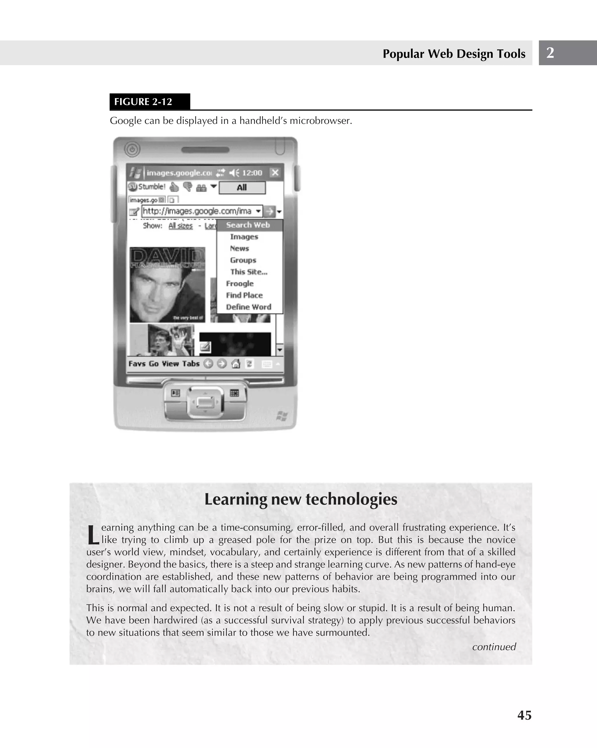 Popular Web Design Tools                 2


      FIGURE 2-12
     Google can be displayed in a handheld’s microbrowser.




                            Learning new technologies
   earning anything can be a time-consuming, error-ﬁlled, and overall frustrating experience. It’s
L  like trying to climb up a greased pole for the prize on top. But this is because the novice
user’s world view, mindset, vocabulary, and certainly experience is different from that of a skilled
designer. Beyond the basics, there is a steep and strange learning curve. As new patterns of hand-eye
coordination are established, and these new patterns of behavior are being programmed into our
brains, we will fall automatically back into our previous habits.
This is normal and expected. It is not a result of being slow or stupid. It is a result of being human.
We have been hardwired (as a successful survival strategy) to apply previous successful behaviors
to new situations that seem similar to those we have surmounted.
                                                                                               continued




                                                                                                           45
 