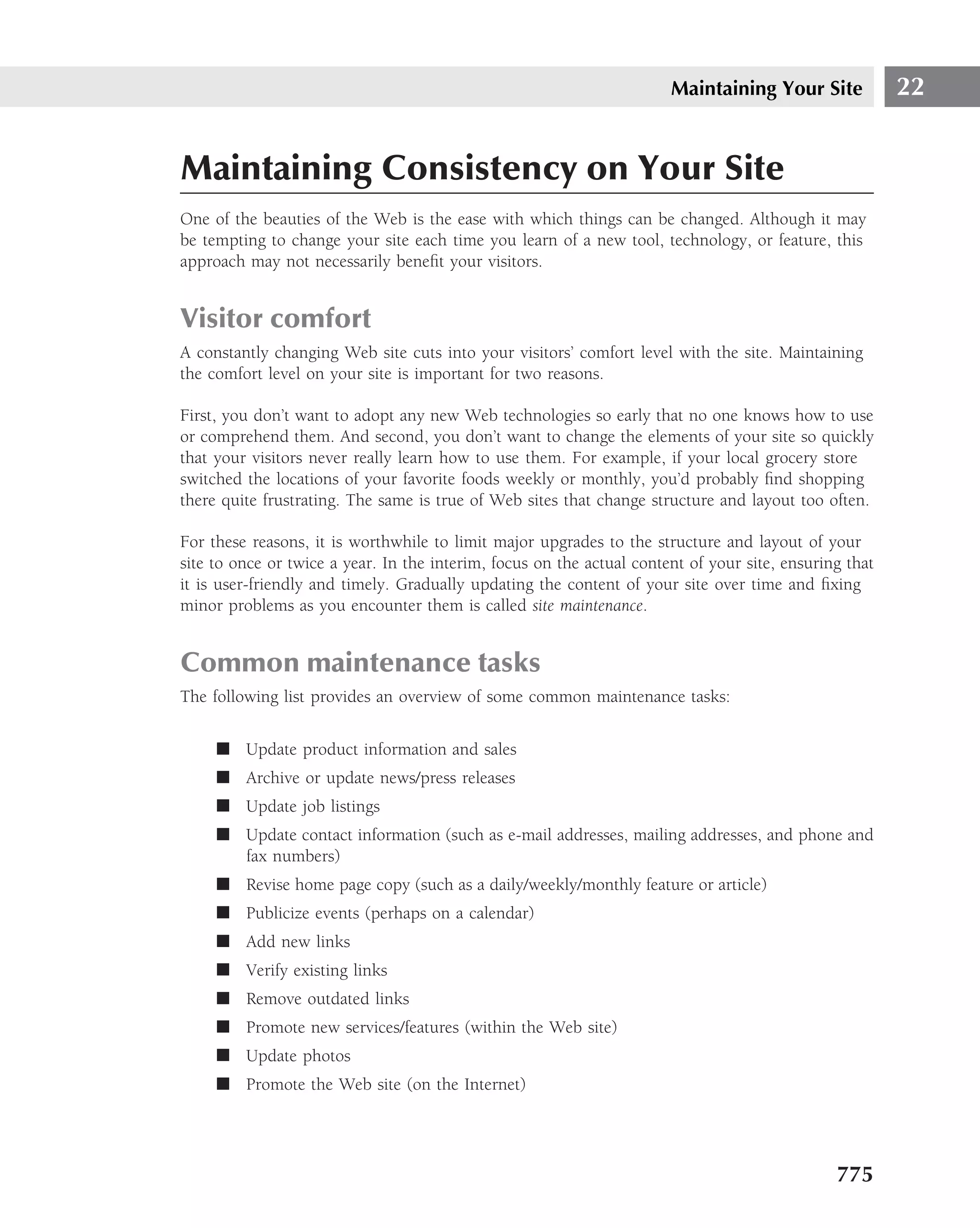 Maintaining Your Site            22


Maintaining Consistency on Your Site
One of the beauties of the Web is the ease with which things can be changed. Although it may
be tempting to change your site each time you learn of a new tool, technology, or feature, this
approach may not necessarily beneﬁt your visitors.


Visitor comfort
A constantly changing Web site cuts into your visitors’ comfort level with the site. Maintaining
the comfort level on your site is important for two reasons.

First, you don’t want to adopt any new Web technologies so early that no one knows how to use
or comprehend them. And second, you don’t want to change the elements of your site so quickly
that your visitors never really learn how to use them. For example, if your local grocery store
switched the locations of your favorite foods weekly or monthly, you’d probably ﬁnd shopping
there quite frustrating. The same is true of Web sites that change structure and layout too often.

For these reasons, it is worthwhile to limit major upgrades to the structure and layout of your
site to once or twice a year. In the interim, focus on the actual content of your site, ensuring that
it is user-friendly and timely. Gradually updating the content of your site over time and ﬁxing
minor problems as you encounter them is called site maintenance.


Common maintenance tasks
The following list provides an overview of some common maintenance tasks:


     ■ Update product information and sales
     ■ Archive or update news/press releases
     ■ Update job listings
     ■ Update contact information (such as e-mail addresses, mailing addresses, and phone and
       fax numbers)
     ■ Revise home page copy (such as a daily/weekly/monthly feature or article)
     ■ Publicize events (perhaps on a calendar)
     ■ Add new links
     ■ Verify existing links
     ■ Remove outdated links
     ■ Promote new services/features (within the Web site)
     ■ Update photos
     ■ Promote the Web site (on the Internet)




                                                                                               775
 