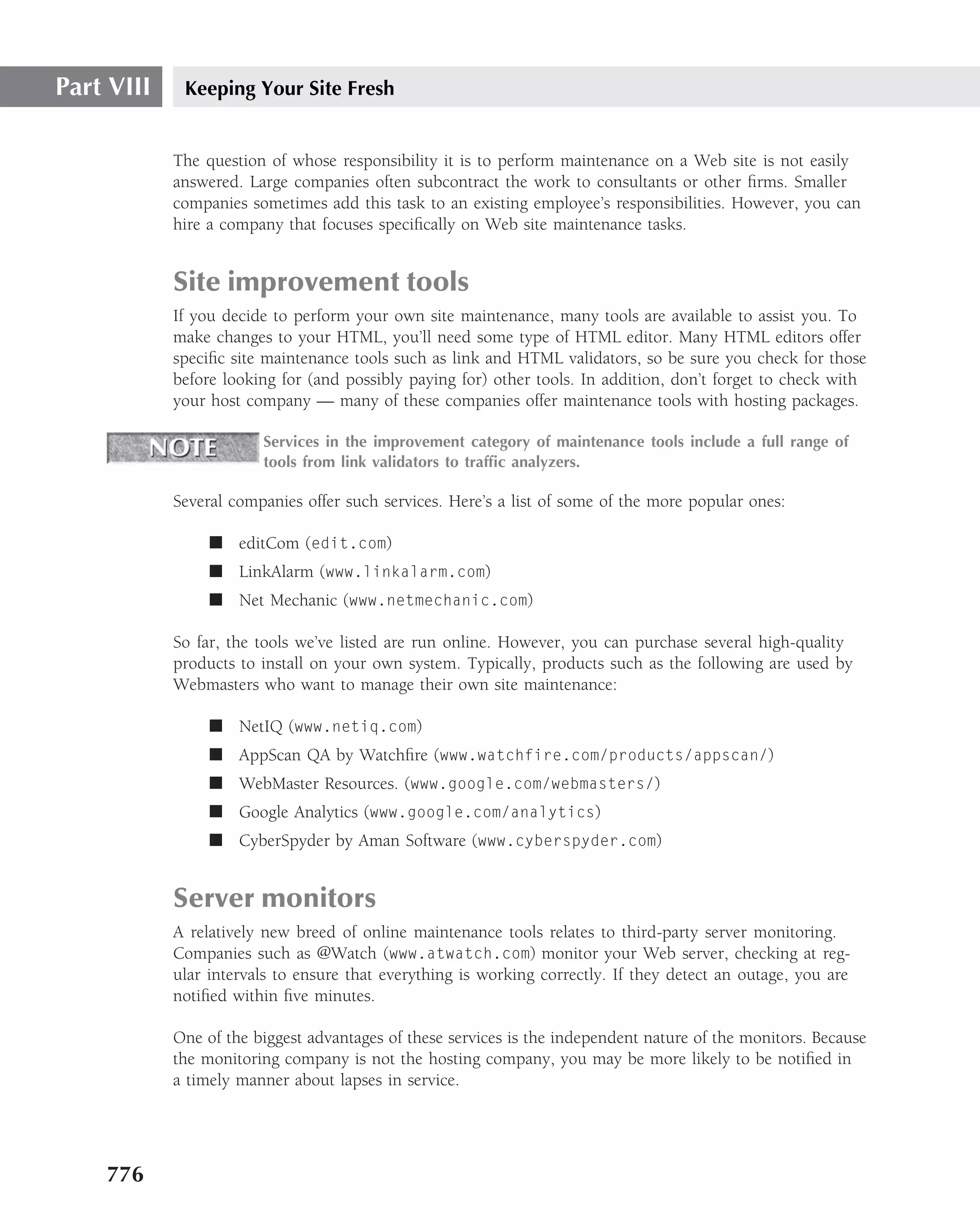 Part VIII    Keeping Your Site Fresh


            The question of whose responsibility it is to perform maintenance on a Web site is not easily
            answered. Large companies often subcontract the work to consultants or other ﬁrms. Smaller
            companies sometimes add this task to an existing employee’s responsibilities. However, you can
            hire a company that focuses speciﬁcally on Web site maintenance tasks.


            Site improvement tools
            If you decide to perform your own site maintenance, many tools are available to assist you. To
            make changes to your HTML, you’ll need some type of HTML editor. Many HTML editors offer
            speciﬁc site maintenance tools such as link and HTML validators, so be sure you check for those
            before looking for (and possibly paying for) other tools. In addition, don’t forget to check with
            your host company — many of these companies offer maintenance tools with hosting packages.

                        Services in the improvement category of maintenance tools include a full range of
                        tools from link validators to trafﬁc analyzers.

            Several companies offer such services. Here’s a list of some of the more popular ones:

                 ■ editCom (edit.com)
                 ■ LinkAlarm (www.linkalarm.com)
                 ■ Net Mechanic (www.netmechanic.com)

            So far, the tools we’ve listed are run online. However, you can purchase several high-quality
            products to install on your own system. Typically, products such as the following are used by
            Webmasters who want to manage their own site maintenance:

                 ■ NetIQ (www.netiq.com)
                 ■ AppScan QA by Watchﬁre (www.watchfire.com/products/appscan/)
                 ■ WebMaster Resources. (www.google.com/webmasters/)
                 ■ Google Analytics (www.google.com/analytics)
                 ■ CyberSpyder by Aman Software (www.cyberspyder.com)


            Server monitors
            A relatively new breed of online maintenance tools relates to third-party server monitoring.
            Companies such as @Watch (www.atwatch.com) monitor your Web server, checking at reg-
            ular intervals to ensure that everything is working correctly. If they detect an outage, you are
            notiﬁed within ﬁve minutes.

            One of the biggest advantages of these services is the independent nature of the monitors. Because
            the monitoring company is not the hosting company, you may be more likely to be notiﬁed in
            a timely manner about lapses in service.




    776
 
