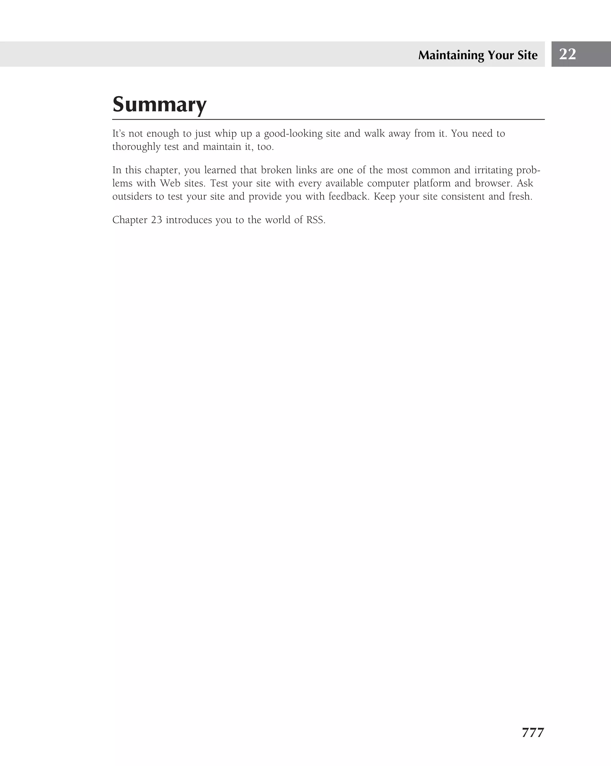 Maintaining Your Site          22


Summary
It’s not enough to just whip up a good-looking site and walk away from it. You need to
thoroughly test and maintain it, too.

In this chapter, you learned that broken links are one of the most common and irritating prob-
lems with Web sites. Test your site with every available computer platform and browser. Ask
outsiders to test your site and provide you with feedback. Keep your site consistent and fresh.

Chapter 23 introduces you to the world of RSS.




                                                                                          777
 