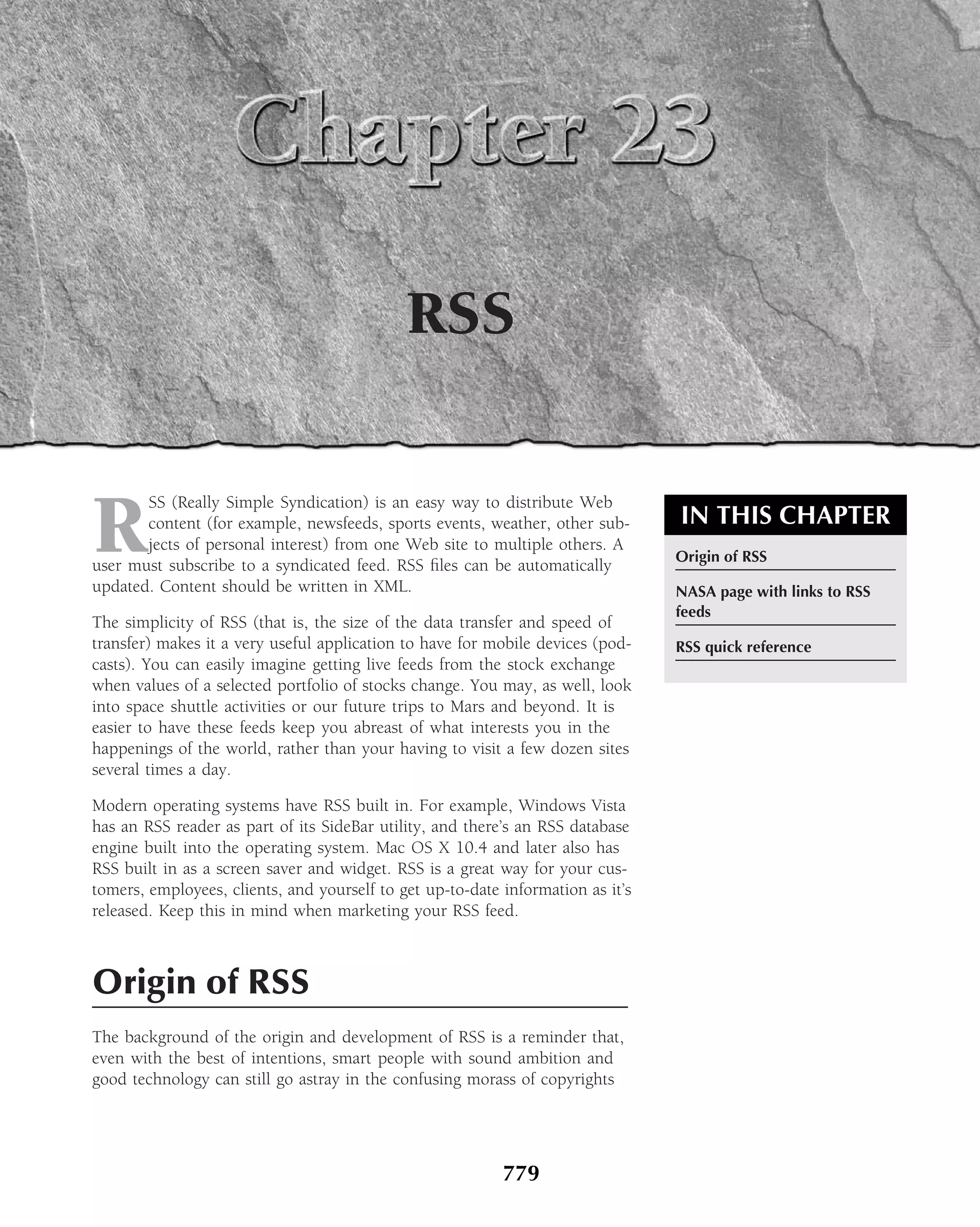 RSS


R
       SS (Really Simple Syndication) is an easy way to distribute Web
       content (for example, newsfeeds, sports events, weather, other sub-       IN THIS CHAPTER
       jects of personal interest) from one Web site to multiple others. A
                                                                                 Origin of RSS
user must subscribe to a syndicated feed. RSS ﬁles can be automatically
updated. Content should be written in XML.                                       NASA page with links to RSS
                                                                                 feeds
The simplicity of RSS (that is, the size of the data transfer and speed of
transfer) makes it a very useful application to have for mobile devices (pod-    RSS quick reference
casts). You can easily imagine getting live feeds from the stock exchange
when values of a selected portfolio of stocks change. You may, as well, look
into space shuttle activities or our future trips to Mars and beyond. It is
easier to have these feeds keep you abreast of what interests you in the
happenings of the world, rather than your having to visit a few dozen sites
several times a day.

Modern operating systems have RSS built in. For example, Windows Vista
has an RSS reader as part of its SideBar utility, and there’s an RSS database
engine built into the operating system. Mac OS X 10.4 and later also has
RSS built in as a screen saver and widget. RSS is a great way for your cus-
tomers, employees, clients, and yourself to get up-to-date information as it’s
released. Keep this in mind when marketing your RSS feed.



Origin of RSS
The background of the origin and development of RSS is a reminder that,
even with the best of intentions, smart people with sound ambition and
good technology can still go astray in the confusing morass of copyrights




                                                           779
 