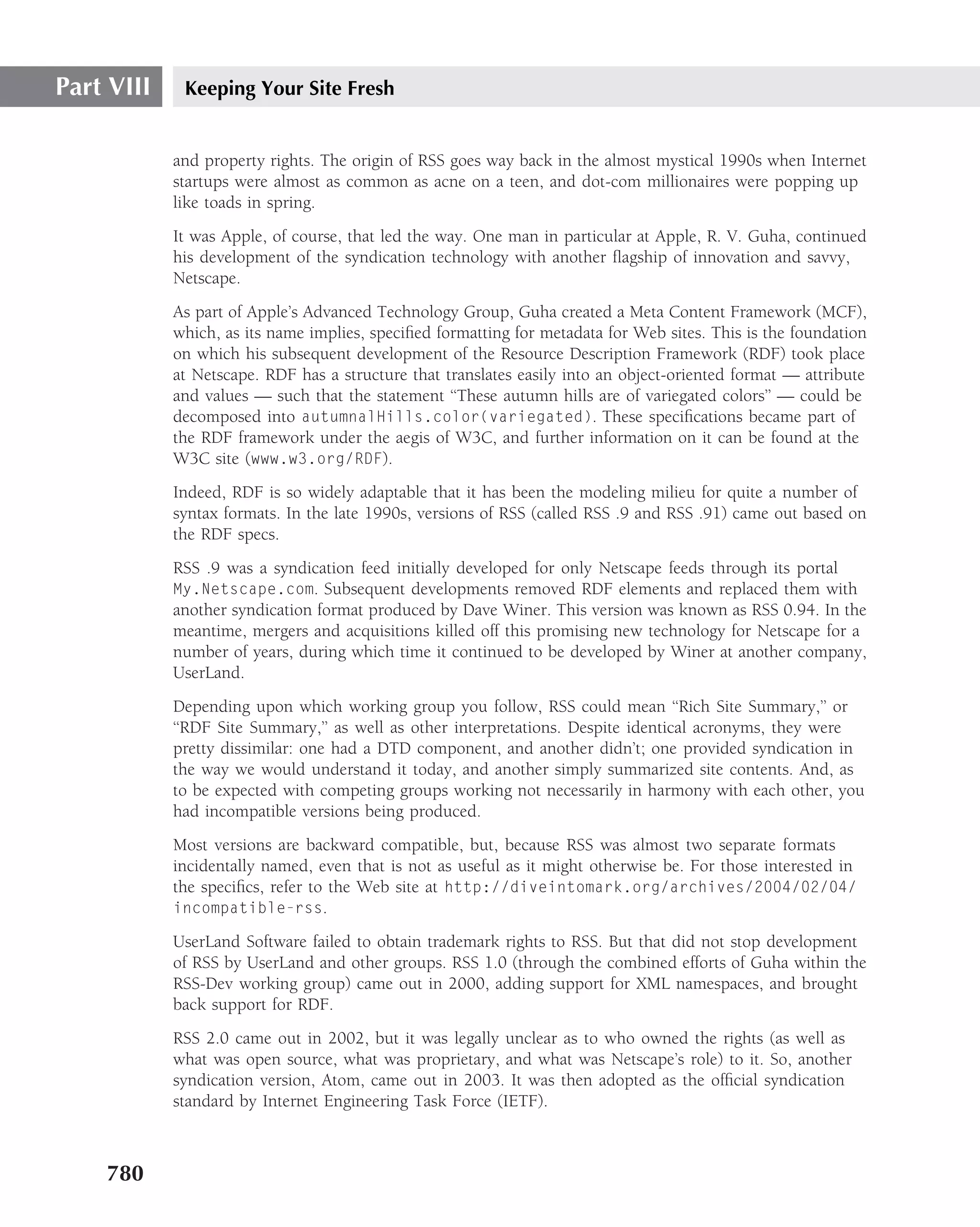 Part VIII    Keeping Your Site Fresh


            and property rights. The origin of RSS goes way back in the almost mystical 1990s when Internet
            startups were almost as common as acne on a teen, and dot-com millionaires were popping up
            like toads in spring.
            It was Apple, of course, that led the way. One man in particular at Apple, R. V. Guha, continued
            his development of the syndication technology with another ﬂagship of innovation and savvy,
            Netscape.
            As part of Apple’s Advanced Technology Group, Guha created a Meta Content Framework (MCF),
            which, as its name implies, speciﬁed formatting for metadata for Web sites. This is the foundation
            on which his subsequent development of the Resource Description Framework (RDF) took place
            at Netscape. RDF has a structure that translates easily into an object-oriented format — attribute
            and values — such that the statement ‘‘These autumn hills are of variegated colors’’ — could be
            decomposed into autumnalHills.color(variegated). These speciﬁcations became part of
            the RDF framework under the aegis of W3C, and further information on it can be found at the
            W3C site (www.w3.org/RDF).
            Indeed, RDF is so widely adaptable that it has been the modeling milieu for quite a number of
            syntax formats. In the late 1990s, versions of RSS (called RSS .9 and RSS .91) came out based on
            the RDF specs.
            RSS .9 was a syndication feed initially developed for only Netscape feeds through its portal
            My.Netscape.com. Subsequent developments removed RDF elements and replaced them with
            another syndication format produced by Dave Winer. This version was known as RSS 0.94. In the
            meantime, mergers and acquisitions killed off this promising new technology for Netscape for a
            number of years, during which time it continued to be developed by Winer at another company,
            UserLand.
            Depending upon which working group you follow, RSS could mean ‘‘Rich Site Summary,’’ or
            ‘‘RDF Site Summary,’’ as well as other interpretations. Despite identical acronyms, they were
            pretty dissimilar: one had a DTD component, and another didn’t; one provided syndication in
            the way we would understand it today, and another simply summarized site contents. And, as
            to be expected with competing groups working not necessarily in harmony with each other, you
            had incompatible versions being produced.
            Most versions are backward compatible, but, because RSS was almost two separate formats
            incidentally named, even that is not as useful as it might otherwise be. For those interested in
            the speciﬁcs, refer to the Web site at http://diveintomark.org/archives/2004/02/04/
            incompatible-rss.

            UserLand Software failed to obtain trademark rights to RSS. But that did not stop development
            of RSS by UserLand and other groups. RSS 1.0 (through the combined efforts of Guha within the
            RSS-Dev working group) came out in 2000, adding support for XML namespaces, and brought
            back support for RDF.
            RSS 2.0 came out in 2002, but it was legally unclear as to who owned the rights (as well as
            what was open source, what was proprietary, and what was Netscape’s role) to it. So, another
            syndication version, Atom, came out in 2003. It was then adopted as the ofﬁcial syndication
            standard by Internet Engineering Task Force (IETF).



    780
 