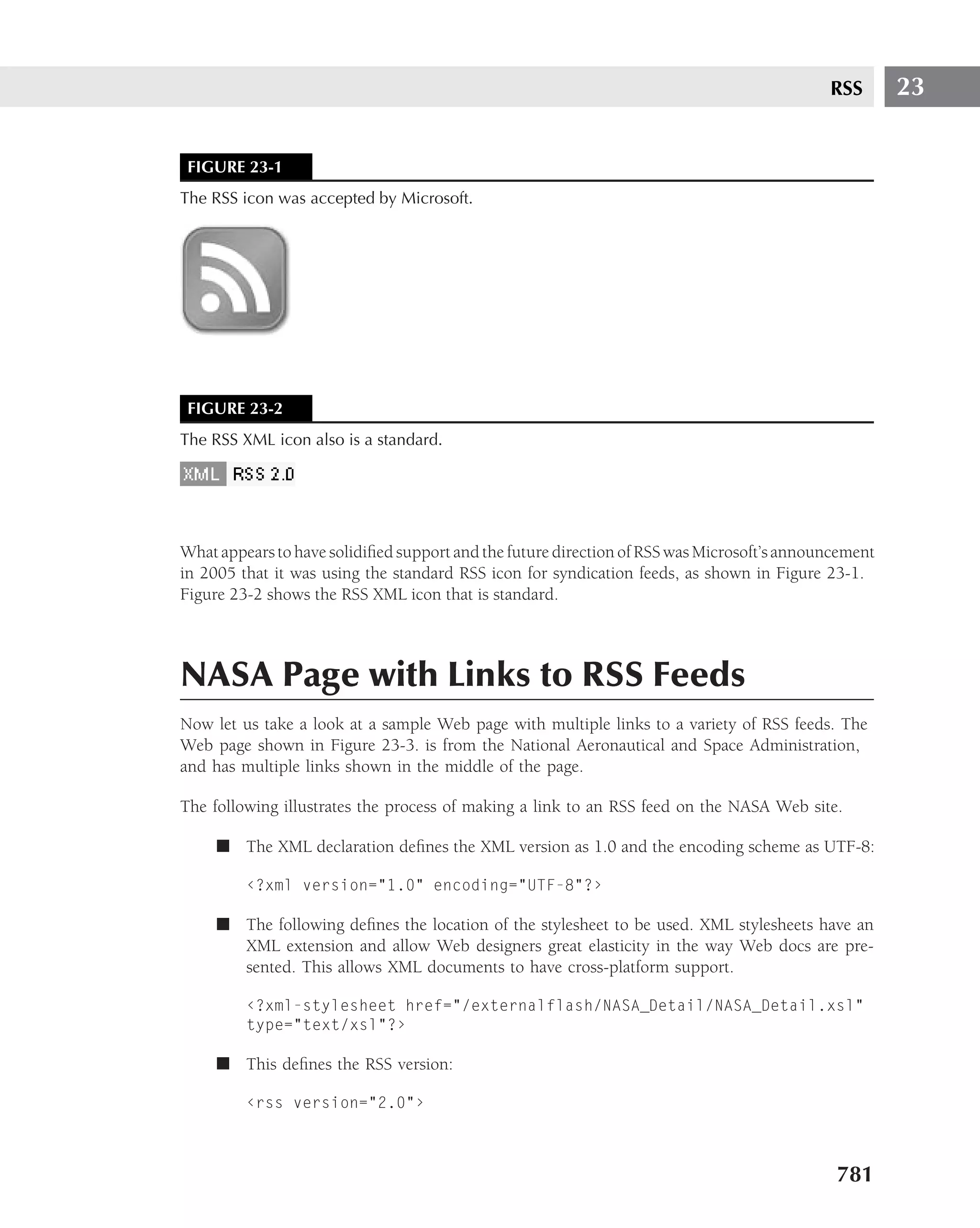 RSS       23


 FIGURE 23-1
The RSS icon was accepted by Microsoft.




 FIGURE 23-2
The RSS XML icon also is a standard.




What appears to have solidiﬁed support and the future direction of RSS was Microsoft’s announcement
in 2005 that it was using the standard RSS icon for syndication feeds, as shown in Figure 23-1.
Figure 23-2 shows the RSS XML icon that is standard.



NASA Page with Links to RSS Feeds
Now let us take a look at a sample Web page with multiple links to a variety of RSS feeds. The
Web page shown in Figure 23-3. is from the National Aeronautical and Space Administration,
and has multiple links shown in the middle of the page.

The following illustrates the process of making a link to an RSS feed on the NASA Web site.

     ■ The XML declaration deﬁnes the XML version as 1.0 and the encoding scheme as UTF-8:

         ‹?xml version="1.0" encoding="UTF-8"?›

     ■ The following deﬁnes the location of the stylesheet to be used. XML stylesheets have an
       XML extension and allow Web designers great elasticity in the way Web docs are pre-
       sented. This allows XML documents to have cross-platform support.

         ‹?xml-stylesheet href="/externalflash/NASA_Detail/NASA_Detail.xsl"
         type="text/xsl"?›

     ■ This deﬁnes the RSS version:

         ‹rss version="2.0"›



                                                                                             781
 