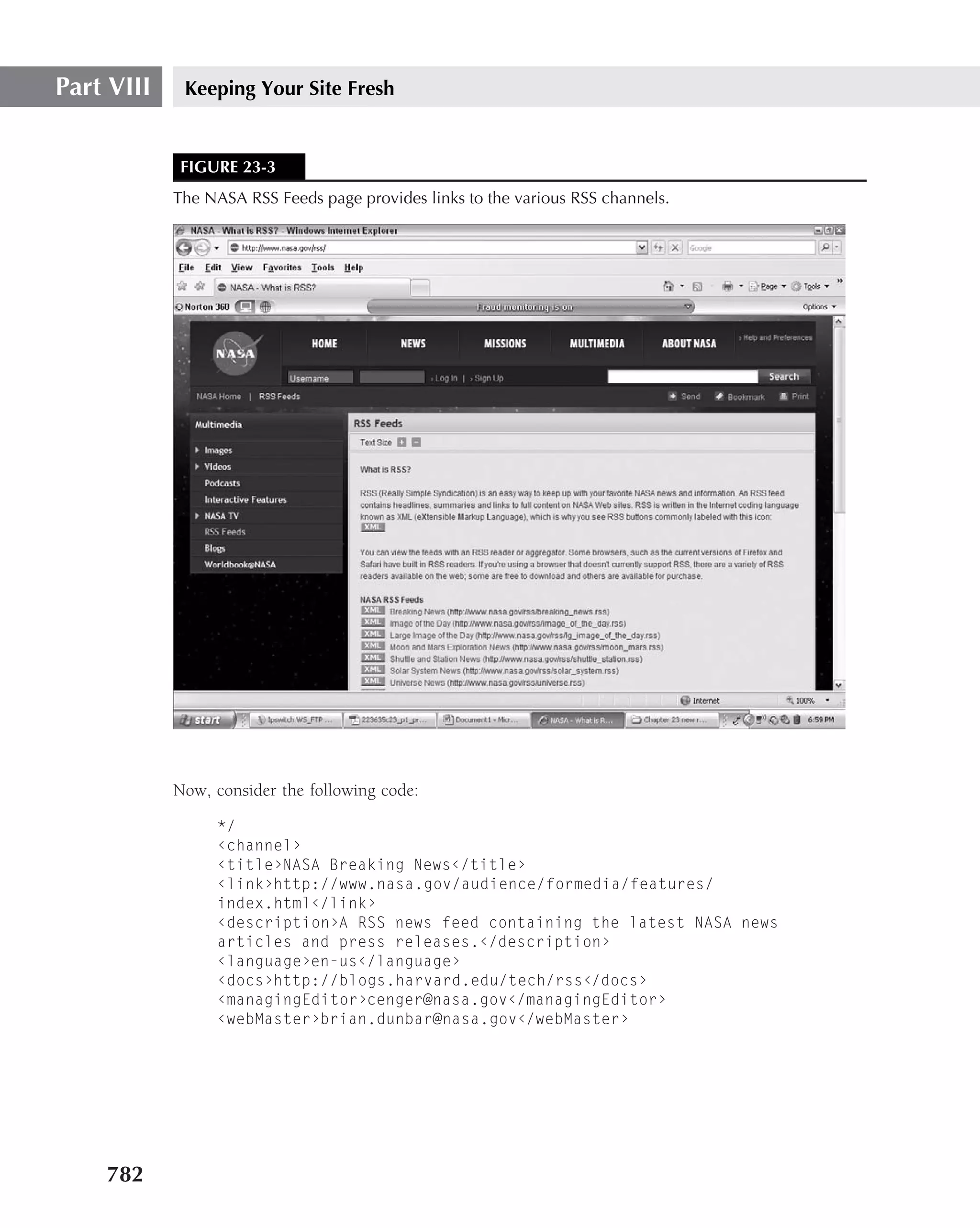 Part VIII    Keeping Your Site Fresh


            FIGURE 23-3
            The NASA RSS Feeds page provides links to the various RSS channels.




            Now, consider the following code:

                 */
                 ‹channel›
                 ‹title›NASA Breaking News‹/title›
                 ‹link›http://www.nasa.gov/audience/formedia/features/
                 index.html‹/link›
                 ‹description›A RSS news feed containing the latest NASA news
                 articles and press releases.‹/description›
                 ‹language›en-us‹/language›
                 ‹docs›http://blogs.harvard.edu/tech/rss‹/docs›
                 ‹managingEditor›cenger@nasa.gov‹/managingEditor›
                 ‹webMaster›brian.dunbar@nasa.gov‹/webMaster›




    782
 