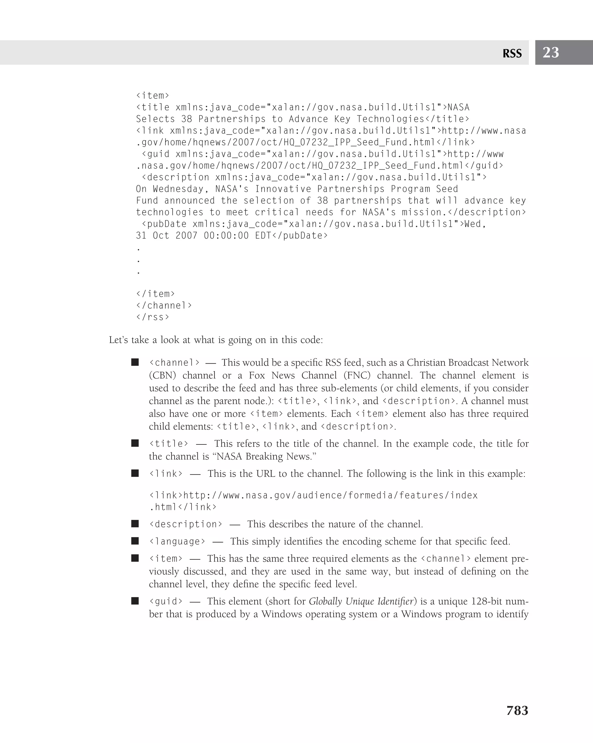 RSS      23

      ‹item›
      ‹title xmlns:java_code="xalan://gov.nasa.build.Utils1"›NASA
      Selects 38 Partnerships to Advance Key Technologies‹/title›
      ‹link xmlns:java_code="xalan://gov.nasa.build.Utils1"›http://www.nasa
      .gov/home/hqnews/2007/oct/HQ_07232_IPP_Seed_Fund.html‹/link›
        ‹guid xmlns:java_code="xalan://gov.nasa.build.Utils1"›http://www
      .nasa.gov/home/hqnews/2007/oct/HQ_07232_IPP_Seed_Fund.html‹/guid›
        ‹description xmlns:java_code="xalan://gov.nasa.build.Utils1"›
      On Wednesday, NASA’s Innovative Partnerships Program Seed
      Fund announced the selection of 38 partnerships that will advance key
      technologies to meet critical needs for NASA’s mission.‹/description›
        ‹pubDate xmlns:java_code="xalan://gov.nasa.build.Utils1"›Wed,
      31 Oct 2007 00:00:00 EDT‹/pubDate›
      .
      .
      .

      ‹/item›
      ‹/channel›
      ‹/rss›

Let’s take a look at what is going on in this code:

     ■ ‹channel› — This would be a speciﬁc RSS feed, such as a Christian Broadcast Network
       (CBN) channel or a Fox News Channel (FNC) channel. The channel element is
       used to describe the feed and has three sub-elements (or child elements, if you consider
       channel as the parent node.): ‹title›, ‹link›, and ‹description›. A channel must
       also have one or more ‹item› elements. Each ‹item› element also has three required
       child elements: ‹title›, ‹link›, and ‹description›.
     ■ ‹title› — This refers to the title of the channel. In the example code, the title for
       the channel is ‘‘NASA Breaking News.’’
     ■ ‹link› — This is the URL to the channel. The following is the link in this example:

         ‹link›http://www.nasa.gov/audience/formedia/features/index
         .html‹/link›
     ■ ‹description› — This describes the nature of the channel.
     ■ ‹language› — This simply identiﬁes the encoding scheme for that speciﬁc feed.
     ■ ‹item› — This has the same three required elements as the ‹channel› element pre-
       viously discussed, and they are used in the same way, but instead of deﬁning on the
       channel level, they deﬁne the speciﬁc feed level.
     ■ ‹guid› — This element (short for Globally Unique Identiﬁer) is a unique 128-bit num-
       ber that is produced by a Windows operating system or a Windows program to identify




                                                                                         783
 