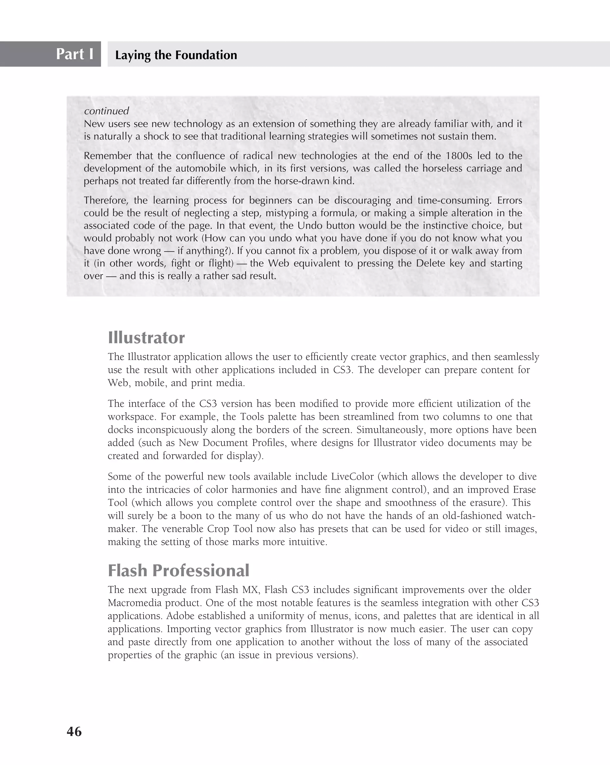 Part I       Laying the Foundation



      continued
      New users see new technology as an extension of something they are already familiar with, and it
      is naturally a shock to see that traditional learning strategies will sometimes not sustain them.
      Remember that the conﬂuence of radical new technologies at the end of the 1800s led to the
      development of the automobile which, in its ﬁrst versions, was called the horseless carriage and
      perhaps not treated far differently from the horse-drawn kind.
      Therefore, the learning process for beginners can be discouraging and time-consuming. Errors
      could be the result of neglecting a step, mistyping a formula, or making a simple alteration in the
      associated code of the page. In that event, the Undo button would be the instinctive choice, but
      would probably not work (How can you undo what you have done if you do not know what you
      have done wrong — if anything?). If you cannot ﬁx a problem, you dispose of it or walk away from
      it (in other words, ﬁght or ﬂight) — the Web equivalent to pressing the Delete key and starting
      over — and this is really a rather sad result.




           Illustrator
           The Illustrator application allows the user to efﬁciently create vector graphics, and then seamlessly
           use the result with other applications included in CS3. The developer can prepare content for
           Web, mobile, and print media.
           The interface of the CS3 version has been modiﬁed to provide more efﬁcient utilization of the
           workspace. For example, the Tools palette has been streamlined from two columns to one that
           docks inconspicuously along the borders of the screen. Simultaneously, more options have been
           added (such as New Document Proﬁles, where designs for Illustrator video documents may be
           created and forwarded for display).
           Some of the powerful new tools available include LiveColor (which allows the developer to dive
           into the intricacies of color harmonies and have ﬁne alignment control), and an improved Erase
           Tool (which allows you complete control over the shape and smoothness of the erasure). This
           will surely be a boon to the many of us who do not have the hands of an old-fashioned watch-
           maker. The venerable Crop Tool now also has presets that can be used for video or still images,
           making the setting of those marks more intuitive.

           Flash Professional
           The next upgrade from Flash MX, Flash CS3 includes signiﬁcant improvements over the older
           Macromedia product. One of the most notable features is the seamless integration with other CS3
           applications. Adobe established a uniformity of menus, icons, and palettes that are identical in all
           applications. Importing vector graphics from Illustrator is now much easier. The user can copy
           and paste directly from one application to another without the loss of many of the associated
           properties of the graphic (an issue in previous versions).




 46
 