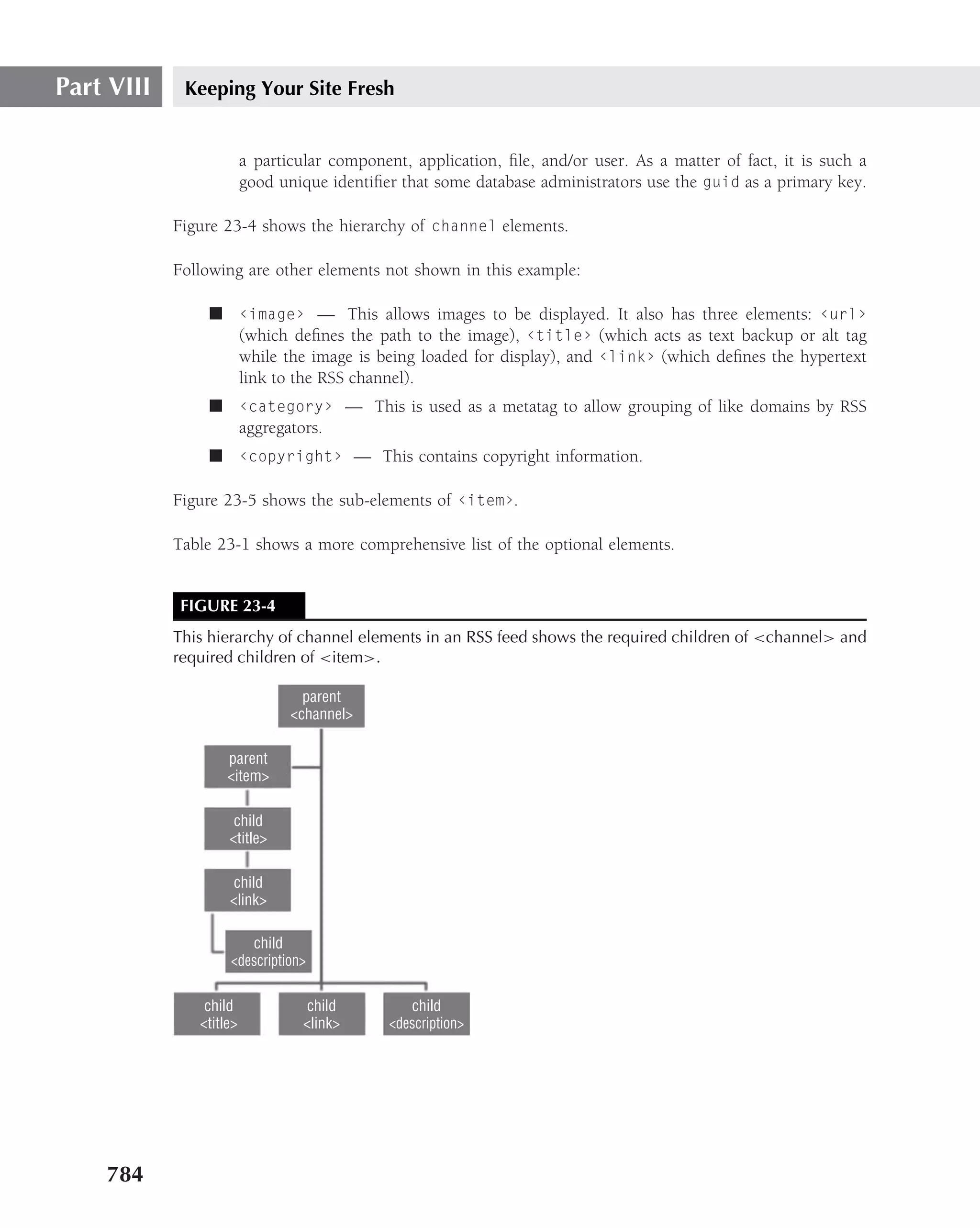 Part VIII    Keeping Your Site Fresh


                         a particular component, application, ﬁle, and/or user. As a matter of fact, it is such a
                         good unique identiﬁer that some database administrators use the guid as a primary key.

            Figure 23-4 shows the hierarchy of channel elements.

            Following are other elements not shown in this example:

                ■ ‹image› — This allows images to be displayed. It also has three elements: ‹url›
                  (which deﬁnes the path to the image), ‹title› (which acts as text backup or alt tag
                  while the image is being loaded for display), and ‹link› (which deﬁnes the hypertext
                  link to the RSS channel).
                ■ ‹category› — This is used as a metatag to allow grouping of like domains by RSS
                  aggregators.
                ■ ‹copyright› — This contains copyright information.

            Figure 23-5 shows the sub-elements of ‹item›.

            Table 23-1 shows a more comprehensive list of the optional elements.


            FIGURE 23-4
            This hierarchy of channel elements in an RSS feed shows the required children of <channel> and
            required children of <item>.

                                  parent
                                <channel>

                    parent
                    <item>

                     child
                    <title>

                     child
                    <link>

                       child
                    <description>

                child             child          child
               <title>           <link>       <description>




    784
 