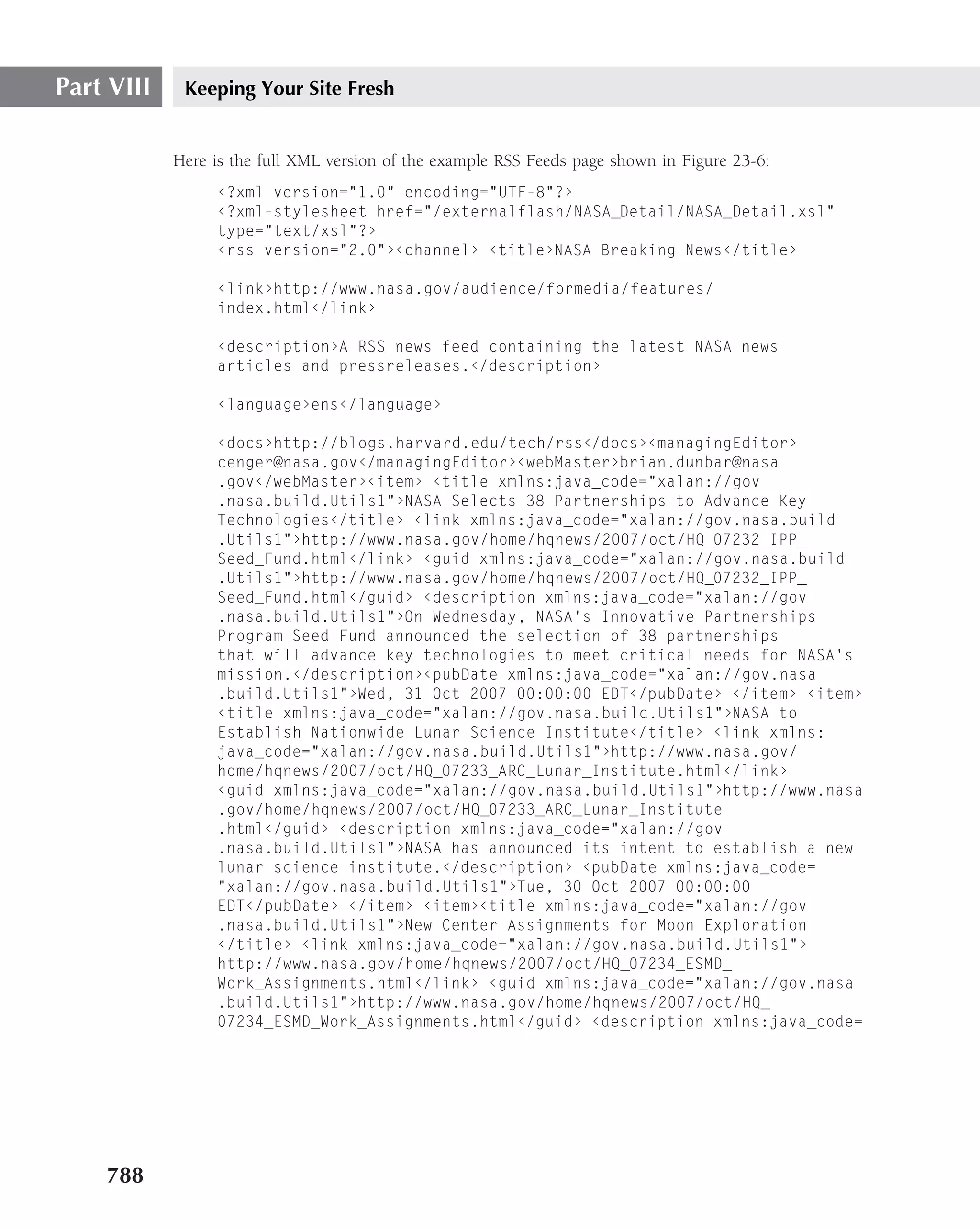 Part VIII    Keeping Your Site Fresh


            Here is the full XML version of the example RSS Feeds page shown in Figure 23-6:
                 ‹?xml version="1.0" encoding="UTF-8"?›
                 ‹?xml-stylesheet href="/externalflash/NASA_Detail/NASA_Detail.xsl"
                 type="text/xsl"?›
                 ‹rss version="2.0"›‹channel› ‹title›NASA Breaking News‹/title›

                 ‹link›http://www.nasa.gov/audience/formedia/features/
                 index.html‹/link›

                 ‹description›A RSS news feed containing the latest NASA news
                 articles and pressreleases.‹/description›

                 ‹language›ens‹/language›

                 ‹docs›http://blogs.harvard.edu/tech/rss‹/docs›‹managingEditor›
                 cenger@nasa.gov‹/managingEditor›‹webMaster›brian.dunbar@nasa
                 .gov‹/webMaster›‹item› ‹title xmlns:java_code="xalan://gov
                 .nasa.build.Utils1"›NASA Selects 38 Partnerships to Advance Key
                 Technologies‹/title› ‹link xmlns:java_code="xalan://gov.nasa.build
                 .Utils1"›http://www.nasa.gov/home/hqnews/2007/oct/HQ_07232_IPP_
                 Seed_Fund.html‹/link› ‹guid xmlns:java_code="xalan://gov.nasa.build
                 .Utils1"›http://www.nasa.gov/home/hqnews/2007/oct/HQ_07232_IPP_
                 Seed_Fund.html‹/guid› ‹description xmlns:java_code="xalan://gov
                 .nasa.build.Utils1"›On Wednesday, NASA’s Innovative Partnerships
                 Program Seed Fund announced the selection of 38 partnerships
                 that will advance key technologies to meet critical needs for NASA’s
                 mission.‹/description›‹pubDate xmlns:java_code="xalan://gov.nasa
                 .build.Utils1"›Wed, 31 Oct 2007 00:00:00 EDT‹/pubDate› ‹/item› ‹item›
                 ‹title xmlns:java_code="xalan://gov.nasa.build.Utils1"›NASA to
                 Establish Nationwide Lunar Science Institute‹/title› ‹link xmlns:
                 java_code="xalan://gov.nasa.build.Utils1"›http://www.nasa.gov/
                 home/hqnews/2007/oct/HQ_07233_ARC_Lunar_Institute.html‹/link›
                 ‹guid xmlns:java_code="xalan://gov.nasa.build.Utils1"›http://www.nasa
                 .gov/home/hqnews/2007/oct/HQ_07233_ARC_Lunar_Institute
                 .html‹/guid› ‹description xmlns:java_code="xalan://gov
                 .nasa.build.Utils1"›NASA has announced its intent to establish a new
                 lunar science institute.‹/description› ‹pubDate xmlns:java_code=
                 "xalan://gov.nasa.build.Utils1"›Tue, 30 Oct 2007 00:00:00
                 EDT‹/pubDate› ‹/item› ‹item›‹title xmlns:java_code="xalan://gov
                 .nasa.build.Utils1"›New Center Assignments for Moon Exploration
                 ‹/title› ‹link xmlns:java_code="xalan://gov.nasa.build.Utils1"›
                 http://www.nasa.gov/home/hqnews/2007/oct/HQ_07234_ESMD_
                 Work_Assignments.html‹/link› ‹guid xmlns:java_code="xalan://gov.nasa
                 .build.Utils1"›http://www.nasa.gov/home/hqnews/2007/oct/HQ_
                 07234_ESMD_Work_Assignments.html‹/guid› ‹description xmlns:java_code=




    788
 