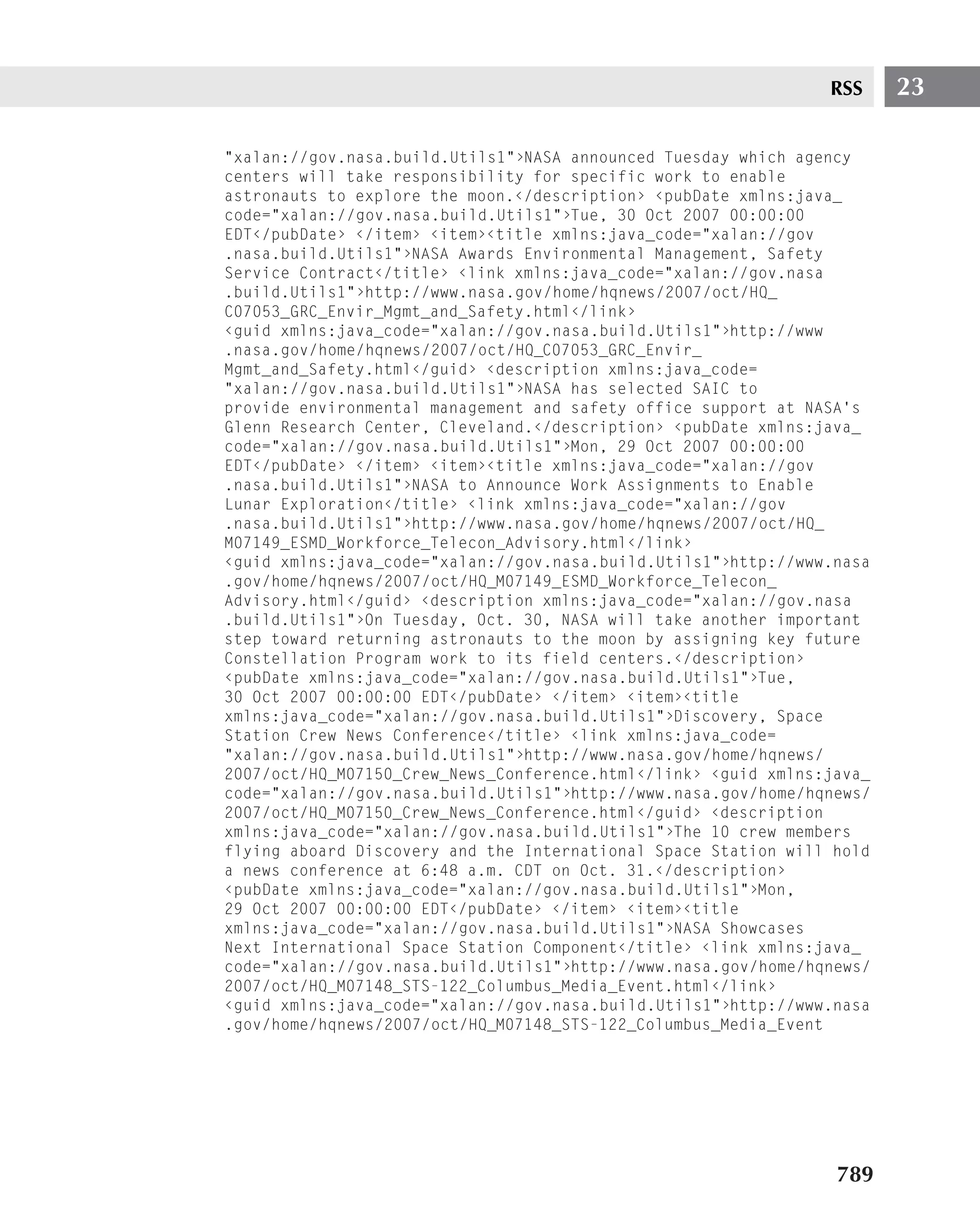 RSS     23

"xalan://gov.nasa.build.Utils1"›NASA announced Tuesday which agency
centers will take responsibility for specific work to enable
astronauts to explore the moon.‹/description› ‹pubDate xmlns:java_
code="xalan://gov.nasa.build.Utils1"›Tue, 30 Oct 2007 00:00:00
EDT‹/pubDate› ‹/item› ‹item›‹title xmlns:java_code="xalan://gov
.nasa.build.Utils1"›NASA Awards Environmental Management, Safety
Service Contract‹/title› ‹link xmlns:java_code="xalan://gov.nasa
.build.Utils1"›http://www.nasa.gov/home/hqnews/2007/oct/HQ_
C07053_GRC_Envir_Mgmt_and_Safety.html‹/link›
‹guid xmlns:java_code="xalan://gov.nasa.build.Utils1"›http://www
.nasa.gov/home/hqnews/2007/oct/HQ_C07053_GRC_Envir_
Mgmt_and_Safety.html‹/guid› ‹description xmlns:java_code=
"xalan://gov.nasa.build.Utils1"›NASA has selected SAIC to
provide environmental management and safety office support at NASA’s
Glenn Research Center, Cleveland.‹/description› ‹pubDate xmlns:java_
code="xalan://gov.nasa.build.Utils1"›Mon, 29 Oct 2007 00:00:00
EDT‹/pubDate› ‹/item› ‹item›‹title xmlns:java_code="xalan://gov
.nasa.build.Utils1"›NASA to Announce Work Assignments to Enable
Lunar Exploration‹/title› ‹link xmlns:java_code="xalan://gov
.nasa.build.Utils1"›http://www.nasa.gov/home/hqnews/2007/oct/HQ_
M07149_ESMD_Workforce_Telecon_Advisory.html‹/link›
‹guid xmlns:java_code="xalan://gov.nasa.build.Utils1"›http://www.nasa
.gov/home/hqnews/2007/oct/HQ_M07149_ESMD_Workforce_Telecon_
Advisory.html‹/guid› ‹description xmlns:java_code="xalan://gov.nasa
.build.Utils1"›On Tuesday, Oct. 30, NASA will take another important
step toward returning astronauts to the moon by assigning key future
Constellation Program work to its field centers.‹/description›
‹pubDate xmlns:java_code="xalan://gov.nasa.build.Utils1"›Tue,
30 Oct 2007 00:00:00 EDT‹/pubDate› ‹/item› ‹item›‹title
xmlns:java_code="xalan://gov.nasa.build.Utils1"›Discovery, Space
Station Crew News Conference‹/title› ‹link xmlns:java_code=
"xalan://gov.nasa.build.Utils1"›http://www.nasa.gov/home/hqnews/
2007/oct/HQ_M07150_Crew_News_Conference.html‹/link› ‹guid xmlns:java_
code="xalan://gov.nasa.build.Utils1"›http://www.nasa.gov/home/hqnews/
2007/oct/HQ_M07150_Crew_News_Conference.html‹/guid› ‹description
xmlns:java_code="xalan://gov.nasa.build.Utils1"›The 10 crew members
flying aboard Discovery and the International Space Station will hold
a news conference at 6:48 a.m. CDT on Oct. 31.‹/description›
‹pubDate xmlns:java_code="xalan://gov.nasa.build.Utils1"›Mon,
29 Oct 2007 00:00:00 EDT‹/pubDate› ‹/item› ‹item›‹title
xmlns:java_code="xalan://gov.nasa.build.Utils1"›NASA Showcases
Next International Space Station Component‹/title› ‹link xmlns:java_
code="xalan://gov.nasa.build.Utils1"›http://www.nasa.gov/home/hqnews/
2007/oct/HQ_M07148_STS-122_Columbus_Media_Event.html‹/link›
‹guid xmlns:java_code="xalan://gov.nasa.build.Utils1"›http://www.nasa
.gov/home/hqnews/2007/oct/HQ_M07148_STS-122_Columbus_Media_Event




                                                                 789
 