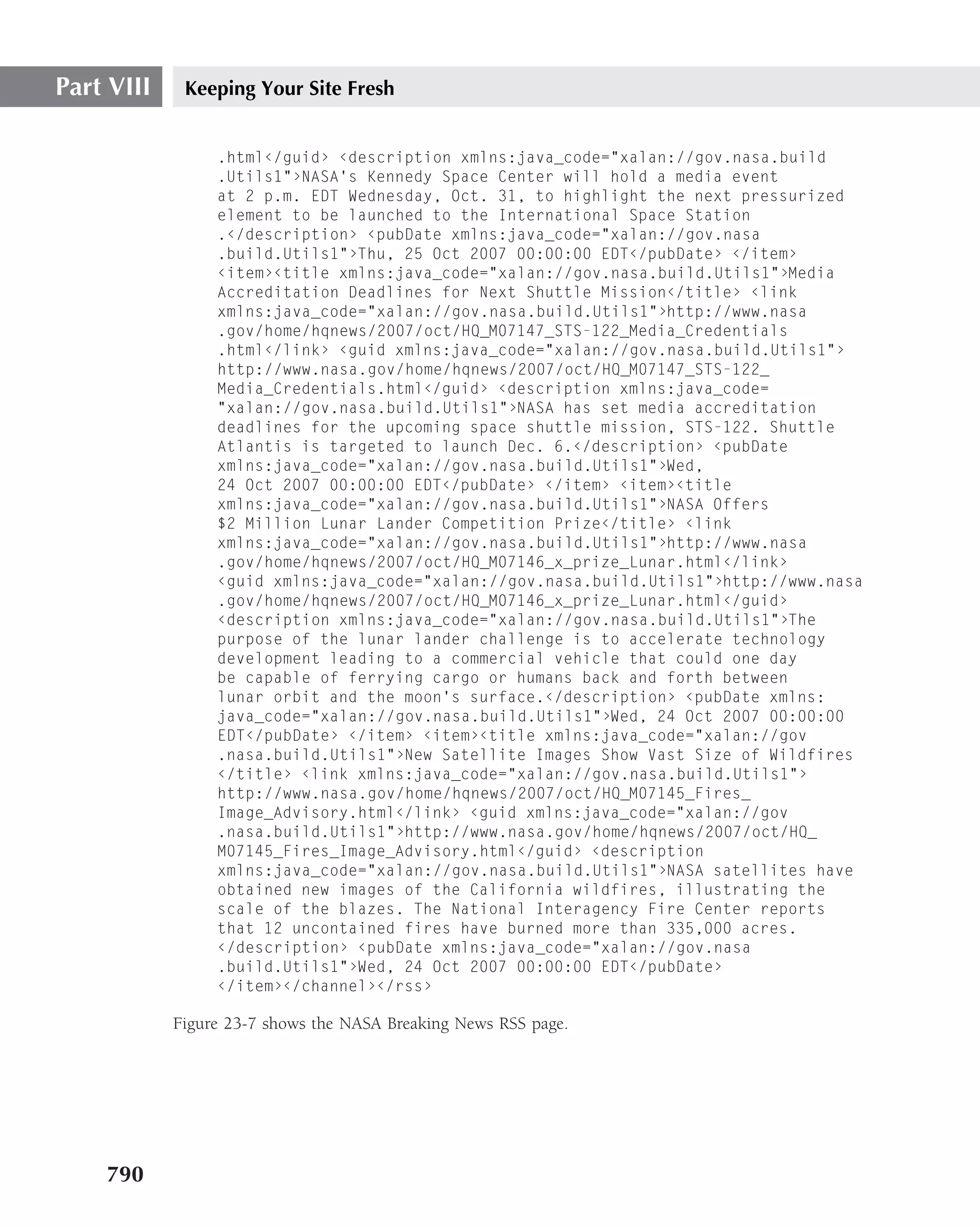 Part VIII    Keeping Your Site Fresh


                 .html‹/guid› ‹description xmlns:java_code="xalan://gov.nasa.build
                 .Utils1"›NASA’s Kennedy Space Center will hold a media event
                 at 2 p.m. EDT Wednesday, Oct. 31, to highlight the next pressurized
                 element to be launched to the International Space Station
                 .‹/description› ‹pubDate xmlns:java_code="xalan://gov.nasa
                 .build.Utils1"›Thu, 25 Oct 2007 00:00:00 EDT‹/pubDate› ‹/item›
                 ‹item›‹title xmlns:java_code="xalan://gov.nasa.build.Utils1"›Media
                 Accreditation Deadlines for Next Shuttle Mission‹/title› ‹link
                 xmlns:java_code="xalan://gov.nasa.build.Utils1"›http://www.nasa
                 .gov/home/hqnews/2007/oct/HQ_M07147_STS-122_Media_Credentials
                 .html‹/link› ‹guid xmlns:java_code="xalan://gov.nasa.build.Utils1"›
                 http://www.nasa.gov/home/hqnews/2007/oct/HQ_M07147_STS-122_
                 Media_Credentials.html‹/guid› ‹description xmlns:java_code=
                 "xalan://gov.nasa.build.Utils1"›NASA has set media accreditation
                 deadlines for the upcoming space shuttle mission, STS-122. Shuttle
                 Atlantis is targeted to launch Dec. 6.‹/description› ‹pubDate
                 xmlns:java_code="xalan://gov.nasa.build.Utils1"›Wed,
                 24 Oct 2007 00:00:00 EDT‹/pubDate› ‹/item› ‹item›‹title
                 xmlns:java_code="xalan://gov.nasa.build.Utils1"›NASA Offers
                 $2 Million Lunar Lander Competition Prize‹/title› ‹link
                 xmlns:java_code="xalan://gov.nasa.build.Utils1"›http://www.nasa
                 .gov/home/hqnews/2007/oct/HQ_M07146_x_prize_Lunar.html‹/link›
                 ‹guid xmlns:java_code="xalan://gov.nasa.build.Utils1"›http://www.nasa
                 .gov/home/hqnews/2007/oct/HQ_M07146_x_prize_Lunar.html‹/guid›
                 ‹description xmlns:java_code="xalan://gov.nasa.build.Utils1"›The
                 purpose of the lunar lander challenge is to accelerate technology
                 development leading to a commercial vehicle that could one day
                 be capable of ferrying cargo or humans back and forth between
                 lunar orbit and the moon’s surface.‹/description› ‹pubDate xmlns:
                 java_code="xalan://gov.nasa.build.Utils1"›Wed, 24 Oct 2007 00:00:00
                 EDT‹/pubDate› ‹/item› ‹item›‹title xmlns:java_code="xalan://gov
                 .nasa.build.Utils1"›New Satellite Images Show Vast Size of Wildfires
                 ‹/title› ‹link xmlns:java_code="xalan://gov.nasa.build.Utils1"›
                 http://www.nasa.gov/home/hqnews/2007/oct/HQ_M07145_Fires_
                 Image_Advisory.html‹/link› ‹guid xmlns:java_code="xalan://gov
                 .nasa.build.Utils1"›http://www.nasa.gov/home/hqnews/2007/oct/HQ_
                 M07145_Fires_Image_Advisory.html‹/guid› ‹description
                 xmlns:java_code="xalan://gov.nasa.build.Utils1"›NASA satellites have
                 obtained new images of the California wildfires, illustrating the
                 scale of the blazes. The National Interagency Fire Center reports
                 that 12 uncontained fires have burned more than 335,000 acres.
                 ‹/description› ‹pubDate xmlns:java_code="xalan://gov.nasa
                 .build.Utils1"›Wed, 24 Oct 2007 00:00:00 EDT‹/pubDate›
                 ‹/item›‹/channel›‹/rss›

            Figure 23-7 shows the NASA Breaking News RSS page.




    790
 