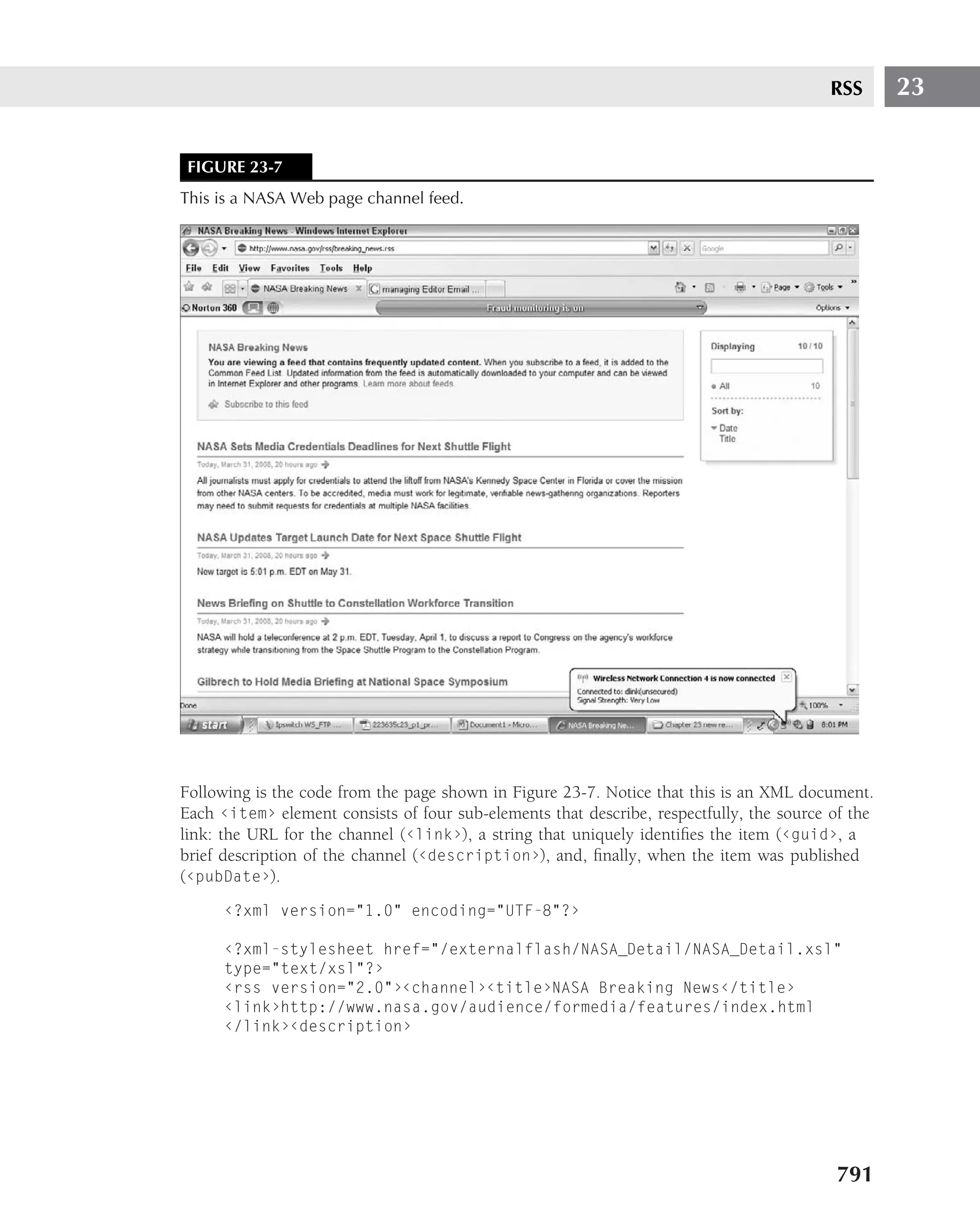RSS       23


 FIGURE 23-7
This is a NASA Web page channel feed.




Following is the code from the page shown in Figure 23-7. Notice that this is an XML document.
Each ‹item› element consists of four sub-elements that describe, respectfully, the source of the
link: the URL for the channel (‹link›), a string that uniquely identiﬁes the item (‹guid›, a
brief description of the channel (‹description›), and, ﬁnally, when the item was published
(‹pubDate›).
      ‹?xml version="1.0" encoding="UTF-8"?›

      ‹?xml-stylesheet href="/externalflash/NASA_Detail/NASA_Detail.xsl"
      type="text/xsl"?›
      ‹rss version="2.0"›‹channel›‹title›NASA Breaking News‹/title›
      ‹link›http://www.nasa.gov/audience/formedia/features/index.html
      ‹/link›‹description›




                                                                                          791
 