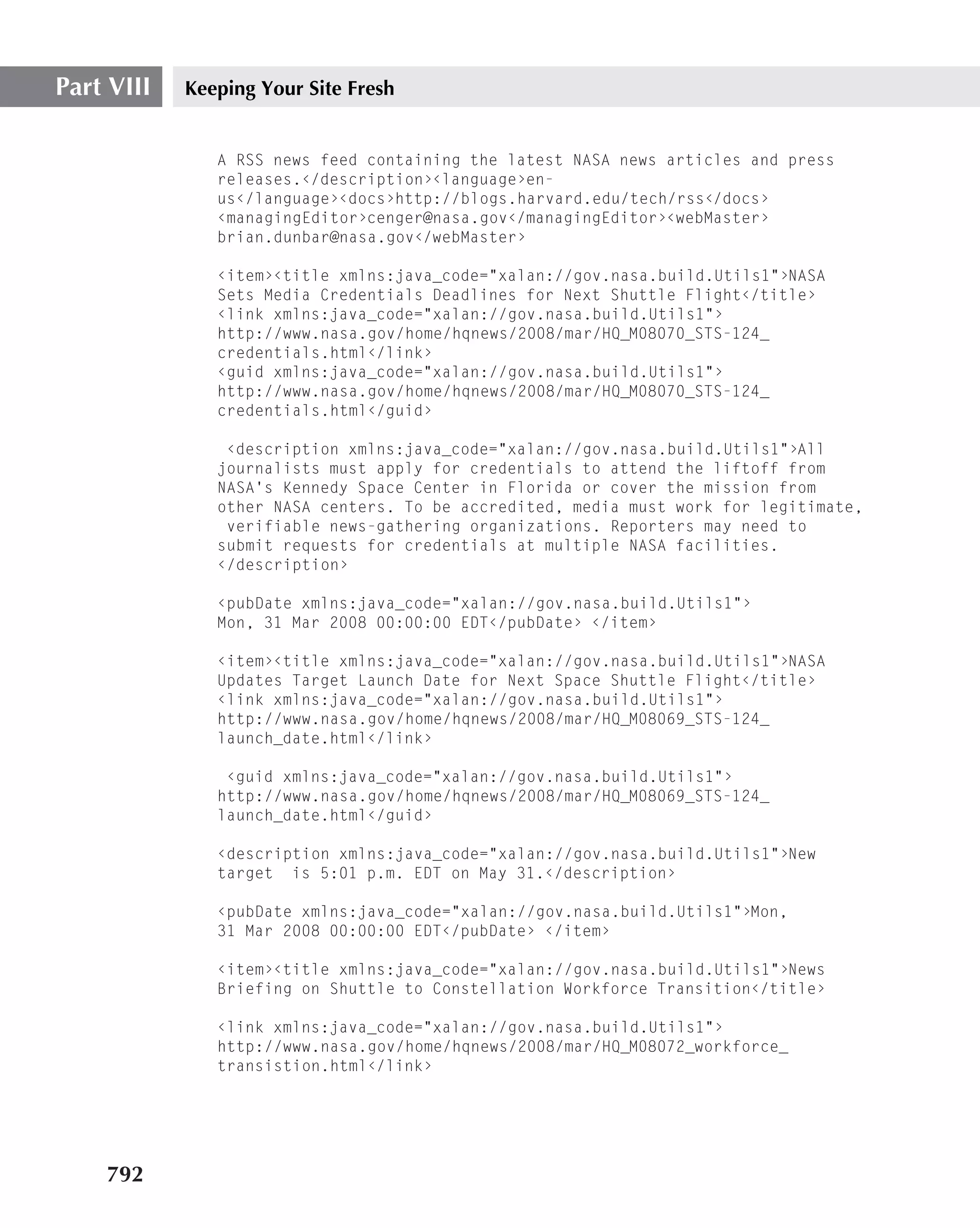 Part VIII   Keeping Your Site Fresh


               A RSS news feed containing the latest NASA news articles and press
               releases.‹/description›‹language›en-
               us‹/language›‹docs›http://blogs.harvard.edu/tech/rss‹/docs›
               ‹managingEditor›cenger@nasa.gov‹/managingEditor›‹webMaster›
               brian.dunbar@nasa.gov‹/webMaster›

               ‹item›‹title xmlns:java_code="xalan://gov.nasa.build.Utils1"›NASA
               Sets Media Credentials Deadlines for Next Shuttle Flight‹/title›
               ‹link xmlns:java_code="xalan://gov.nasa.build.Utils1"›
               http://www.nasa.gov/home/hqnews/2008/mar/HQ_M08070_STS-124_
               credentials.html‹/link›
               ‹guid xmlns:java_code="xalan://gov.nasa.build.Utils1"›
               http://www.nasa.gov/home/hqnews/2008/mar/HQ_M08070_STS-124_
               credentials.html‹/guid›

                ‹description xmlns:java_code="xalan://gov.nasa.build.Utils1"›All
               journalists must apply for credentials to attend the liftoff from
               NASA’s Kennedy Space Center in Florida or cover the mission from
               other NASA centers. To be accredited, media must work for legitimate,
                verifiable news-gathering organizations. Reporters may need to
               submit requests for credentials at multiple NASA facilities.
               ‹/description›

               ‹pubDate xmlns:java_code="xalan://gov.nasa.build.Utils1"›
               Mon, 31 Mar 2008 00:00:00 EDT‹/pubDate› ‹/item›

               ‹item›‹title xmlns:java_code="xalan://gov.nasa.build.Utils1"›NASA
               Updates Target Launch Date for Next Space Shuttle Flight‹/title›
               ‹link xmlns:java_code="xalan://gov.nasa.build.Utils1"›
               http://www.nasa.gov/home/hqnews/2008/mar/HQ_M08069_STS-124_
               launch_date.html‹/link›

                ‹guid xmlns:java_code="xalan://gov.nasa.build.Utils1"›
               http://www.nasa.gov/home/hqnews/2008/mar/HQ_M08069_STS-124_
               launch_date.html‹/guid›

               ‹description xmlns:java_code="xalan://gov.nasa.build.Utils1"›New
               target is 5:01 p.m. EDT on May 31.‹/description›

               ‹pubDate xmlns:java_code="xalan://gov.nasa.build.Utils1"›Mon,
               31 Mar 2008 00:00:00 EDT‹/pubDate› ‹/item›

               ‹item›‹title xmlns:java_code="xalan://gov.nasa.build.Utils1"›News
               Briefing on Shuttle to Constellation Workforce Transition‹/title›

               ‹link xmlns:java_code="xalan://gov.nasa.build.Utils1"›
               http://www.nasa.gov/home/hqnews/2008/mar/HQ_M08072_workforce_
               transistion.html‹/link›




    792
 