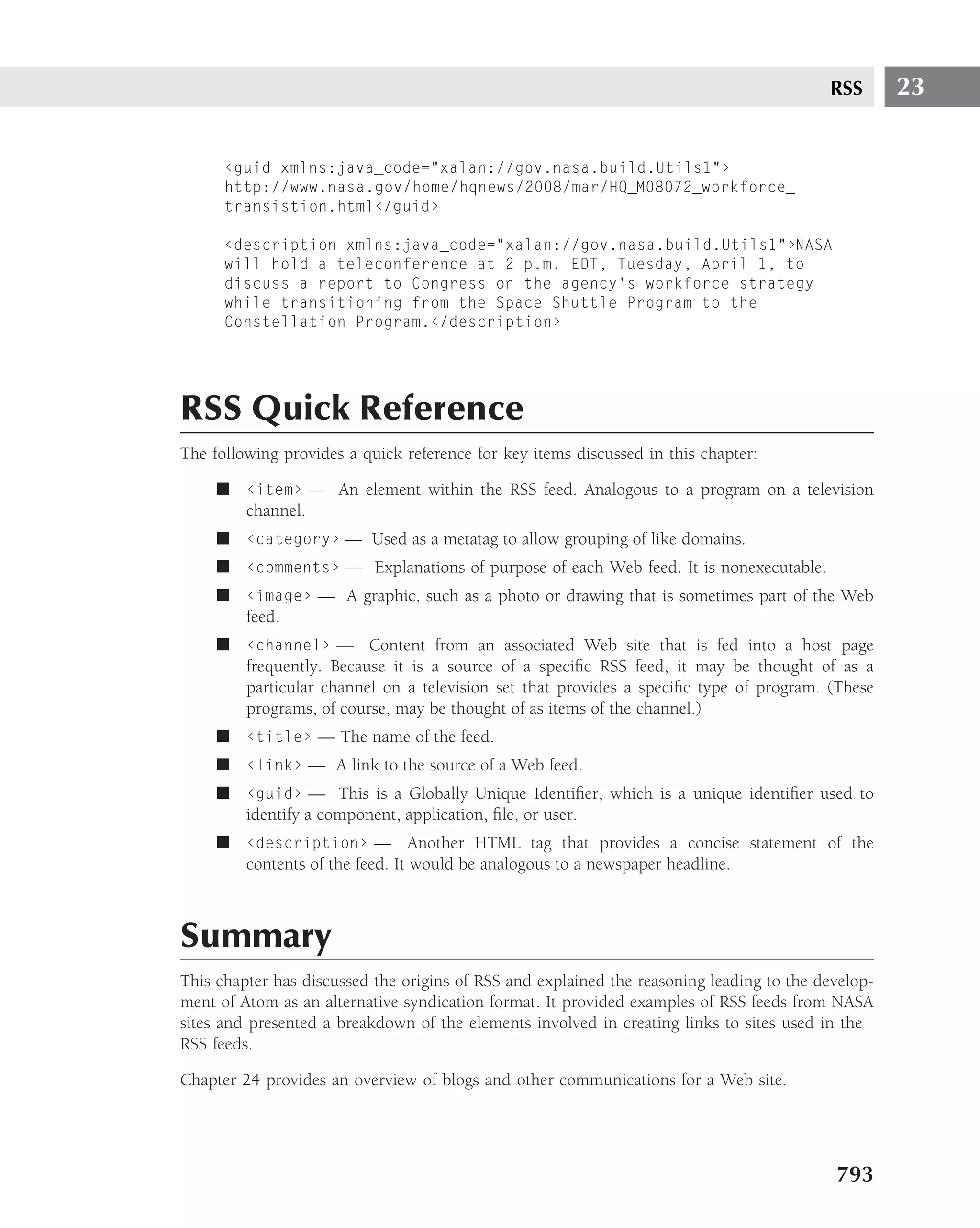 RSS       23


      ‹guid xmlns:java_code="xalan://gov.nasa.build.Utils1"›
      http://www.nasa.gov/home/hqnews/2008/mar/HQ_M08072_workforce_
      transistion.html‹/guid›

      ‹description xmlns:java_code="xalan://gov.nasa.build.Utils1"›NASA
      will hold a teleconference at 2 p.m. EDT, Tuesday, April 1, to
      discuss a report to Congress on the agency’s workforce strategy
      while transitioning from the Space Shuttle Program to the
      Constellation Program.‹/description›




RSS Quick Reference
The following provides a quick reference for key items discussed in this chapter:

     ■ ‹item› — An element within the RSS feed. Analogous to a program on a television
       channel.
     ■ ‹category› — Used as a metatag to allow grouping of like domains.
     ■ ‹comments› — Explanations of purpose of each Web feed. It is nonexecutable.
     ■ ‹image› — A graphic, such as a photo or drawing that is sometimes part of the Web
       feed.
     ■ ‹channel› — Content from an associated Web site that is fed into a host page
       frequently. Because it is a source of a speciﬁc RSS feed, it may be thought of as a
       particular channel on a television set that provides a speciﬁc type of program. (These
       programs, of course, may be thought of as items of the channel.)
     ■ ‹title› — The name of the feed.
     ■ ‹link› — A link to the source of a Web feed.
     ■ ‹guid› — This is a Globally Unique Identiﬁer, which is a unique identiﬁer used to
       identify a component, application, ﬁle, or user.
     ■ ‹description› — Another HTML tag that provides a concise statement of the
       contents of the feed. It would be analogous to a newspaper headline.



Summary
This chapter has discussed the origins of RSS and explained the reasoning leading to the develop-
ment of Atom as an alternative syndication format. It provided examples of RSS feeds from NASA
sites and presented a breakdown of the elements involved in creating links to sites used in the
RSS feeds.

Chapter 24 provides an overview of blogs and other communications for a Web site.




                                                                                           793
 