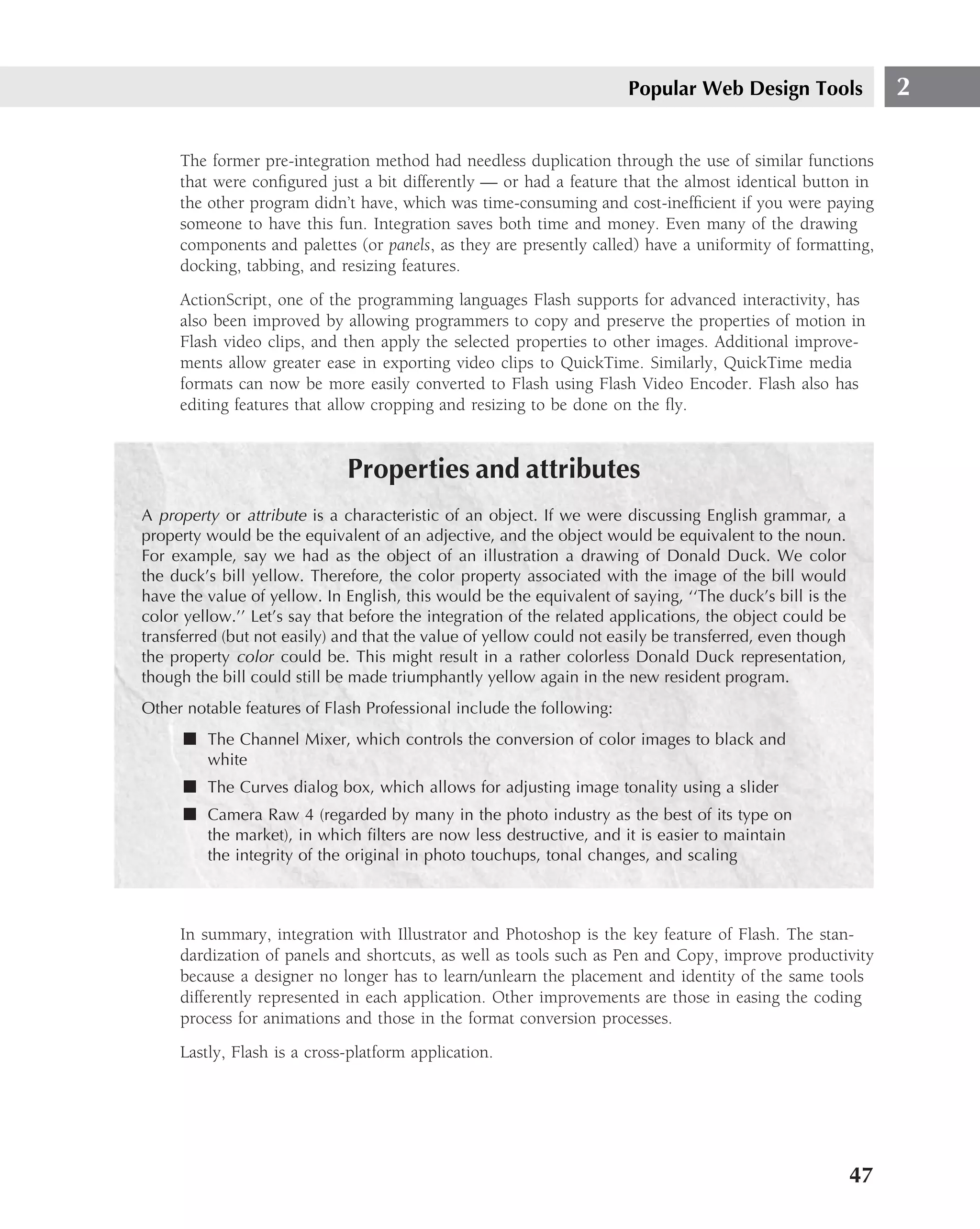Popular Web Design Tools                2

     The former pre-integration method had needless duplication through the use of similar functions
     that were conﬁgured just a bit differently — or had a feature that the almost identical button in
     the other program didn’t have, which was time-consuming and cost-inefﬁcient if you were paying
     someone to have this fun. Integration saves both time and money. Even many of the drawing
     components and palettes (or panels, as they are presently called) have a uniformity of formatting,
     docking, tabbing, and resizing features.
     ActionScript, one of the programming languages Flash supports for advanced interactivity, has
     also been improved by allowing programmers to copy and preserve the properties of motion in
     Flash video clips, and then apply the selected properties to other images. Additional improve-
     ments allow greater ease in exporting video clips to QuickTime. Similarly, QuickTime media
     formats can now be more easily converted to Flash using Flash Video Encoder. Flash also has
     editing features that allow cropping and resizing to be done on the ﬂy.


                             Properties and attributes
A property or attribute is a characteristic of an object. If we were discussing English grammar, a
property would be the equivalent of an adjective, and the object would be equivalent to the noun.
For example, say we had as the object of an illustration a drawing of Donald Duck. We color
the duck’s bill yellow. Therefore, the color property associated with the image of the bill would
have the value of yellow. In English, this would be the equivalent of saying, ‘‘The duck’s bill is the
color yellow.’’ Let’s say that before the integration of the related applications, the object could be
transferred (but not easily) and that the value of yellow could not easily be transferred, even though
the property color could be. This might result in a rather colorless Donald Duck representation,
though the bill could still be made triumphantly yellow again in the new resident program.
Other notable features of Flash Professional include the following:
      ■ The Channel Mixer, which controls the conversion of color images to black and
         white
      ■ The Curves dialog box, which allows for adjusting image tonality using a slider
      ■ Camera Raw 4 (regarded by many in the photo industry as the best of its type on
         the market), in which ﬁlters are now less destructive, and it is easier to maintain
         the integrity of the original in photo touchups, tonal changes, and scaling



     In summary, integration with Illustrator and Photoshop is the key feature of Flash. The stan-
     dardization of panels and shortcuts, as well as tools such as Pen and Copy, improve productivity
     because a designer no longer has to learn/unlearn the placement and identity of the same tools
     differently represented in each application. Other improvements are those in easing the coding
     process for animations and those in the format conversion processes.
     Lastly, Flash is a cross-platform application.




                                                                                                         47
 