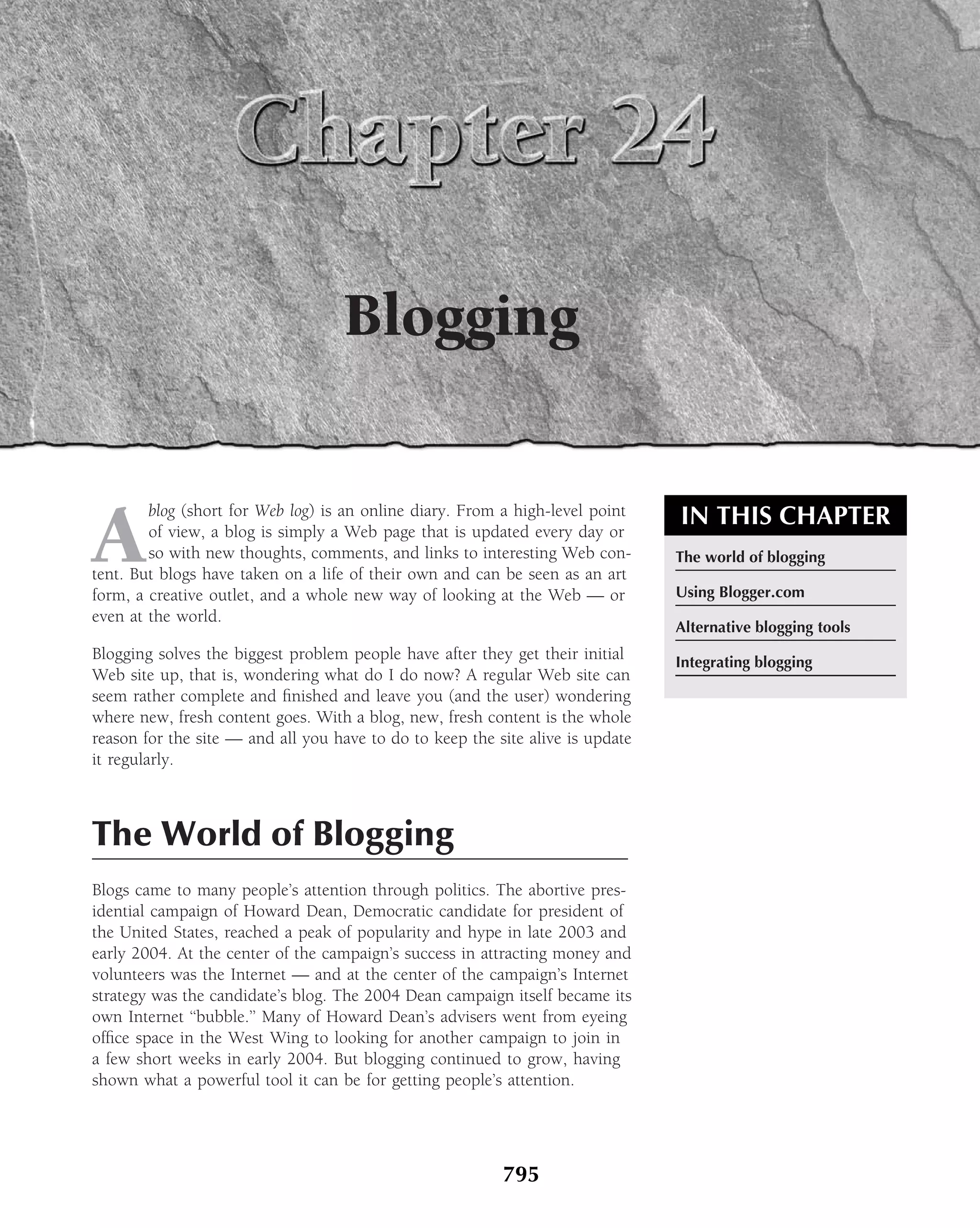 Blogging


A
        blog (short for Web log) is an online diary. From a high-level point    IN THIS CHAPTER
        of view, a blog is simply a Web page that is updated every day or
        so with new thoughts, comments, and links to interesting Web con-       The world of blogging
tent. But blogs have taken on a life of their own and can be seen as an art
form, a creative outlet, and a whole new way of looking at the Web — or         Using Blogger.com
even at the world.
                                                                                Alternative blogging tools
Blogging solves the biggest problem people have after they get their initial    Integrating blogging
Web site up, that is, wondering what do I do now? A regular Web site can
seem rather complete and ﬁnished and leave you (and the user) wondering
where new, fresh content goes. With a blog, new, fresh content is the whole
reason for the site — and all you have to do to keep the site alive is update
it regularly.



The World of Blogging
Blogs came to many people’s attention through politics. The abortive pres-
idential campaign of Howard Dean, Democratic candidate for president of
the United States, reached a peak of popularity and hype in late 2003 and
early 2004. At the center of the campaign’s success in attracting money and
volunteers was the Internet — and at the center of the campaign’s Internet
strategy was the candidate’s blog. The 2004 Dean campaign itself became its
own Internet ‘‘bubble.’’ Many of Howard Dean’s advisers went from eyeing
ofﬁce space in the West Wing to looking for another campaign to join in
a few short weeks in early 2004. But blogging continued to grow, having
shown what a powerful tool it can be for getting people’s attention.




                                                          795
 