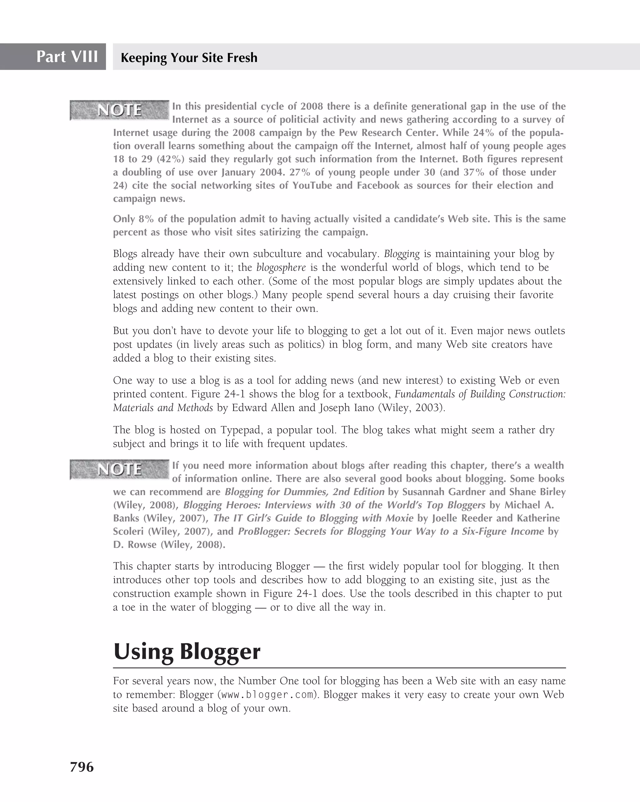 Part VIII    Keeping Your Site Fresh


                          In this presidential cycle of 2008 there is a deﬁnite generational gap in the use of the
                          Internet as a source of politicial activity and news gathering according to a survey of
            Internet usage during the 2008 campaign by the Pew Research Center. While 24% of the popula-
            tion overall learns something about the campaign off the Internet, almost half of young people ages
            18 to 29 (42%) said they regularly got such information from the Internet. Both ﬁgures represent
            a doubling of use over January 2004. 27% of young people under 30 (and 37% of those under
            24) cite the social networking sites of YouTube and Facebook as sources for their election and
            campaign news.
            Only 8% of the population admit to having actually visited a candidate’s Web site. This is the same
            percent as those who visit sites satirizing the campaign.

            Blogs already have their own subculture and vocabulary. Blogging is maintaining your blog by
            adding new content to it; the blogosphere is the wonderful world of blogs, which tend to be
            extensively linked to each other. (Some of the most popular blogs are simply updates about the
            latest postings on other blogs.) Many people spend several hours a day cruising their favorite
            blogs and adding new content to their own.
            But you don’t have to devote your life to blogging to get a lot out of it. Even major news outlets
            post updates (in lively areas such as politics) in blog form, and many Web site creators have
            added a blog to their existing sites.
            One way to use a blog is as a tool for adding news (and new interest) to existing Web or even
            printed content. Figure 24-1 shows the blog for a textbook, Fundamentals of Building Construction:
            Materials and Methods by Edward Allen and Joseph Iano (Wiley, 2003).
            The blog is hosted on Typepad, a popular tool. The blog takes what might seem a rather dry
            subject and brings it to life with frequent updates.
                         If you need more information about blogs after reading this chapter, there’s a wealth
                         of information online. There are also several good books about blogging. Some books
            we can recommend are Blogging for Dummies, 2nd Edition by Susannah Gardner and Shane Birley
            (Wiley, 2008), Blogging Heroes: Interviews with 30 of the World’s Top Bloggers by Michael A.
            Banks (Wiley, 2007), The IT Girl’s Guide to Blogging with Moxie by Joelle Reeder and Katherine
            Scoleri (Wiley, 2007), and ProBlogger: Secrets for Blogging Your Way to a Six-Figure Income by
            D. Rowse (Wiley, 2008).

            This chapter starts by introducing Blogger — the ﬁrst widely popular tool for blogging. It then
            introduces other top tools and describes how to add blogging to an existing site, just as the
            construction example shown in Figure 24-1 does. Use the tools described in this chapter to put
            a toe in the water of blogging — or to dive all the way in.



            Using Blogger
            For several years now, the Number One tool for blogging has been a Web site with an easy name
            to remember: Blogger (www.blogger.com). Blogger makes it very easy to create your own Web
            site based around a blog of your own.




    796
 