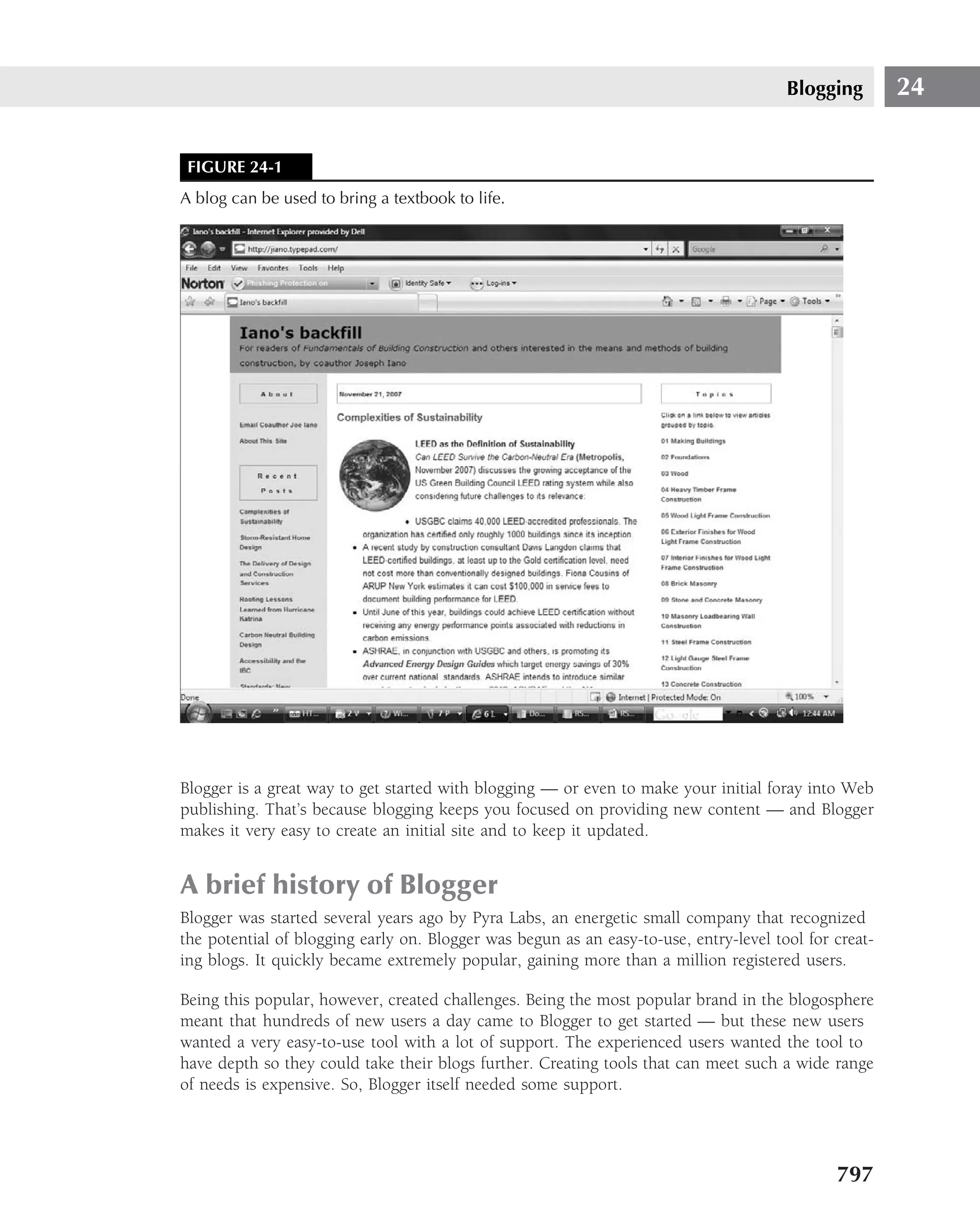 Blogging        24


 FIGURE 24-1
A blog can be used to bring a textbook to life.




Blogger is a great way to get started with blogging — or even to make your initial foray into Web
publishing. That’s because blogging keeps you focused on providing new content — and Blogger
makes it very easy to create an initial site and to keep it updated.


A brief history of Blogger
Blogger was started several years ago by Pyra Labs, an energetic small company that recognized
the potential of blogging early on. Blogger was begun as an easy-to-use, entry-level tool for creat-
ing blogs. It quickly became extremely popular, gaining more than a million registered users.

Being this popular, however, created challenges. Being the most popular brand in the blogosphere
meant that hundreds of new users a day came to Blogger to get started — but these new users
wanted a very easy-to-use tool with a lot of support. The experienced users wanted the tool to
have depth so they could take their blogs further. Creating tools that can meet such a wide range
of needs is expensive. So, Blogger itself needed some support.




                                                                                              797
 
