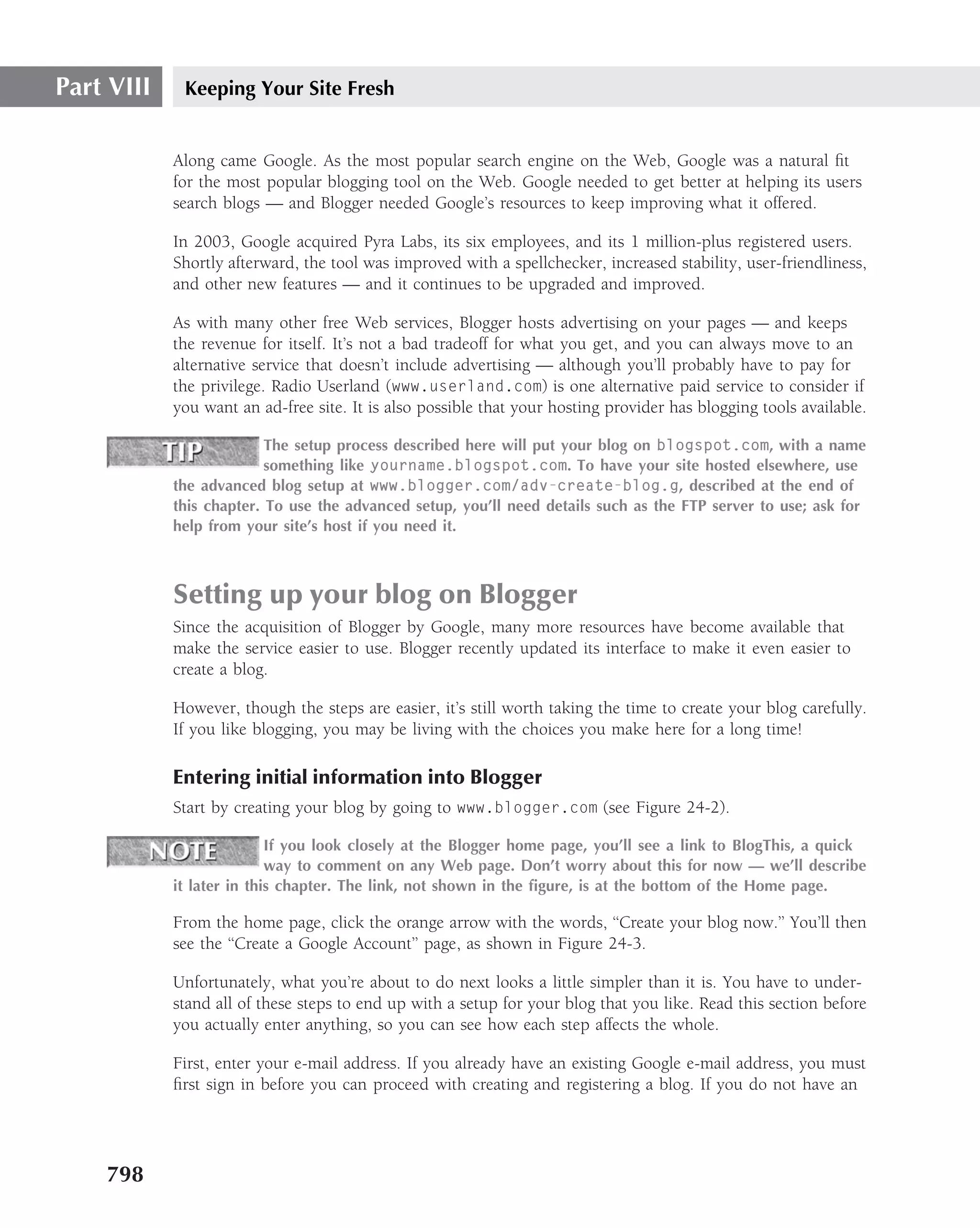 Part VIII    Keeping Your Site Fresh


            Along came Google. As the most popular search engine on the Web, Google was a natural ﬁt
            for the most popular blogging tool on the Web. Google needed to get better at helping its users
            search blogs — and Blogger needed Google’s resources to keep improving what it offered.

            In 2003, Google acquired Pyra Labs, its six employees, and its 1 million-plus registered users.
            Shortly afterward, the tool was improved with a spellchecker, increased stability, user-friendliness,
            and other new features — and it continues to be upgraded and improved.

            As with many other free Web services, Blogger hosts advertising on your pages — and keeps
            the revenue for itself. It’s not a bad tradeoff for what you get, and you can always move to an
            alternative service that doesn’t include advertising — although you’ll probably have to pay for
            the privilege. Radio Userland (www.userland.com) is one alternative paid service to consider if
            you want an ad-free site. It is also possible that your hosting provider has blogging tools available.

                          The setup process described here will put your blog on blogspot.com, with a name
                          something like yourname.blogspot.com. To have your site hosted elsewhere, use
            the advanced blog setup at www.blogger.com/adv-create-blog.g, described at the end of
            this chapter. To use the advanced setup, you’ll need details such as the FTP server to use; ask for
            help from your site’s host if you need it.



            Setting up your blog on Blogger
            Since the acquisition of Blogger by Google, many more resources have become available that
            make the service easier to use. Blogger recently updated its interface to make it even easier to
            create a blog.

            However, though the steps are easier, it’s still worth taking the time to create your blog carefully.
            If you like blogging, you may be living with the choices you make here for a long time!

            Entering initial information into Blogger
            Start by creating your blog by going to www.blogger.com (see Figure 24-2).

                           If you look closely at the Blogger home page, you’ll see a link to BlogThis, a quick
                           way to comment on any Web page. Don’t worry about this for now — we’ll describe
            it later in this chapter. The link, not shown in the ﬁgure, is at the bottom of the Home page.

            From the home page, click the orange arrow with the words, ‘‘Create your blog now.’’ You’ll then
            see the ‘‘Create a Google Account’’ page, as shown in Figure 24-3.

            Unfortunately, what you’re about to do next looks a little simpler than it is. You have to under-
            stand all of these steps to end up with a setup for your blog that you like. Read this section before
            you actually enter anything, so you can see how each step affects the whole.

            First, enter your e-mail address. If you already have an existing Google e-mail address, you must
            ﬁrst sign in before you can proceed with creating and registering a blog. If you do not have an




    798
 
