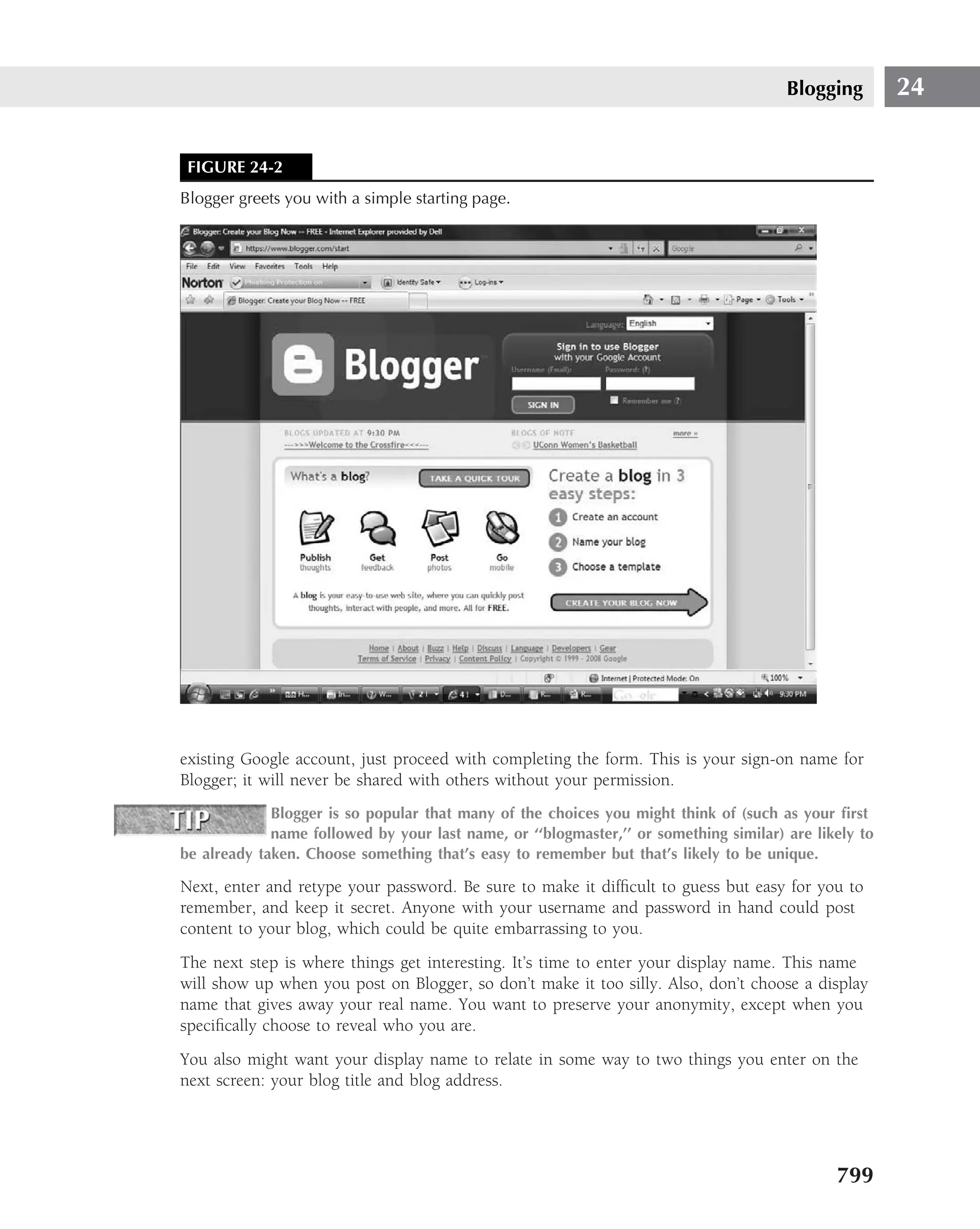 Blogging        24


 FIGURE 24-2
Blogger greets you with a simple starting page.




existing Google account, just proceed with completing the form. This is your sign-on name for
Blogger; it will never be shared with others without your permission.
             Blogger is so popular that many of the choices you might think of (such as your ﬁrst
             name followed by your last name, or ‘‘blogmaster,’’ or something similar) are likely to
be already taken. Choose something that’s easy to remember but that’s likely to be unique.

Next, enter and retype your password. Be sure to make it difﬁcult to guess but easy for you to
remember, and keep it secret. Anyone with your username and password in hand could post
content to your blog, which could be quite embarrassing to you.
The next step is where things get interesting. It’s time to enter your display name. This name
will show up when you post on Blogger, so don’t make it too silly. Also, don’t choose a display
name that gives away your real name. You want to preserve your anonymity, except when you
speciﬁcally choose to reveal who you are.
You also might want your display name to relate in some way to two things you enter on the
next screen: your blog title and blog address.




                                                                                              799
 
