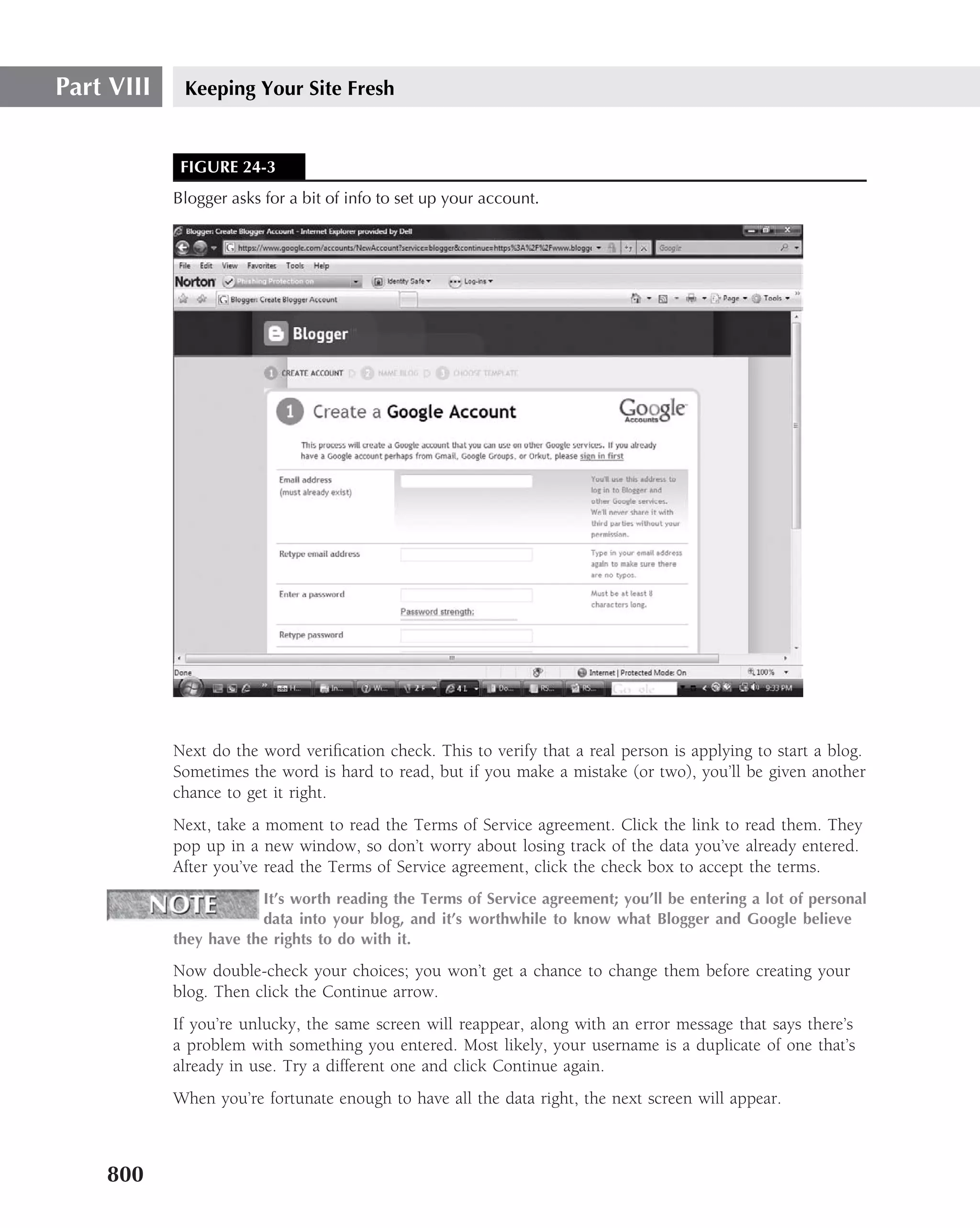 Part VIII    Keeping Your Site Fresh


             FIGURE 24-3
            Blogger asks for a bit of info to set up your account.




            Next do the word veriﬁcation check. This to verify that a real person is applying to start a blog.
            Sometimes the word is hard to read, but if you make a mistake (or two), you’ll be given another
            chance to get it right.
            Next, take a moment to read the Terms of Service agreement. Click the link to read them. They
            pop up in a new window, so don’t worry about losing track of the data you’ve already entered.
            After you’ve read the Terms of Service agreement, click the check box to accept the terms.
                        It’s worth reading the Terms of Service agreement; you’ll be entering a lot of personal
                        data into your blog, and it’s worthwhile to know what Blogger and Google believe
            they have the rights to do with it.

            Now double-check your choices; you won’t get a chance to change them before creating your
            blog. Then click the Continue arrow.
            If you’re unlucky, the same screen will reappear, along with an error message that says there’s
            a problem with something you entered. Most likely, your username is a duplicate of one that’s
            already in use. Try a different one and click Continue again.
            When you’re fortunate enough to have all the data right, the next screen will appear.



    800
 