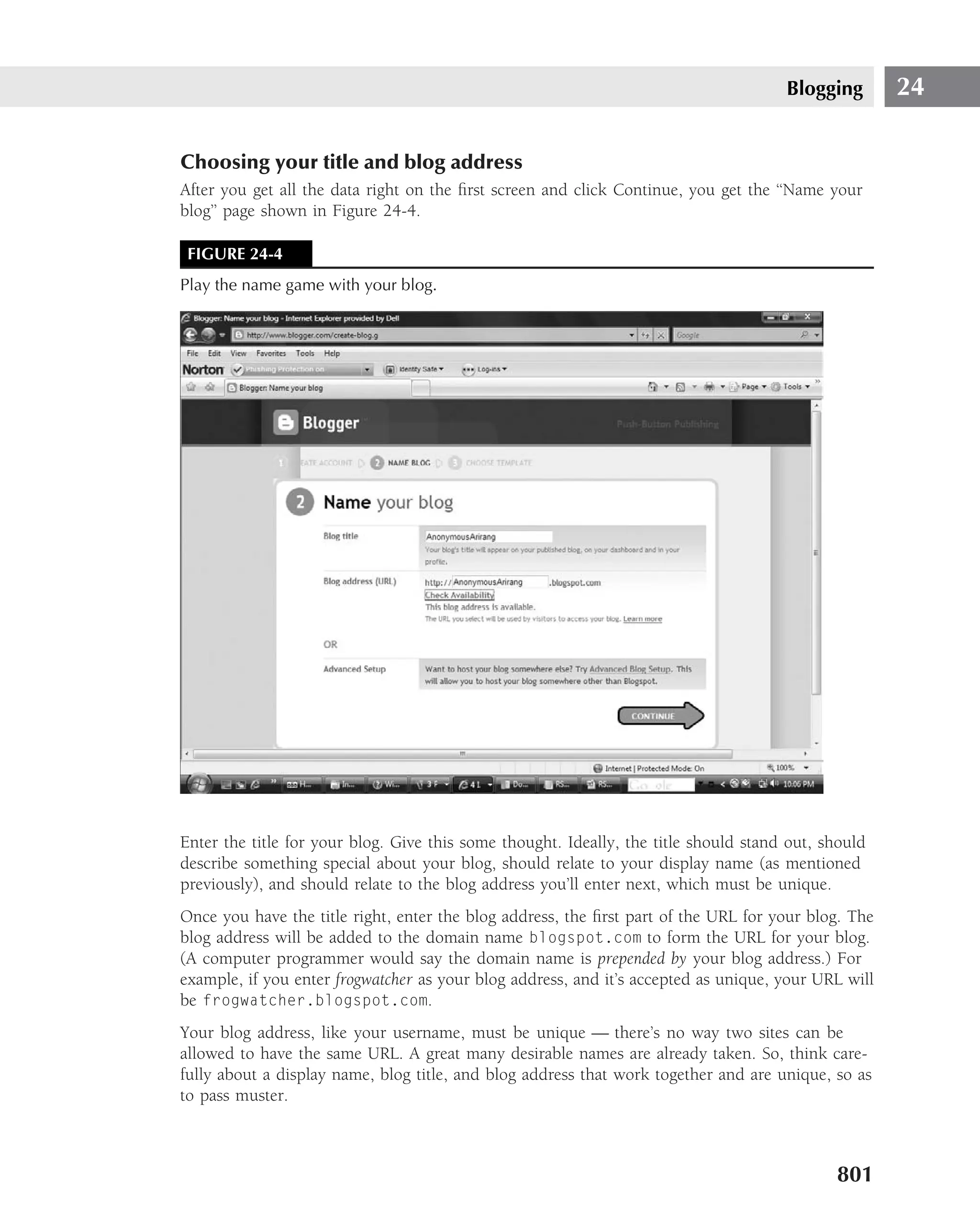 Blogging       24

Choosing your title and blog address
After you get all the data right on the ﬁrst screen and click Continue, you get the ‘‘Name your
blog’’ page shown in Figure 24-4.

 FIGURE 24-4
Play the name game with your blog.




Enter the title for your blog. Give this some thought. Ideally, the title should stand out, should
describe something special about your blog, should relate to your display name (as mentioned
previously), and should relate to the blog address you’ll enter next, which must be unique.
Once you have the title right, enter the blog address, the ﬁrst part of the URL for your blog. The
blog address will be added to the domain name blogspot.com to form the URL for your blog.
(A computer programmer would say the domain name is prepended by your blog address.) For
example, if you enter frogwatcher as your blog address, and it’s accepted as unique, your URL will
be frogwatcher.blogspot.com.
Your blog address, like your username, must be unique — there’s no way two sites can be
allowed to have the same URL. A great many desirable names are already taken. So, think care-
fully about a display name, blog title, and blog address that work together and are unique, so as
to pass muster.



                                                                                             801
 